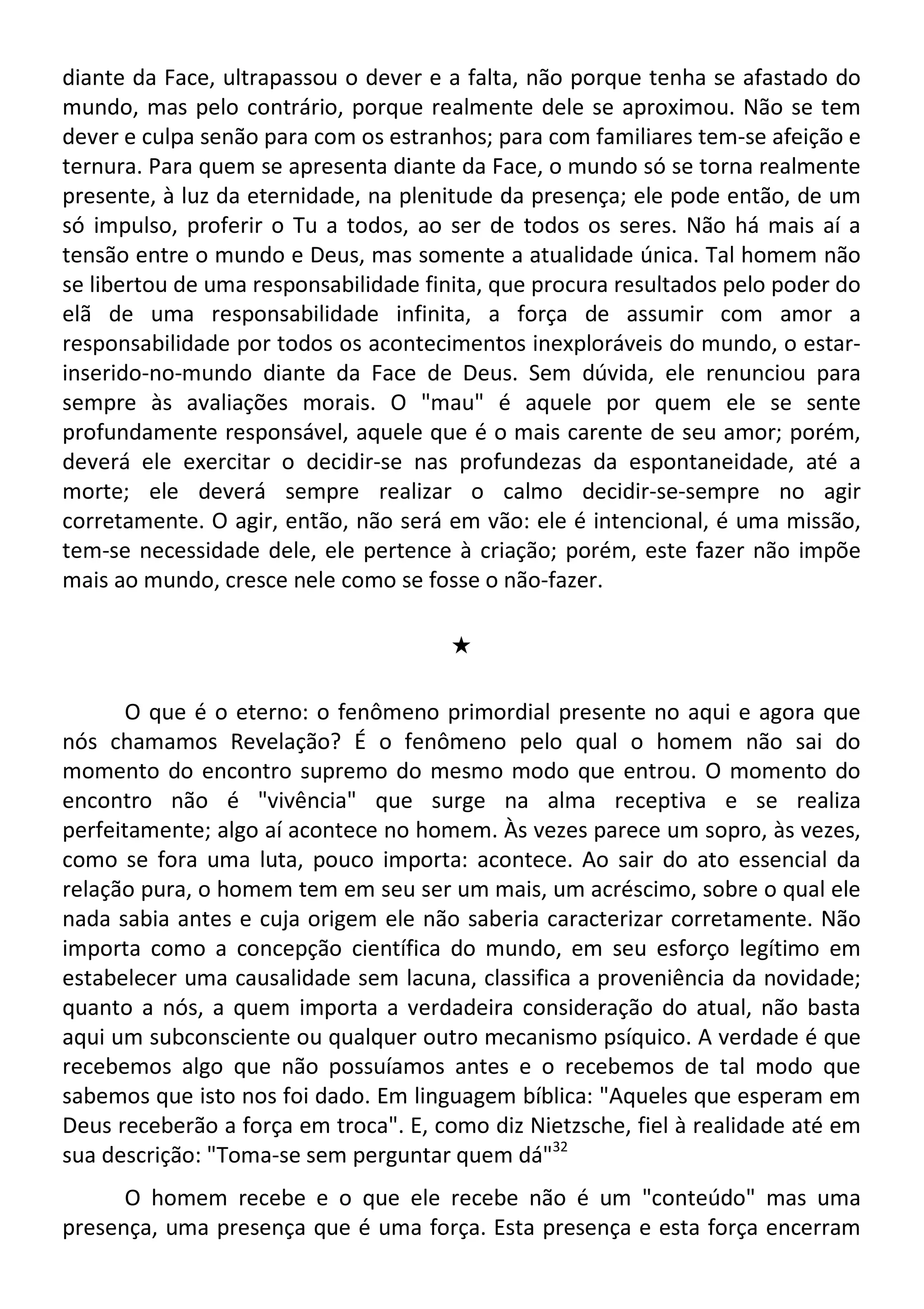 diante da Face, ultrapassou o dever e a falta, não porque tenha se afastado do
mundo, mas pelo contrário, porque realmente dele se aproximou. Não se tem
dever e culpa senão para com os estranhos; para com familiares tem-se afeição e
ternura. Para quem se apresenta diante da Face, o mundo só se torna realmente
presente, à luz da eternidade, na plenitude da presença; ele pode então, de um
só impulso, proferir o Tu a todos, ao ser de todos os seres. Não há mais aí a
tensão entre o mundo e Deus, mas somente a atualidade única. Tal homem não
se libertou de uma responsabilidade finita, que procura resultados pelo poder do
elã de uma responsabilidade infinita, a força de assumir com amor a
responsabilidade por todos os acontecimentos inexploráveis do mundo, o estar-
inserido-no-mundo diante da Face de Deus. Sem dúvida, ele renunciou para
sempre às avaliações morais. O "mau" é aquele por quem ele se sente
profundamente responsável, aquele que é o mais carente de seu amor; porém,
deverá ele exercitar o decidir-se nas profundezas da espontaneidade, até a
morte; ele deverá sempre realizar o calmo decidir-se-sempre no agir
corretamente. O agir, então, não será em vão: ele é intencional, é uma missão,
tem-se necessidade dele, ele pertence à criação; porém, este fazer não impõe
mais ao mundo, cresce nele como se fosse o não-fazer.
#
O que é o eterno: o fenômeno primordial presente no aqui e agora que
nós chamamos Revelação? É o fenômeno pelo qual o homem não sai do
momento do encontro supremo do mesmo modo que entrou. O momento do
encontro não é "vivência" que surge na alma receptiva e se realiza
perfeitamente; algo aí acontece no homem. Às vezes parece um sopro, às vezes,
como se fora uma luta, pouco importa: acontece. Ao sair do ato essencial da
relação pura, o homem tem em seu ser um mais, um acréscimo, sobre o qual ele
nada sabia antes e cuja origem ele não saberia caracterizar corretamente. Não
importa como a concepção científica do mundo, em seu esforço legítimo em
estabelecer uma causalidade sem lacuna, classifica a proveniência da novidade;
quanto a nós, a quem importa a verdadeira consideração do atual, não basta
aqui um subconsciente ou qualquer outro mecanismo psíquico. A verdade é que
recebemos algo que não possuíamos antes e o recebemos de tal modo que
sabemos que isto nos foi dado. Em linguagem bíblica: "Aqueles que esperam em
Deus receberão a força em troca". E, como diz Nietzsche, fiel à realidade até em
sua descrição: "Toma-se sem perguntar quem dá"32
O homem recebe e o que ele recebe não é um "conteúdo" mas uma
presença, uma presença que é uma força. Esta presença e esta força encerram
 