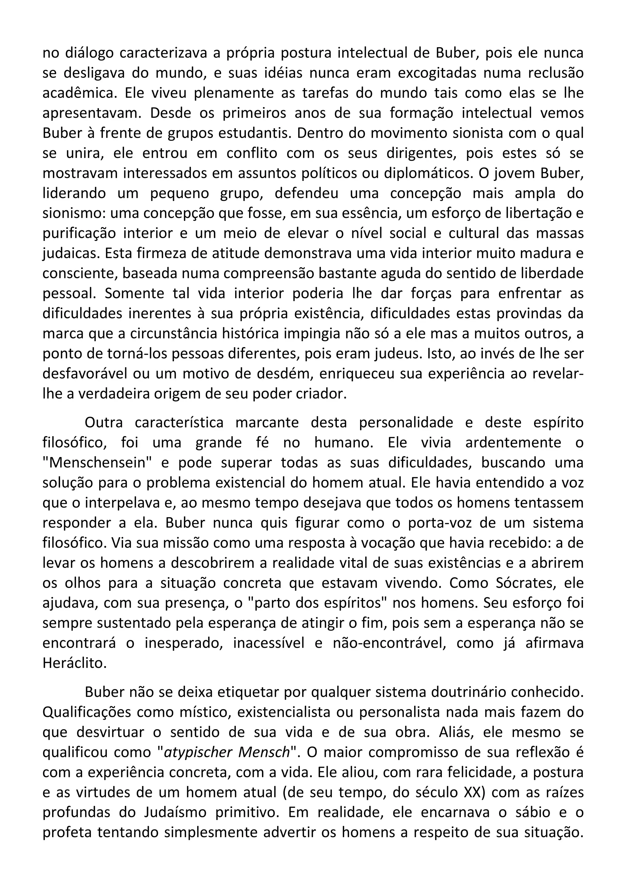 no diálogo caracterizava a própria postura intelectual de Buber, pois ele nunca
se desligava do mundo, e suas idéias nunca eram excogitadas numa reclusão
acadêmica. Ele viveu plenamente as tarefas do mundo tais como elas se lhe
apresentavam. Desde os primeiros anos de sua formação intelectual vemos
Buber à frente de grupos estudantis. Dentro do movimento sionista com o qual
se unira, ele entrou em conflito com os seus dirigentes, pois estes só se
mostravam interessados em assuntos políticos ou diplomáticos. O jovem Buber,
liderando um pequeno grupo, defendeu uma concepção mais ampla do
sionismo: uma concepção que fosse, em sua essência, um esforço de libertação e
purificação interior e um meio de elevar o nível social e cultural das massas
judaicas. Esta firmeza de atitude demonstrava uma vida interior muito madura e
consciente, baseada numa compreensão bastante aguda do sentido de liberdade
pessoal. Somente tal vida interior poderia lhe dar forças para enfrentar as
dificuldades inerentes à sua própria existência, dificuldades estas provindas da
marca que a circunstância histórica impingia não só a ele mas a muitos outros, a
ponto de torná-los pessoas diferentes, pois eram judeus. Isto, ao invés de lhe ser
desfavorável ou um motivo de desdém, enriqueceu sua experiência ao revelar-
lhe a verdadeira origem de seu poder criador.
Outra característica marcante desta personalidade e deste espírito
filosófico, foi uma grande fé no humano. Ele vivia ardentemente o
"Menschensein" e pode superar todas as suas dificuldades, buscando uma
solução para o problema existencial do homem atual. Ele havia entendido a voz
que o interpelava e, ao mesmo tempo desejava que todos os homens tentassem
responder a ela. Buber nunca quis figurar como o porta-voz de um sistema
filosófico. Via sua missão como uma resposta à vocação que havia recebido: a de
levar os homens a descobrirem a realidade vital de suas existências e a abrirem
os olhos para a situação concreta que estavam vivendo. Como Sócrates, ele
ajudava, com sua presença, o "parto dos espíritos" nos homens. Seu esforço foi
sempre sustentado pela esperança de atingir o fim, pois sem a esperança não se
encontrará o inesperado, inacessível e não-encontrável, como já afirmava
Heráclito.
Buber não se deixa etiquetar por qualquer sistema doutrinário conhecido.
Qualificações como místico, existencialista ou personalista nada mais fazem do
que desvirtuar o sentido de sua vida e de sua obra. Aliás, ele mesmo se
qualificou como "atypischer Mensch". O maior compromisso de sua reflexão é
com a experiência concreta, com a vida. Ele aliou, com rara felicidade, a postura
e as virtudes de um homem atual (de seu tempo, do século XX) com as raízes
profundas do Judaísmo primitivo. Em realidade, ele encarnava o sábio e o
profeta tentando simplesmente advertir os homens a respeito de sua situação.
 