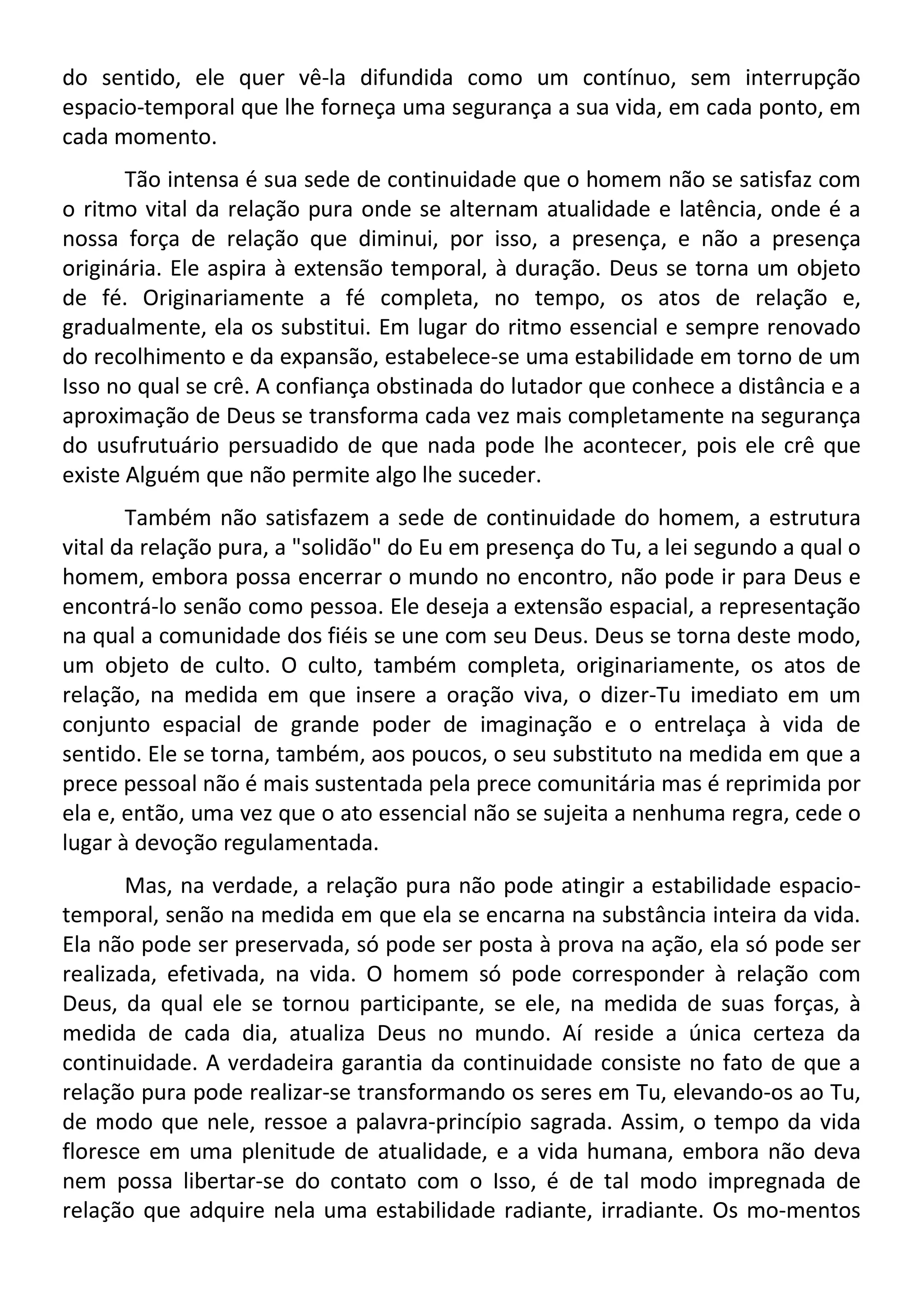 do sentido, ele quer vê-la difundida como um contínuo, sem interrupção
espacio-temporal que lhe forneça uma segurança a sua vida, em cada ponto, em
cada momento.
Tão intensa é sua sede de continuidade que o homem não se satisfaz com
o ritmo vital da relação pura onde se alternam atualidade e latência, onde é a
nossa força de relação que diminui, por isso, a presença, e não a presença
originária. Ele aspira à extensão temporal, à duração. Deus se torna um objeto
de fé. Originariamente a fé completa, no tempo, os atos de relação e,
gradualmente, ela os substitui. Em lugar do ritmo essencial e sempre renovado
do recolhimento e da expansão, estabelece-se uma estabilidade em torno de um
Isso no qual se crê. A confiança obstinada do lutador que conhece a distância e a
aproximação de Deus se transforma cada vez mais completamente na segurança
do usufrutuário persuadido de que nada pode lhe acontecer, pois ele crê que
existe Alguém que não permite algo lhe suceder.
Também não satisfazem a sede de continuidade do homem, a estrutura
vital da relação pura, a "solidão" do Eu em presença do Tu, a lei segundo a qual o
homem, embora possa encerrar o mundo no encontro, não pode ir para Deus e
encontrá-lo senão como pessoa. Ele deseja a extensão espacial, a representação
na qual a comunidade dos fiéis se une com seu Deus. Deus se torna deste modo,
um objeto de culto. O culto, também completa, originariamente, os atos de
relação, na medida em que insere a oração viva, o dizer-Tu imediato em um
conjunto espacial de grande poder de imaginação e o entrelaça à vida de
sentido. Ele se torna, também, aos poucos, o seu substituto na medida em que a
prece pessoal não é mais sustentada pela prece comunitária mas é reprimida por
ela e, então, uma vez que o ato essencial não se sujeita a nenhuma regra, cede o
lugar à devoção regulamentada.
Mas, na verdade, a relação pura não pode atingir a estabilidade espacio-
temporal, senão na medida em que ela se encarna na substância inteira da vida.
Ela não pode ser preservada, só pode ser posta à prova na ação, ela só pode ser
realizada, efetivada, na vida. O homem só pode corresponder à relação com
Deus, da qual ele se tornou participante, se ele, na medida de suas forças, à
medida de cada dia, atualiza Deus no mundo. Aí reside a única certeza da
continuidade. A verdadeira garantia da continuidade consiste no fato de que a
relação pura pode realizar-se transformando os seres em Tu, elevando-os ao Tu,
de modo que nele, ressoe a palavra-princípio sagrada. Assim, o tempo da vida
floresce em uma plenitude de atualidade, e a vida humana, embora não deva
nem possa libertar-se do contato com o Isso, é de tal modo impregnada de
relação que adquire nela uma estabilidade radiante, irradiante. Os mo-mentos
 
