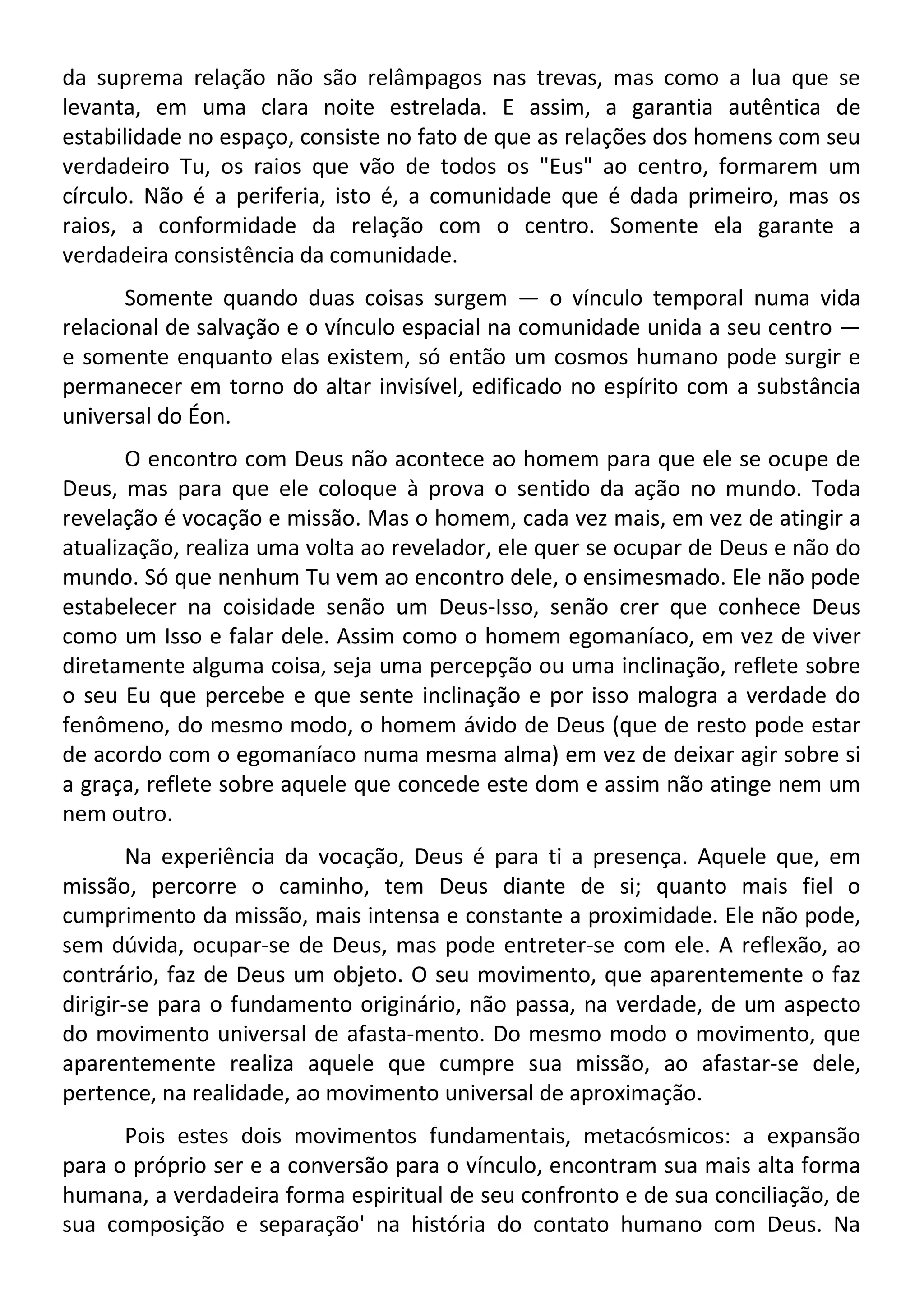 da suprema relação não são relâmpagos nas trevas, mas como a lua que se
levanta, em uma clara noite estrelada. E assim, a garantia autêntica de
estabilidade no espaço, consiste no fato de que as relações dos homens com seu
verdadeiro Tu, os raios que vão de todos os "Eus" ao centro, formarem um
círculo. Não é a periferia, isto é, a comunidade que é dada primeiro, mas os
raios, a conformidade da relação com o centro. Somente ela garante a
verdadeira consistência da comunidade.
Somente quando duas coisas surgem — o vínculo temporal numa vida
relacional de salvação e o vínculo espacial na comunidade unida a seu centro —
e somente enquanto elas existem, só então um cosmos humano pode surgir e
permanecer em torno do altar invisível, edificado no espírito com a substância
universal do Éon.
O encontro com Deus não acontece ao homem para que ele se ocupe de
Deus, mas para que ele coloque à prova o sentido da ação no mundo. Toda
revelação é vocação e missão. Mas o homem, cada vez mais, em vez de atingir a
atualização, realiza uma volta ao revelador, ele quer se ocupar de Deus e não do
mundo. Só que nenhum Tu vem ao encontro dele, o ensimesmado. Ele não pode
estabelecer na coisidade senão um Deus-Isso, senão crer que conhece Deus
como um Isso e falar dele. Assim como o homem egomaníaco, em vez de viver
diretamente alguma coisa, seja uma percepção ou uma inclinação, reflete sobre
o seu Eu que percebe e que sente inclinação e por isso malogra a verdade do
fenômeno, do mesmo modo, o homem ávido de Deus (que de resto pode estar
de acordo com o egomaníaco numa mesma alma) em vez de deixar agir sobre si
a graça, reflete sobre aquele que concede este dom e assim não atinge nem um
nem outro.
Na experiência da vocação, Deus é para ti a presença. Aquele que, em
missão, percorre o caminho, tem Deus diante de si; quanto mais fiel o
cumprimento da missão, mais intensa e constante a proximidade. Ele não pode,
sem dúvida, ocupar-se de Deus, mas pode entreter-se com ele. A reflexão, ao
contrário, faz de Deus um objeto. O seu movimento, que aparentemente o faz
dirigir-se para o fundamento originário, não passa, na verdade, de um aspecto
do movimento universal de afasta-mento. Do mesmo modo o movimento, que
aparentemente realiza aquele que cumpre sua missão, ao afastar-se dele,
pertence, na realidade, ao movimento universal de aproximação.
Pois estes dois movimentos fundamentais, metacósmicos: a expansão
para o próprio ser e a conversão para o vínculo, encontram sua mais alta forma
humana, a verdadeira forma espiritual de seu confronto e de sua conciliação, de
sua composição e separação' na história do contato humano com Deus. Na
 