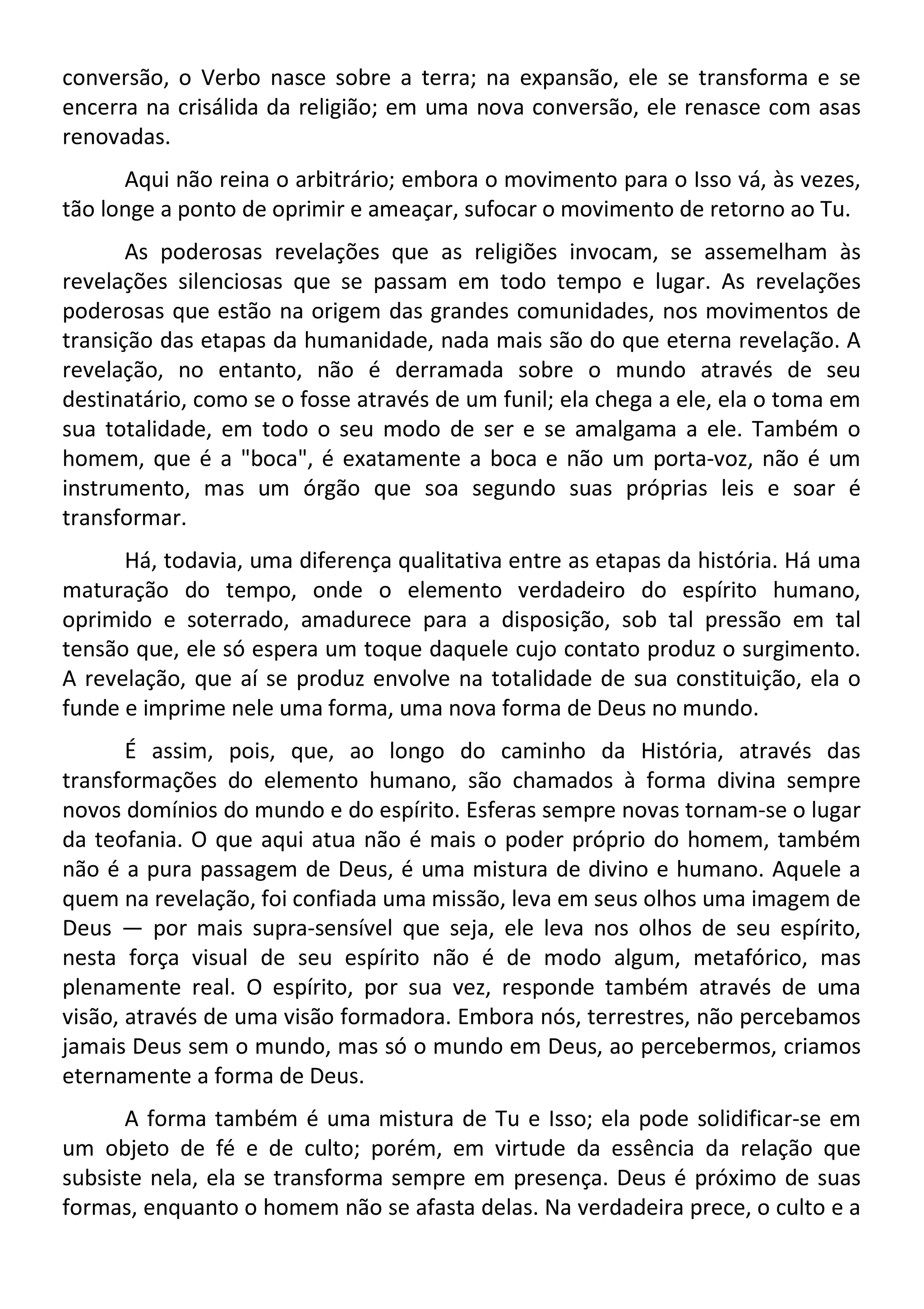 conversão, o Verbo nasce sobre a terra; na expansão, ele se transforma e se
encerra na crisálida da religião; em uma nova conversão, ele renasce com asas
renovadas.
Aqui não reina o arbitrário; embora o movimento para o Isso vá, às vezes,
tão longe a ponto de oprimir e ameaçar, sufocar o movimento de retorno ao Tu.
As poderosas revelações que as religiões invocam, se assemelham às
revelações silenciosas que se passam em todo tempo e lugar. As revelações
poderosas que estão na origem das grandes comunidades, nos movimentos de
transição das etapas da humanidade, nada mais são do que eterna revelação. A
revelação, no entanto, não é derramada sobre o mundo através de seu
destinatário, como se o fosse através de um funil; ela chega a ele, ela o toma em
sua totalidade, em todo o seu modo de ser e se amalgama a ele. Também o
homem, que é a "boca", é exatamente a boca e não um porta-voz, não é um
instrumento, mas um órgão que soa segundo suas próprias leis e soar é
transformar.
Há, todavia, uma diferença qualitativa entre as etapas da história. Há uma
maturação do tempo, onde o elemento verdadeiro do espírito humano,
oprimido e soterrado, amadurece para a disposição, sob tal pressão em tal
tensão que, ele só espera um toque daquele cujo contato produz o surgimento.
A revelação, que aí se produz envolve na totalidade de sua constituição, ela o
funde e imprime nele uma forma, uma nova forma de Deus no mundo.
É assim, pois, que, ao longo do caminho da História, através das
transformações do elemento humano, são chamados à forma divina sempre
novos domínios do mundo e do espírito. Esferas sempre novas tornam-se o lugar
da teofania. O que aqui atua não é mais o poder próprio do homem, também
não é a pura passagem de Deus, é uma mistura de divino e humano. Aquele a
quem na revelação, foi confiada uma missão, leva em seus olhos uma imagem de
Deus — por mais supra-sensível que seja, ele leva nos olhos de seu espírito,
nesta força visual de seu espírito não é de modo algum, metafórico, mas
plenamente real. O espírito, por sua vez, responde também através de uma
visão, através de uma visão formadora. Embora nós, terrestres, não percebamos
jamais Deus sem o mundo, mas só o mundo em Deus, ao percebermos, criamos
eternamente a forma de Deus.
A forma também é uma mistura de Tu e Isso; ela pode solidificar-se em
um objeto de fé e de culto; porém, em virtude da essência da relação que
subsiste nela, ela se transforma sempre em presença. Deus é próximo de suas
formas, enquanto o homem não se afasta delas. Na verdadeira prece, o culto e a
 
