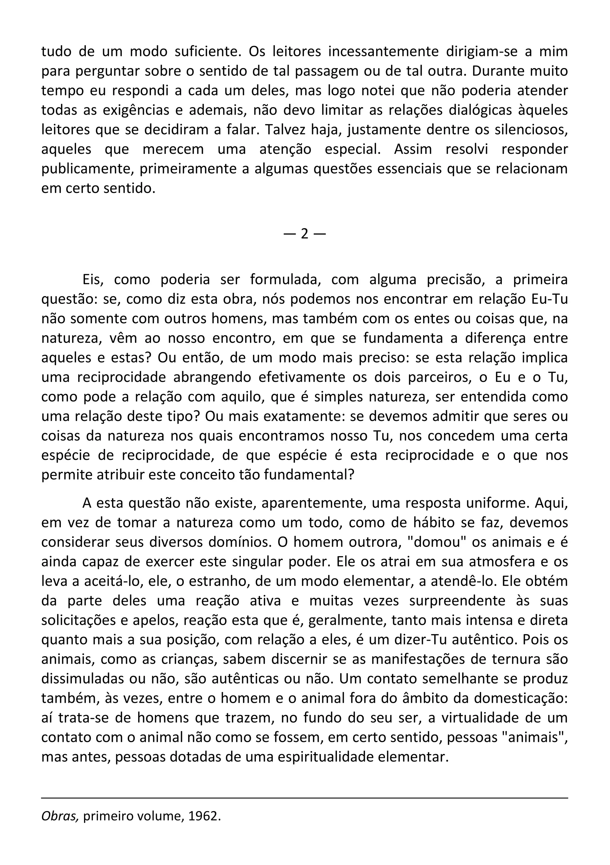 tudo de um modo suficiente. Os leitores incessantemente dirigiam-se a mim
para perguntar sobre o sentido de tal passagem ou de tal outra. Durante muito
tempo eu respondi a cada um deles, mas logo notei que não poderia atender
todas as exigências e ademais, não devo limitar as relações dialógicas àqueles
leitores que se decidiram a falar. Talvez haja, justamente dentre os silenciosos,
aqueles que merecem uma atenção especial. Assim resolvi responder
publicamente, primeiramente a algumas questões essenciais que se relacionam
em certo sentido.
— 2 —
Eis, como poderia ser formulada, com alguma precisão, a primeira
questão: se, como diz esta obra, nós podemos nos encontrar em relação Eu-Tu
não somente com outros homens, mas também com os entes ou coisas que, na
natureza, vêm ao nosso encontro, em que se fundamenta a diferença entre
aqueles e estas? Ou então, de um modo mais preciso: se esta relação implica
uma reciprocidade abrangendo efetivamente os dois parceiros, o Eu e o Tu,
como pode a relação com aquilo, que é simples natureza, ser entendida como
uma relação deste tipo? Ou mais exatamente: se devemos admitir que seres ou
coisas da natureza nos quais encontramos nosso Tu, nos concedem uma certa
espécie de reciprocidade, de que espécie é esta reciprocidade e o que nos
permite atribuir este conceito tão fundamental?
A esta questão não existe, aparentemente, uma resposta uniforme. Aqui,
em vez de tomar a natureza como um todo, como de hábito se faz, devemos
considerar seus diversos domínios. O homem outrora, "domou" os animais e é
ainda capaz de exercer este singular poder. Ele os atrai em sua atmosfera e os
leva a aceitá-lo, ele, o estranho, de um modo elementar, a atendê-lo. Ele obtém
da parte deles uma reação ativa e muitas vezes surpreendente às suas
solicitações e apelos, reação esta que é, geralmente, tanto mais intensa e direta
quanto mais a sua posição, com relação a eles, é um dizer-Tu autêntico. Pois os
animais, como as crianças, sabem discernir se as manifestações de ternura são
dissimuladas ou não, são autênticas ou não. Um contato semelhante se produz
também, às vezes, entre o homem e o animal fora do âmbito da domesticação:
aí trata-se de homens que trazem, no fundo do seu ser, a virtualidade de um
contato com o animal não como se fossem, em certo sentido, pessoas "animais",
mas antes, pessoas dotadas de uma espiritualidade elementar.
Obras, primeiro volume, 1962.
 