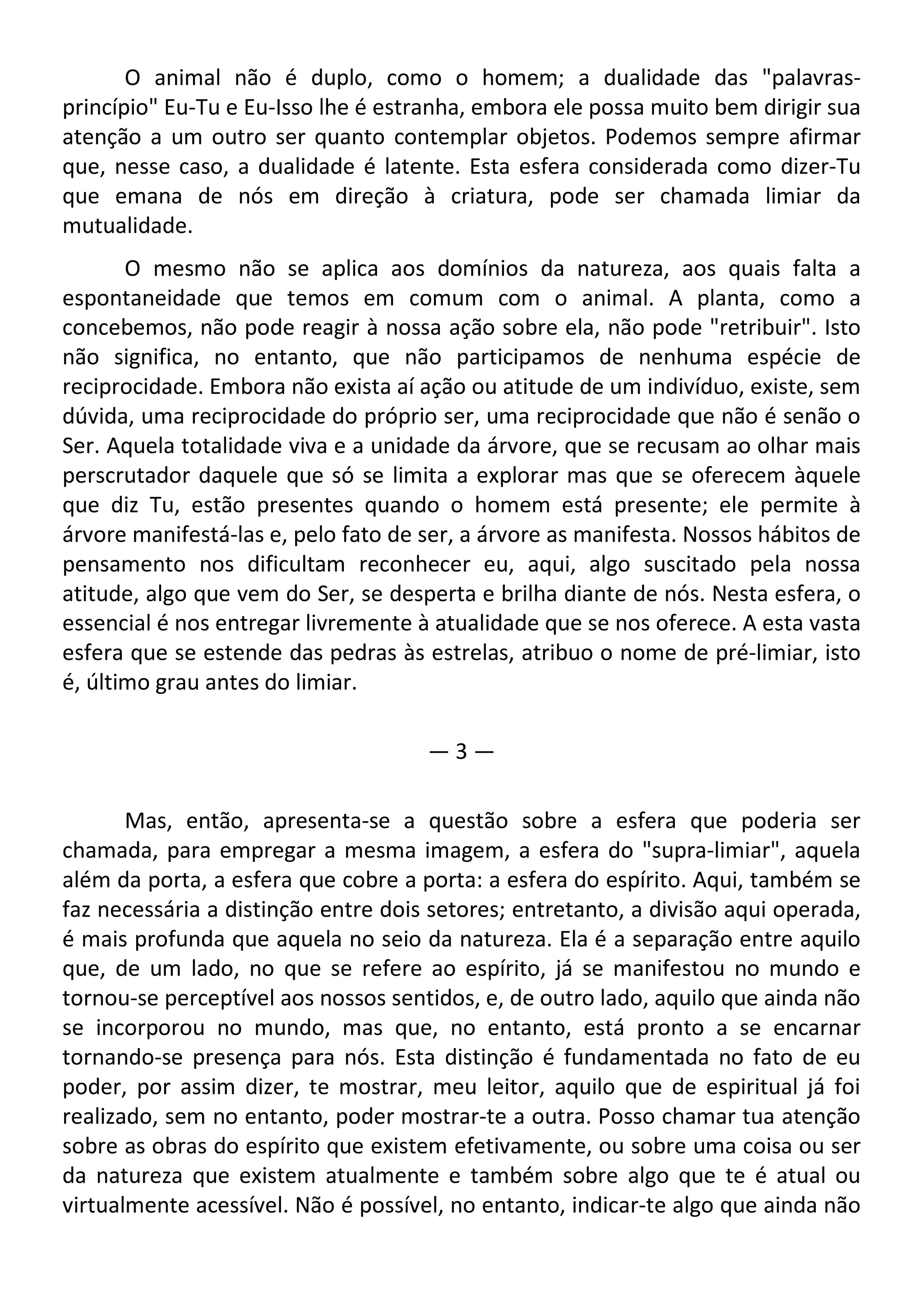 O animal não é duplo, como o homem; a dualidade das "palavras-
princípio" Eu-Tu e Eu-Isso lhe é estranha, embora ele possa muito bem dirigir sua
atenção a um outro ser quanto contemplar objetos. Podemos sempre afirmar
que, nesse caso, a dualidade é latente. Esta esfera considerada como dizer-Tu
que emana de nós em direção à criatura, pode ser chamada limiar da
mutualidade.
O mesmo não se aplica aos domínios da natureza, aos quais falta a
espontaneidade que temos em comum com o animal. A planta, como a
concebemos, não pode reagir à nossa ação sobre ela, não pode "retribuir". Isto
não significa, no entanto, que não participamos de nenhuma espécie de
reciprocidade. Embora não exista aí ação ou atitude de um indivíduo, existe, sem
dúvida, uma reciprocidade do próprio ser, uma reciprocidade que não é senão o
Ser. Aquela totalidade viva e a unidade da árvore, que se recusam ao olhar mais
perscrutador daquele que só se limita a explorar mas que se oferecem àquele
que diz Tu, estão presentes quando o homem está presente; ele permite à
árvore manifestá-las e, pelo fato de ser, a árvore as manifesta. Nossos hábitos de
pensamento nos dificultam reconhecer eu, aqui, algo suscitado pela nossa
atitude, algo que vem do Ser, se desperta e brilha diante de nós. Nesta esfera, o
essencial é nos entregar livremente à atualidade que se nos oferece. A esta vasta
esfera que se estende das pedras às estrelas, atribuo o nome de pré-limiar, isto
é, último grau antes do limiar.
— 3 —
Mas, então, apresenta-se a questão sobre a esfera que poderia ser
chamada, para empregar a mesma imagem, a esfera do "supra-limiar", aquela
além da porta, a esfera que cobre a porta: a esfera do espírito. Aqui, também se
faz necessária a distinção entre dois setores; entretanto, a divisão aqui operada,
é mais profunda que aquela no seio da natureza. Ela é a separação entre aquilo
que, de um lado, no que se refere ao espírito, já se manifestou no mundo e
tornou-se perceptível aos nossos sentidos, e, de outro lado, aquilo que ainda não
se incorporou no mundo, mas que, no entanto, está pronto a se encarnar
tornando-se presença para nós. Esta distinção é fundamentada no fato de eu
poder, por assim dizer, te mostrar, meu leitor, aquilo que de espiritual já foi
realizado, sem no entanto, poder mostrar-te a outra. Posso chamar tua atenção
sobre as obras do espírito que existem efetivamente, ou sobre uma coisa ou ser
da natureza que existem atualmente e também sobre algo que te é atual ou
virtualmente acessível. Não é possível, no entanto, indicar-te algo que ainda não
 