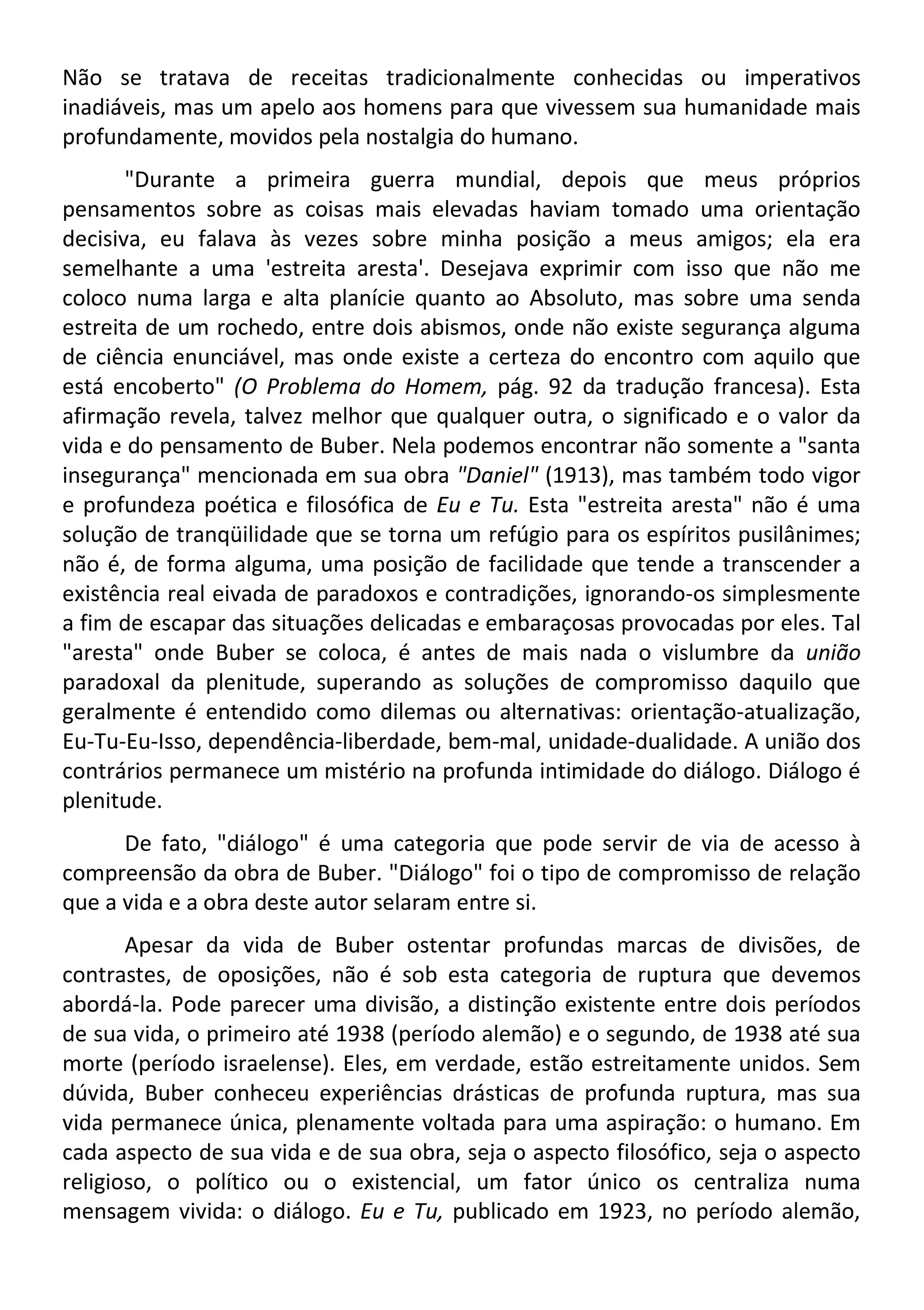 Não se tratava de receitas tradicionalmente conhecidas ou imperativos
inadiáveis, mas um apelo aos homens para que vivessem sua humanidade mais
profundamente, movidos pela nostalgia do humano.
"Durante a primeira guerra mundial, depois que meus próprios
pensamentos sobre as coisas mais elevadas haviam tomado uma orientação
decisiva, eu falava às vezes sobre minha posição a meus amigos; ela era
semelhante a uma 'estreita aresta'. Desejava exprimir com isso que não me
coloco numa larga e alta planície quanto ao Absoluto, mas sobre uma senda
estreita de um rochedo, entre dois abismos, onde não existe segurança alguma
de ciência enunciável, mas onde existe a certeza do encontro com aquilo que
está encoberto" (O Problema do Homem, pág. 92 da tradução francesa). Esta
afirmação revela, talvez melhor que qualquer outra, o significado e o valor da
vida e do pensamento de Buber. Nela podemos encontrar não somente a "santa
insegurança" mencionada em sua obra "Daniel" (1913), mas também todo vigor
e profundeza poética e filosófica de Eu e Tu. Esta "estreita aresta" não é uma
solução de tranqüilidade que se torna um refúgio para os espíritos pusilânimes;
não é, de forma alguma, uma posição de facilidade que tende a transcender a
existência real eivada de paradoxos e contradições, ignorando-os simplesmente
a fim de escapar das situações delicadas e embaraçosas provocadas por eles. Tal
"aresta" onde Buber se coloca, é antes de mais nada o vislumbre da união
paradoxal da plenitude, superando as soluções de compromisso daquilo que
geralmente é entendido como dilemas ou alternativas: orientação-atualização,
Eu-Tu-Eu-Isso, dependência-liberdade, bem-mal, unidade-dualidade. A união dos
contrários permanece um mistério na profunda intimidade do diálogo. Diálogo é
plenitude.
De fato, "diálogo" é uma categoria que pode servir de via de acesso à
compreensão da obra de Buber. "Diálogo" foi o tipo de compromisso de relação
que a vida e a obra deste autor selaram entre si.
Apesar da vida de Buber ostentar profundas marcas de divisões, de
contrastes, de oposições, não é sob esta categoria de ruptura que devemos
abordá-la. Pode parecer uma divisão, a distinção existente entre dois períodos
de sua vida, o primeiro até 1938 (período alemão) e o segundo, de 1938 até sua
morte (período israelense). Eles, em verdade, estão estreitamente unidos. Sem
dúvida, Buber conheceu experiências drásticas de profunda ruptura, mas sua
vida permanece única, plenamente voltada para uma aspiração: o humano. Em
cada aspecto de sua vida e de sua obra, seja o aspecto filosófico, seja o aspecto
religioso, o político ou o existencial, um fator único os centraliza numa
mensagem vivida: o diálogo. Eu e Tu, publicado em 1923, no período alemão,
 