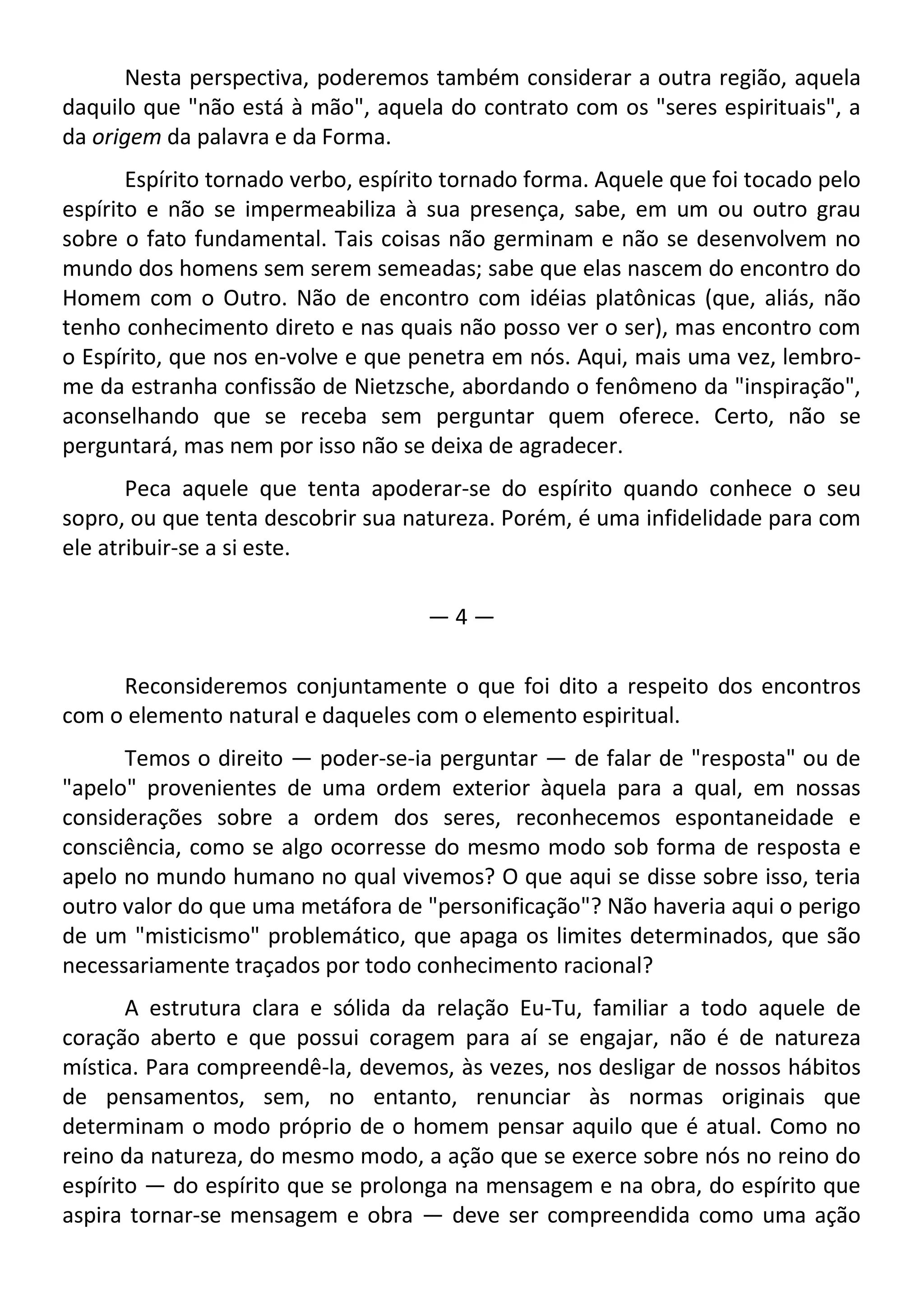 Nesta perspectiva, poderemos também considerar a outra região, aquela
daquilo que "não está à mão", aquela do contrato com os "seres espirituais", a
da origem da palavra e da Forma.
Espírito tornado verbo, espírito tornado forma. Aquele que foi tocado pelo
espírito e não se impermeabiliza à sua presença, sabe, em um ou outro grau
sobre o fato fundamental. Tais coisas não germinam e não se desenvolvem no
mundo dos homens sem serem semeadas; sabe que elas nascem do encontro do
Homem com o Outro. Não de encontro com idéias platônicas (que, aliás, não
tenho conhecimento direto e nas quais não posso ver o ser), mas encontro com
o Espírito, que nos en-volve e que penetra em nós. Aqui, mais uma vez, lembro-
me da estranha confissão de Nietzsche, abordando o fenômeno da "inspiração",
aconselhando que se receba sem perguntar quem oferece. Certo, não se
perguntará, mas nem por isso não se deixa de agradecer.
Peca aquele que tenta apoderar-se do espírito quando conhece o seu
sopro, ou que tenta descobrir sua natureza. Porém, é uma infidelidade para com
ele atribuir-se a si este.
— 4 —
Reconsideremos conjuntamente o que foi dito a respeito dos encontros
com o elemento natural e daqueles com o elemento espiritual.
Temos o direito — poder-se-ia perguntar — de falar de "resposta" ou de
"apelo" provenientes de uma ordem exterior àquela para a qual, em nossas
considerações sobre a ordem dos seres, reconhecemos espontaneidade e
consciência, como se algo ocorresse do mesmo modo sob forma de resposta e
apelo no mundo humano no qual vivemos? O que aqui se disse sobre isso, teria
outro valor do que uma metáfora de "personificação"? Não haveria aqui o perigo
de um "misticismo" problemático, que apaga os limites determinados, que são
necessariamente traçados por todo conhecimento racional?
A estrutura clara e sólida da relação Eu-Tu, familiar a todo aquele de
coração aberto e que possui coragem para aí se engajar, não é de natureza
mística. Para compreendê-la, devemos, às vezes, nos desligar de nossos hábitos
de pensamentos, sem, no entanto, renunciar às normas originais que
determinam o modo próprio de o homem pensar aquilo que é atual. Como no
reino da natureza, do mesmo modo, a ação que se exerce sobre nós no reino do
espírito — do espírito que se prolonga na mensagem e na obra, do espírito que
aspira tornar-se mensagem e obra — deve ser compreendida como uma ação
 