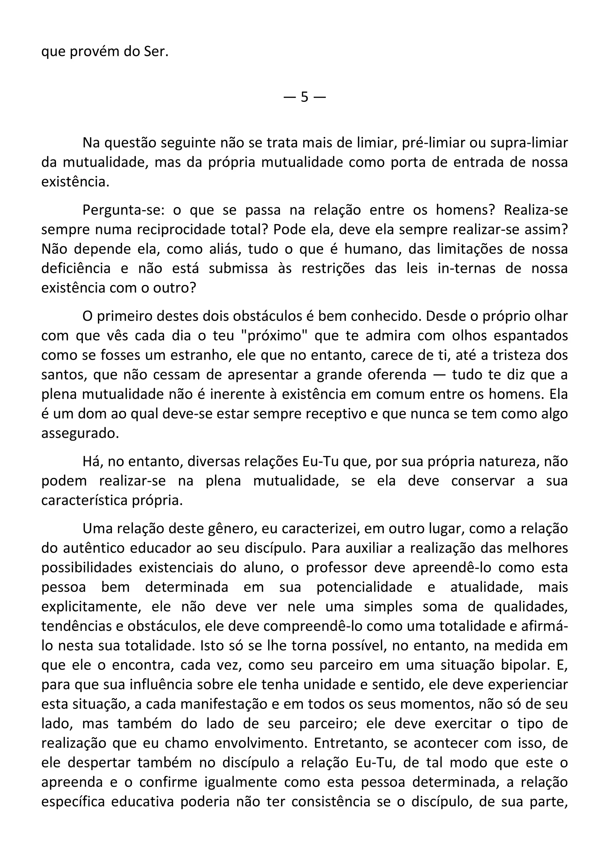 que provém do Ser.
— 5 —
Na questão seguinte não se trata mais de limiar, pré-limiar ou supra-limiar
da mutualidade, mas da própria mutualidade como porta de entrada de nossa
existência.
Pergunta-se: o que se passa na relação entre os homens? Realiza-se
sempre numa reciprocidade total? Pode ela, deve ela sempre realizar-se assim?
Não depende ela, como aliás, tudo o que é humano, das limitações de nossa
deficiência e não está submissa às restrições das leis in-ternas de nossa
existência com o outro?
O primeiro destes dois obstáculos é bem conhecido. Desde o próprio olhar
com que vês cada dia o teu "próximo" que te admira com olhos espantados
como se fosses um estranho, ele que no entanto, carece de ti, até a tristeza dos
santos, que não cessam de apresentar a grande oferenda — tudo te diz que a
plena mutualidade não é inerente à existência em comum entre os homens. Ela
é um dom ao qual deve-se estar sempre receptivo e que nunca se tem como algo
assegurado.
Há, no entanto, diversas relações Eu-Tu que, por sua própria natureza, não
podem realizar-se na plena mutualidade, se ela deve conservar a sua
característica própria.
Uma relação deste gênero, eu caracterizei, em outro lugar, como a relação
do autêntico educador ao seu discípulo. Para auxiliar a realização das melhores
possibilidades existenciais do aluno, o professor deve apreendê-lo como esta
pessoa bem determinada em sua potencialidade e atualidade, mais
explicitamente, ele não deve ver nele uma simples soma de qualidades,
tendências e obstáculos, ele deve compreendê-lo como uma totalidade e afirmá-
lo nesta sua totalidade. Isto só se lhe torna possível, no entanto, na medida em
que ele o encontra, cada vez, como seu parceiro em uma situação bipolar. E,
para que sua influência sobre ele tenha unidade e sentido, ele deve experienciar
esta situação, a cada manifestação e em todos os seus momentos, não só de seu
lado, mas também do lado de seu parceiro; ele deve exercitar o tipo de
realização que eu chamo envolvimento. Entretanto, se acontecer com isso, de
ele despertar também no discípulo a relação Eu-Tu, de tal modo que este o
apreenda e o confirme igualmente como esta pessoa determinada, a relação
específica educativa poderia não ter consistência se o discípulo, de sua parte,
 