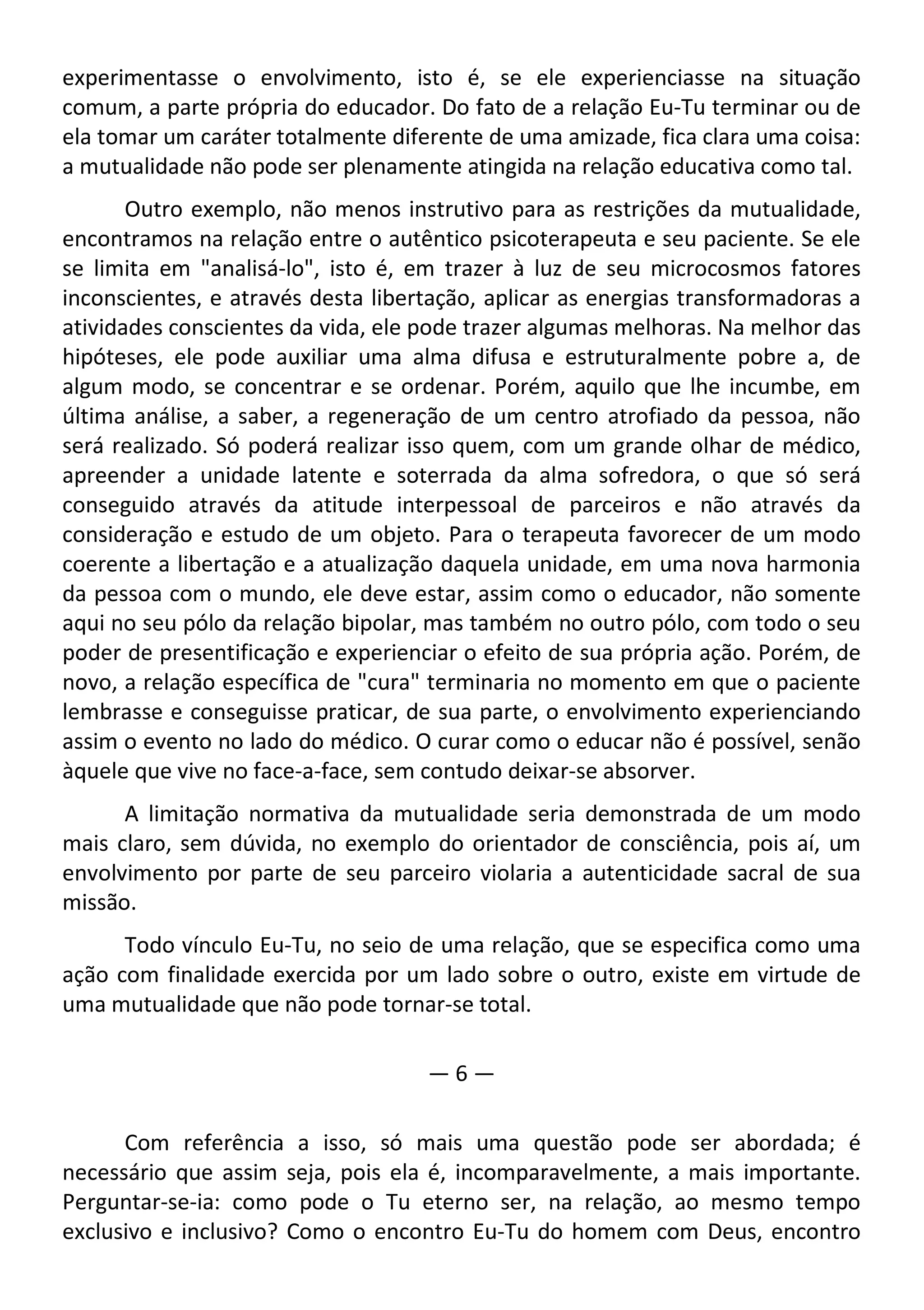 experimentasse o envolvimento, isto é, se ele experienciasse na situação
comum, a parte própria do educador. Do fato de a relação Eu-Tu terminar ou de
ela tomar um caráter totalmente diferente de uma amizade, fica clara uma coisa:
a mutualidade não pode ser plenamente atingida na relação educativa como tal.
Outro exemplo, não menos instrutivo para as restrições da mutualidade,
encontramos na relação entre o autêntico psicoterapeuta e seu paciente. Se ele
se limita em "analisá-lo", isto é, em trazer à luz de seu microcosmos fatores
inconscientes, e através desta libertação, aplicar as energias transformadoras a
atividades conscientes da vida, ele pode trazer algumas melhoras. Na melhor das
hipóteses, ele pode auxiliar uma alma difusa e estruturalmente pobre a, de
algum modo, se concentrar e se ordenar. Porém, aquilo que lhe incumbe, em
última análise, a saber, a regeneração de um centro atrofiado da pessoa, não
será realizado. Só poderá realizar isso quem, com um grande olhar de médico,
apreender a unidade latente e soterrada da alma sofredora, o que só será
conseguido através da atitude interpessoal de parceiros e não através da
consideração e estudo de um objeto. Para o terapeuta favorecer de um modo
coerente a libertação e a atualização daquela unidade, em uma nova harmonia
da pessoa com o mundo, ele deve estar, assim como o educador, não somente
aqui no seu pólo da relação bipolar, mas também no outro pólo, com todo o seu
poder de presentificação e experienciar o efeito de sua própria ação. Porém, de
novo, a relação específica de "cura" terminaria no momento em que o paciente
lembrasse e conseguisse praticar, de sua parte, o envolvimento experienciando
assim o evento no lado do médico. O curar como o educar não é possível, senão
àquele que vive no face-a-face, sem contudo deixar-se absorver.
A limitação normativa da mutualidade seria demonstrada de um modo
mais claro, sem dúvida, no exemplo do orientador de consciência, pois aí, um
envolvimento por parte de seu parceiro violaria a autenticidade sacral de sua
missão.
Todo vínculo Eu-Tu, no seio de uma relação, que se especifica como uma
ação com finalidade exercida por um lado sobre o outro, existe em virtude de
uma mutualidade que não pode tornar-se total.
— 6 —
Com referência a isso, só mais uma questão pode ser abordada; é
necessário que assim seja, pois ela é, incomparavelmente, a mais importante.
Perguntar-se-ia: como pode o Tu eterno ser, na relação, ao mesmo tempo
exclusivo e inclusivo? Como o encontro Eu-Tu do homem com Deus, encontro
 