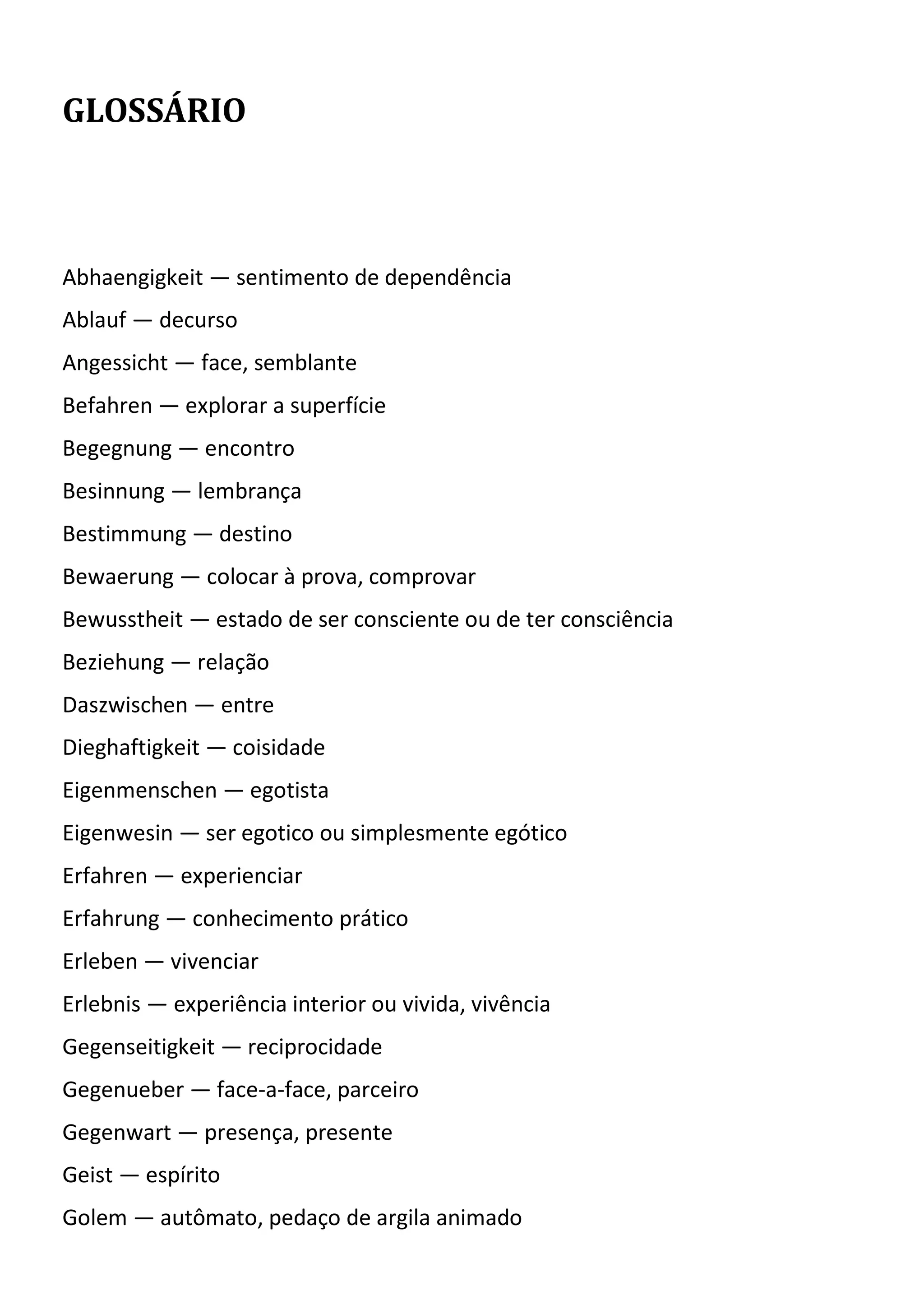 GLOSSÁRIO
Abhaengigkeit — sentimento de dependência
Ablauf — decurso
Angessicht — face, semblante
Befahren — explorar a superfície
Begegnung — encontro
Besinnung — lembrança
Bestimmung — destino
Bewaerung — colocar à prova, comprovar
Bewusstheit — estado de ser consciente ou de ter consciência
Beziehung — relação
Daszwischen — entre
Dieghaftigkeit — coisidade
Eigenmenschen — egotista
Eigenwesin — ser egotico ou simplesmente egótico
Erfahren — experienciar
Erfahrung — conhecimento prático
Erleben — vivenciar
Erlebnis — experiência interior ou vivida, vivência
Gegenseitigkeit — reciprocidade
Gegenueber — face-a-face, parceiro
Gegenwart — presença, presente
Geist — espírito
Golem — autômato, pedaço de argila animado
 