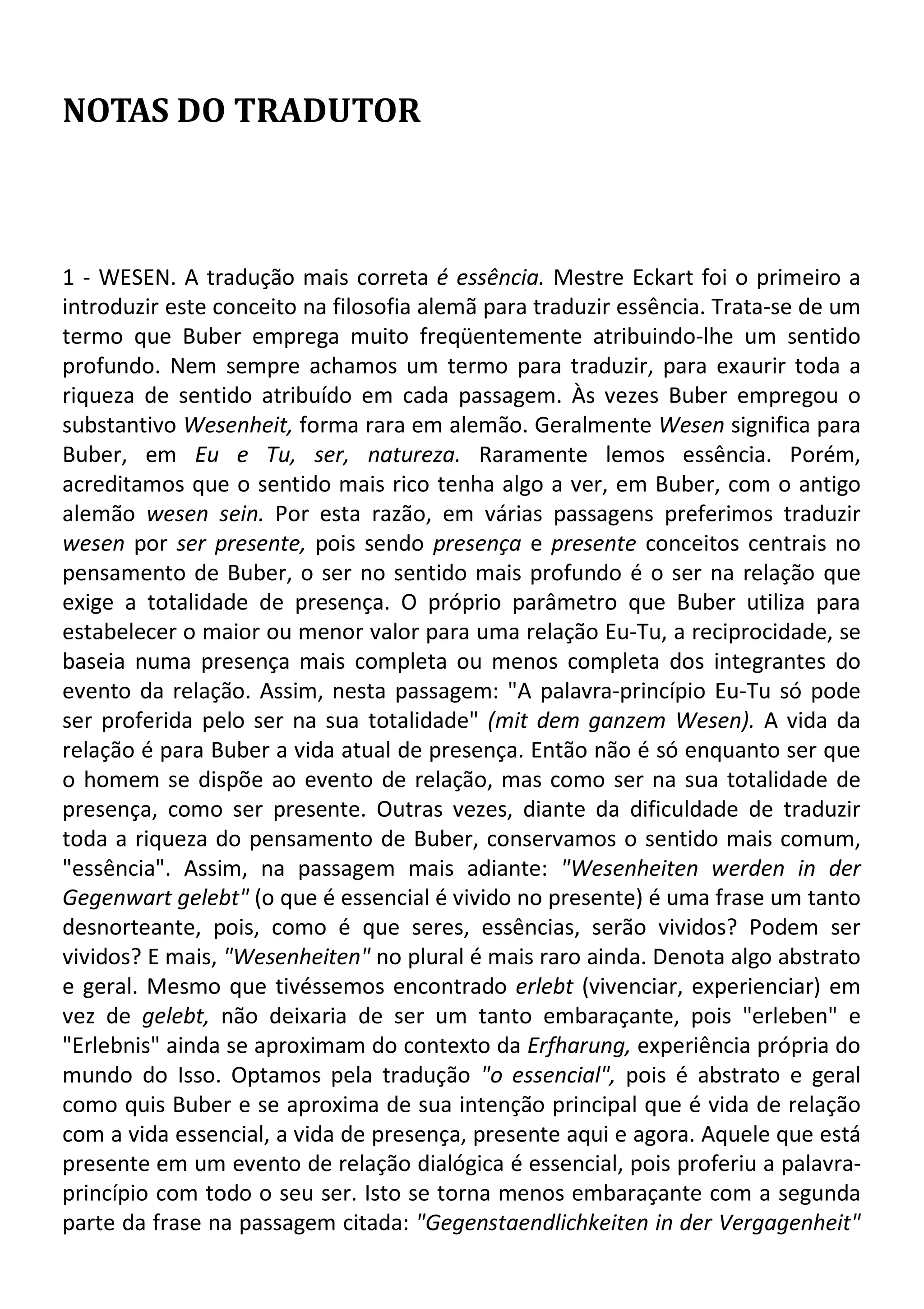 NOTAS DO TRADUTOR
1 - WESEN. A tradução mais correta é essência. Mestre Eckart foi o primeiro a
introduzir este conceito na filosofia alemã para traduzir essência. Trata-se de um
termo que Buber emprega muito freqüentemente atribuindo-lhe um sentido
profundo. Nem sempre achamos um termo para traduzir, para exaurir toda a
riqueza de sentido atribuído em cada passagem. Às vezes Buber empregou o
substantivo Wesenheit, forma rara em alemão. Geralmente Wesen significa para
Buber, em Eu e Tu, ser, natureza. Raramente lemos essência. Porém,
acreditamos que o sentido mais rico tenha algo a ver, em Buber, com o antigo
alemão wesen sein. Por esta razão, em várias passagens preferimos traduzir
wesen por ser presente, pois sendo presença e presente conceitos centrais no
pensamento de Buber, o ser no sentido mais profundo é o ser na relação que
exige a totalidade de presença. O próprio parâmetro que Buber utiliza para
estabelecer o maior ou menor valor para uma relação Eu-Tu, a reciprocidade, se
baseia numa presença mais completa ou menos completa dos integrantes do
evento da relação. Assim, nesta passagem: "A palavra-princípio Eu-Tu só pode
ser proferida pelo ser na sua totalidade" (mit dem ganzem Wesen). A vida da
relação é para Buber a vida atual de presença. Então não é só enquanto ser que
o homem se dispõe ao evento de relação, mas como ser na sua totalidade de
presença, como ser presente. Outras vezes, diante da dificuldade de traduzir
toda a riqueza do pensamento de Buber, conservamos o sentido mais comum,
"essência". Assim, na passagem mais adiante: "Wesenheiten werden in der
Gegenwart gelebt" (o que é essencial é vivido no presente) é uma frase um tanto
desnorteante, pois, como é que seres, essências, serão vividos? Podem ser
vividos? E mais, "Wesenheiten" no plural é mais raro ainda. Denota algo abstrato
e geral. Mesmo que tivéssemos encontrado erlebt (vivenciar, experienciar) em
vez de gelebt, não deixaria de ser um tanto embaraçante, pois "erleben" e
"Erlebnis" ainda se aproximam do contexto da Erfharung, experiência própria do
mundo do Isso. Optamos pela tradução "o essencial", pois é abstrato e geral
como quis Buber e se aproxima de sua intenção principal que é vida de relação
com a vida essencial, a vida de presença, presente aqui e agora. Aquele que está
presente em um evento de relação dialógica é essencial, pois proferiu a palavra-
princípio com todo o seu ser. Isto se torna menos embaraçante com a segunda
parte da frase na passagem citada: "Gegenstaendlichkeiten in der Vergagenheit"
 