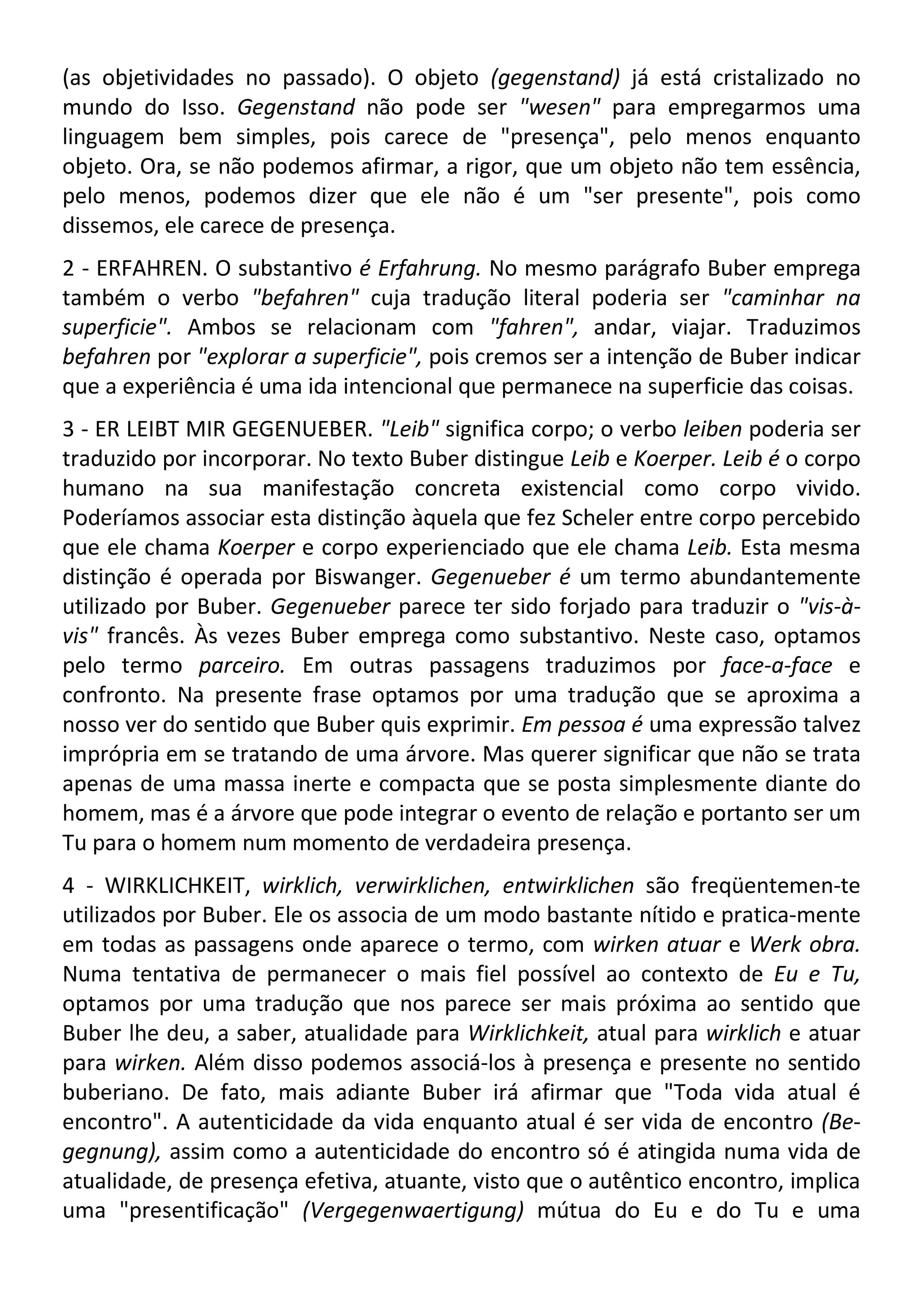 (as objetividades no passado). O objeto (gegenstand) já está cristalizado no
mundo do Isso. Gegenstand não pode ser "wesen" para empregarmos uma
linguagem bem simples, pois carece de "presença", pelo menos enquanto
objeto. Ora, se não podemos afirmar, a rigor, que um objeto não tem essência,
pelo menos, podemos dizer que ele não é um "ser presente", pois como
dissemos, ele carece de presença.
2 - ERFAHREN. O substantivo é Erfahrung. No mesmo parágrafo Buber emprega
também o verbo "befahren" cuja tradução literal poderia ser "caminhar na
superficie". Ambos se relacionam com "fahren", andar, viajar. Traduzimos
befahren por "explorar a superficie", pois cremos ser a intenção de Buber indicar
que a experiência é uma ida intencional que permanece na superficie das coisas.
3 - ER LEIBT MIR GEGENUEBER. "Leib" significa corpo; o verbo leiben poderia ser
traduzido por incorporar. No texto Buber distingue Leib e Koerper. Leib é o corpo
humano na sua manifestação concreta existencial como corpo vivido.
Poderíamos associar esta distinção àquela que fez Scheler entre corpo percebido
que ele chama Koerper e corpo experienciado que ele chama Leib. Esta mesma
distinção é operada por Biswanger. Gegenueber é um termo abundantemente
utilizado por Buber. Gegenueber parece ter sido forjado para traduzir o "vis-à-
vis" francês. Às vezes Buber emprega como substantivo. Neste caso, optamos
pelo termo parceiro. Em outras passagens traduzimos por face-a-face e
confronto. Na presente frase optamos por uma tradução que se aproxima a
nosso ver do sentido que Buber quis exprimir. Em pessoa é uma expressão talvez
imprópria em se tratando de uma árvore. Mas querer significar que não se trata
apenas de uma massa inerte e compacta que se posta simplesmente diante do
homem, mas é a árvore que pode integrar o evento de relação e portanto ser um
Tu para o homem num momento de verdadeira presença.
4 - WIRKLICHKEIT, wirklich, verwirklichen, entwirklichen são freqüentemen-te
utilizados por Buber. Ele os associa de um modo bastante nítido e pratica-mente
em todas as passagens onde aparece o termo, com wirken atuar e Werk obra.
Numa tentativa de permanecer o mais fiel possível ao contexto de Eu e Tu,
optamos por uma tradução que nos parece ser mais próxima ao sentido que
Buber lhe deu, a saber, atualidade para Wirklichkeit, atual para wirklich e atuar
para wirken. Além disso podemos associá-los à presença e presente no sentido
buberiano. De fato, mais adiante Buber irá afirmar que "Toda vida atual é
encontro". A autenticidade da vida enquanto atual é ser vida de encontro (Be-
gegnung), assim como a autenticidade do encontro só é atingida numa vida de
atualidade, de presença efetiva, atuante, visto que o autêntico encontro, implica
uma "presentificação" (Vergegenwaertigung) mútua do Eu e do Tu e uma
 