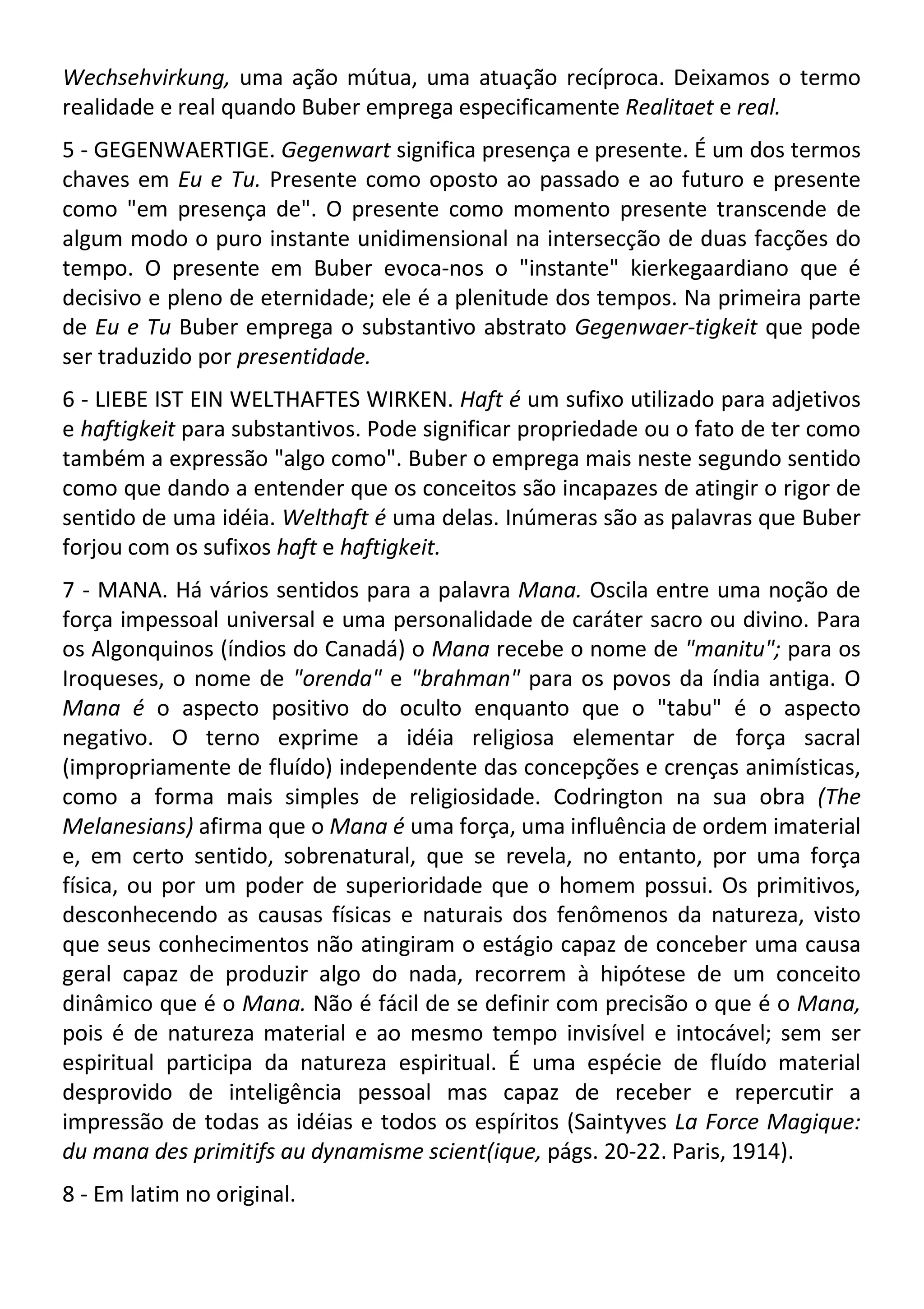 Wechsehvirkung, uma ação mútua, uma atuação recíproca. Deixamos o termo
realidade e real quando Buber emprega especificamente Realitaet e real.
5 - GEGENWAERTIGE. Gegenwart significa presença e presente. É um dos termos
chaves em Eu e Tu. Presente como oposto ao passado e ao futuro e presente
como "em presença de". O presente como momento presente transcende de
algum modo o puro instante unidimensional na intersecção de duas facções do
tempo. O presente em Buber evoca-nos o "instante" kierkegaardiano que é
decisivo e pleno de eternidade; ele é a plenitude dos tempos. Na primeira parte
de Eu e Tu Buber emprega o substantivo abstrato Gegenwaer-tigkeit que pode
ser traduzido por presentidade.
6 - LIEBE IST EIN WELTHAFTES WIRKEN. Haft é um sufixo utilizado para adjetivos
e haftigkeit para substantivos. Pode significar propriedade ou o fato de ter como
também a expressão "algo como". Buber o emprega mais neste segundo sentido
como que dando a entender que os conceitos são incapazes de atingir o rigor de
sentido de uma idéia. Welthaft é uma delas. Inúmeras são as palavras que Buber
forjou com os sufixos haft e haftigkeit.
7 - MANA. Há vários sentidos para a palavra Mana. Oscila entre uma noção de
força impessoal universal e uma personalidade de caráter sacro ou divino. Para
os Algonquinos (índios do Canadá) o Mana recebe o nome de "manitu"; para os
Iroqueses, o nome de "orenda" e "brahman" para os povos da índia antiga. O
Mana é o aspecto positivo do oculto enquanto que o "tabu" é o aspecto
negativo. O terno exprime a idéia religiosa elementar de força sacral
(impropriamente de fluído) independente das concepções e crenças animísticas,
como a forma mais simples de religiosidade. Codrington na sua obra (The
Melanesians) afirma que o Mana é uma força, uma influência de ordem imaterial
e, em certo sentido, sobrenatural, que se revela, no entanto, por uma força
física, ou por um poder de superioridade que o homem possui. Os primitivos,
desconhecendo as causas físicas e naturais dos fenômenos da natureza, visto
que seus conhecimentos não atingiram o estágio capaz de conceber uma causa
geral capaz de produzir algo do nada, recorrem à hipótese de um conceito
dinâmico que é o Mana. Não é fácil de se definir com precisão o que é o Mana,
pois é de natureza material e ao mesmo tempo invisível e intocável; sem ser
espiritual participa da natureza espiritual. É uma espécie de fluído material
desprovido de inteligência pessoal mas capaz de receber e repercutir a
impressão de todas as idéias e todos os espíritos (Saintyves La Force Magique:
du mana des primitifs au dynamisme scient(ique, págs. 20-22. Paris, 1914).
8 - Em latim no original.
 