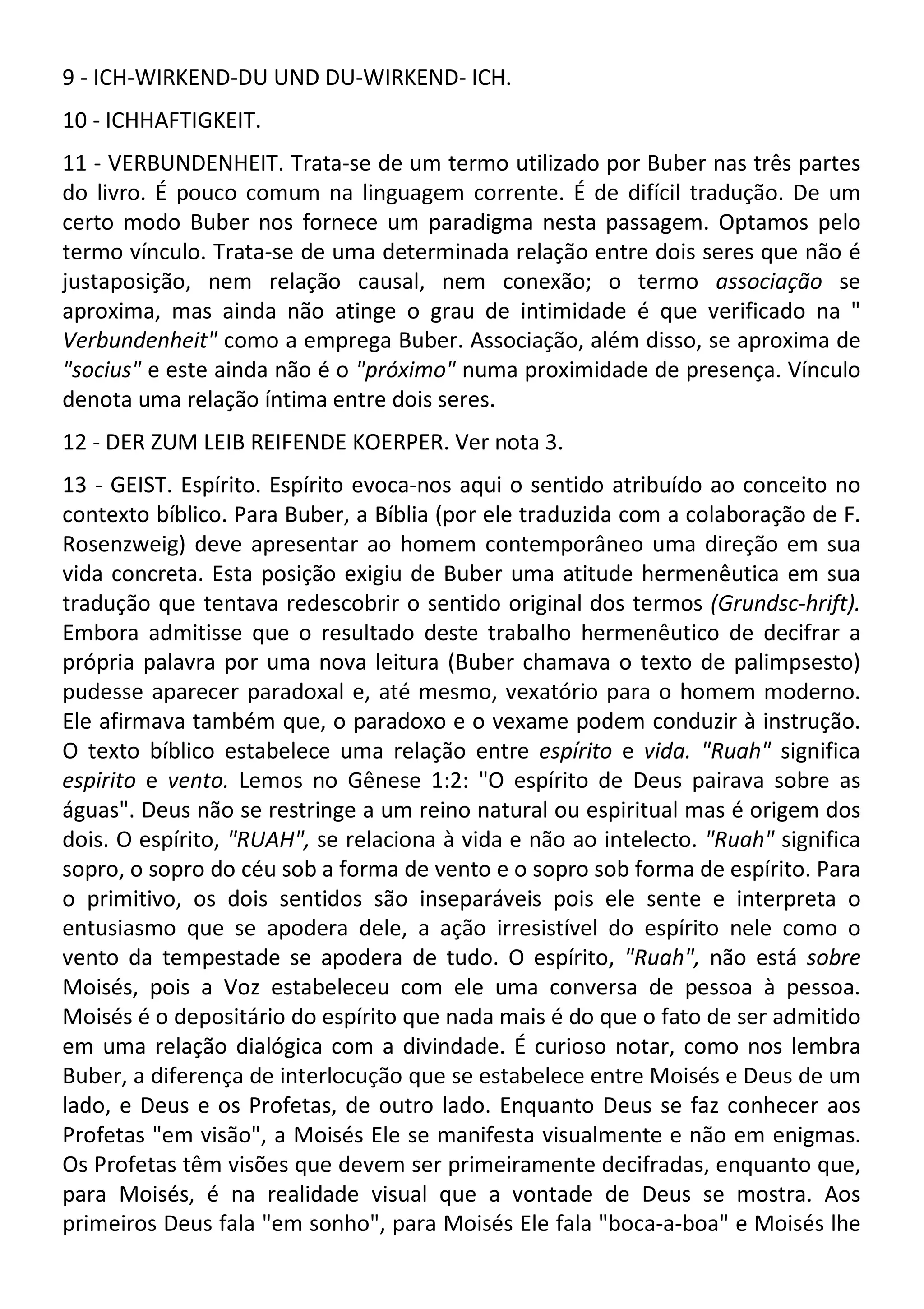 9 - ICH-WIRKEND-DU UND DU-WIRKEND- ICH.
10 - ICHHAFTIGKEIT.
11 - VERBUNDENHEIT. Trata-se de um termo utilizado por Buber nas três partes
do livro. É pouco comum na linguagem corrente. É de difícil tradução. De um
certo modo Buber nos fornece um paradigma nesta passagem. Optamos pelo
termo vínculo. Trata-se de uma determinada relação entre dois seres que não é
justaposição, nem relação causal, nem conexão; o termo associação se
aproxima, mas ainda não atinge o grau de intimidade é que verificado na "
Verbundenheit" como a emprega Buber. Associação, além disso, se aproxima de
"socius" e este ainda não é o "próximo" numa proximidade de presença. Vínculo
denota uma relação íntima entre dois seres.
12 - DER ZUM LEIB REIFENDE KOERPER. Ver nota 3.
13 - GEIST. Espírito. Espírito evoca-nos aqui o sentido atribuído ao conceito no
contexto bíblico. Para Buber, a Bíblia (por ele traduzida com a colaboração de F.
Rosenzweig) deve apresentar ao homem contemporâneo uma direção em sua
vida concreta. Esta posição exigiu de Buber uma atitude hermenêutica em sua
tradução que tentava redescobrir o sentido original dos termos (Grundsc-hrift).
Embora admitisse que o resultado deste trabalho hermenêutico de decifrar a
própria palavra por uma nova leitura (Buber chamava o texto de palimpsesto)
pudesse aparecer paradoxal e, até mesmo, vexatório para o homem moderno.
Ele afirmava também que, o paradoxo e o vexame podem conduzir à instrução.
O texto bíblico estabelece uma relação entre espírito e vida. "Ruah" significa
espirito e vento. Lemos no Gênese 1:2: "O espírito de Deus pairava sobre as
águas". Deus não se restringe a um reino natural ou espiritual mas é origem dos
dois. O espírito, "RUAH", se relaciona à vida e não ao intelecto. "Ruah" significa
sopro, o sopro do céu sob a forma de vento e o sopro sob forma de espírito. Para
o primitivo, os dois sentidos são inseparáveis pois ele sente e interpreta o
entusiasmo que se apodera dele, a ação irresistível do espírito nele como o
vento da tempestade se apodera de tudo. O espírito, "Ruah", não está sobre
Moisés, pois a Voz estabeleceu com ele uma conversa de pessoa à pessoa.
Moisés é o depositário do espírito que nada mais é do que o fato de ser admitido
em uma relação dialógica com a divindade. É curioso notar, como nos lembra
Buber, a diferença de interlocução que se estabelece entre Moisés e Deus de um
lado, e Deus e os Profetas, de outro lado. Enquanto Deus se faz conhecer aos
Profetas "em visão", a Moisés Ele se manifesta visualmente e não em enigmas.
Os Profetas têm visões que devem ser primeiramente decifradas, enquanto que,
para Moisés, é na realidade visual que a vontade de Deus se mostra. Aos
primeiros Deus fala "em sonho", para Moisés Ele fala "boca-a-boa" e Moisés lhe
 