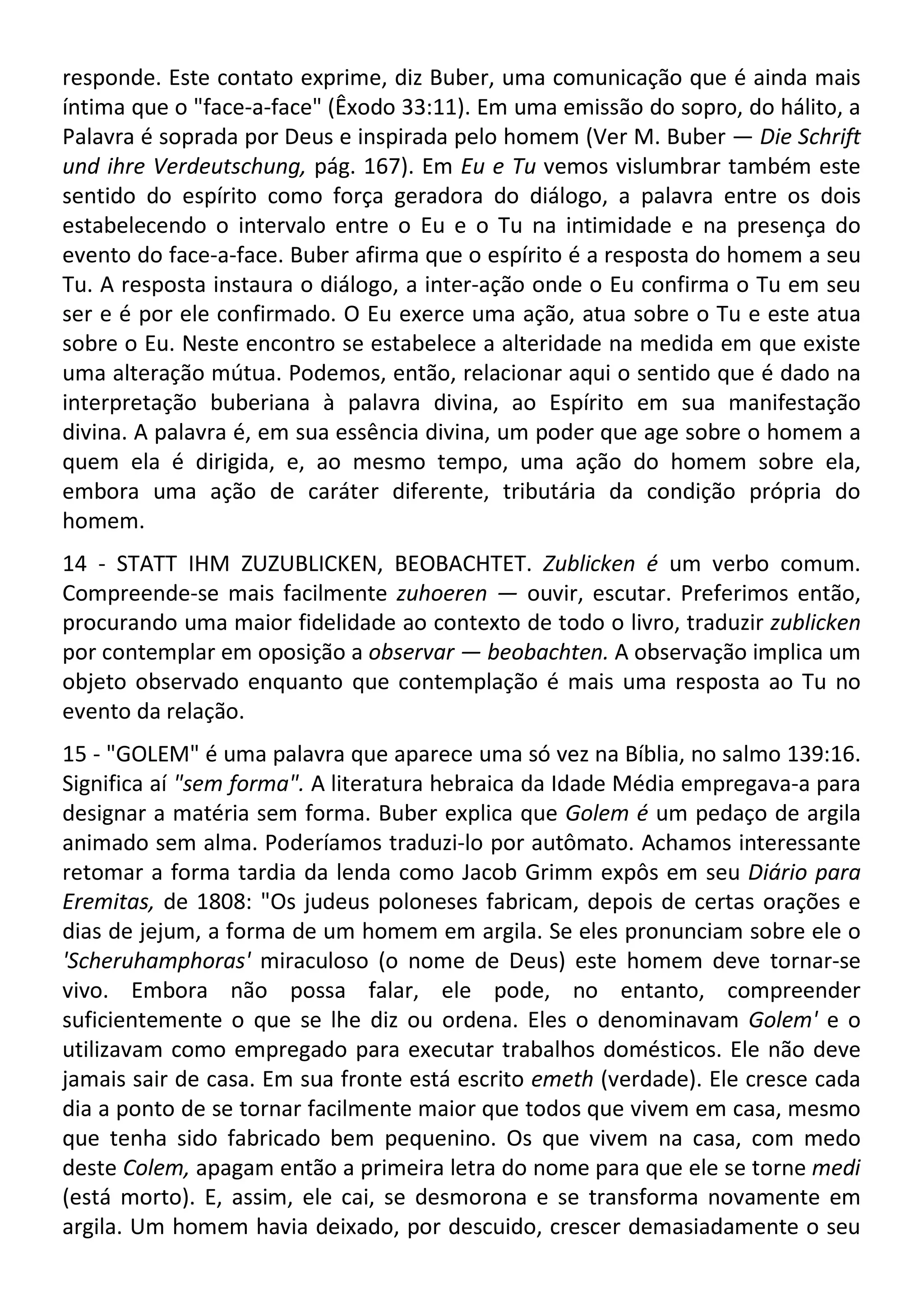 responde. Este contato exprime, diz Buber, uma comunicação que é ainda mais
íntima que o "face-a-face" (Êxodo 33:11). Em uma emissão do sopro, do hálito, a
Palavra é soprada por Deus e inspirada pelo homem (Ver M. Buber — Die Schrift
und ihre Verdeutschung, pág. 167). Em Eu e Tu vemos vislumbrar também este
sentido do espírito como força geradora do diálogo, a palavra entre os dois
estabelecendo o intervalo entre o Eu e o Tu na intimidade e na presença do
evento do face-a-face. Buber afirma que o espírito é a resposta do homem a seu
Tu. A resposta instaura o diálogo, a inter-ação onde o Eu confirma o Tu em seu
ser e é por ele confirmado. O Eu exerce uma ação, atua sobre o Tu e este atua
sobre o Eu. Neste encontro se estabelece a alteridade na medida em que existe
uma alteração mútua. Podemos, então, relacionar aqui o sentido que é dado na
interpretação buberiana à palavra divina, ao Espírito em sua manifestação
divina. A palavra é, em sua essência divina, um poder que age sobre o homem a
quem ela é dirigida, e, ao mesmo tempo, uma ação do homem sobre ela,
embora uma ação de caráter diferente, tributária da condição própria do
homem.
14 - STATT IHM ZUZUBLICKEN, BEOBACHTET. Zublicken é um verbo comum.
Compreende-se mais facilmente zuhoeren — ouvir, escutar. Preferimos então,
procurando uma maior fidelidade ao contexto de todo o livro, traduzir zublicken
por contemplar em oposição a observar — beobachten. A observação implica um
objeto observado enquanto que contemplação é mais uma resposta ao Tu no
evento da relação.
15 - "GOLEM" é uma palavra que aparece uma só vez na Bíblia, no salmo 139:16.
Significa aí "sem forma". A literatura hebraica da Idade Média empregava-a para
designar a matéria sem forma. Buber explica que Golem é um pedaço de argila
animado sem alma. Poderíamos traduzi-lo por autômato. Achamos interessante
retomar a forma tardia da lenda como Jacob Grimm expôs em seu Diário para
Eremitas, de 1808: "Os judeus poloneses fabricam, depois de certas orações e
dias de jejum, a forma de um homem em argila. Se eles pronunciam sobre ele o
'Scheruhamphoras' miraculoso (o nome de Deus) este homem deve tornar-se
vivo. Embora não possa falar, ele pode, no entanto, compreender
suficientemente o que se lhe diz ou ordena. Eles o denominavam Golem' e o
utilizavam como empregado para executar trabalhos domésticos. Ele não deve
jamais sair de casa. Em sua fronte está escrito emeth (verdade). Ele cresce cada
dia a ponto de se tornar facilmente maior que todos que vivem em casa, mesmo
que tenha sido fabricado bem pequenino. Os que vivem na casa, com medo
deste Colem, apagam então a primeira letra do nome para que ele se torne medi
(está morto). E, assim, ele cai, se desmorona e se transforma novamente em
argila. Um homem havia deixado, por descuido, crescer demasiadamente o seu
 