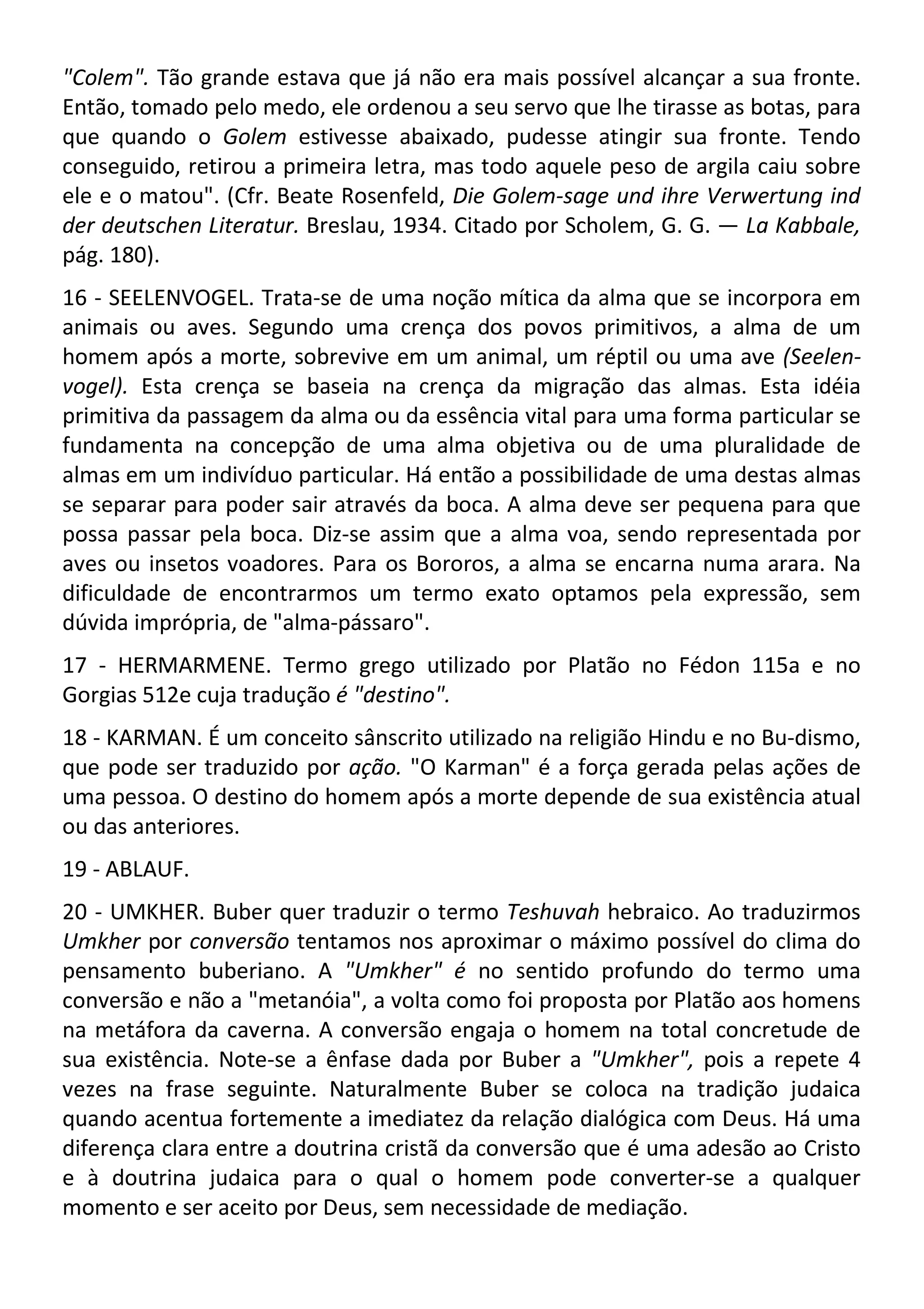 "Colem". Tão grande estava que já não era mais possível alcançar a sua fronte.
Então, tomado pelo medo, ele ordenou a seu servo que lhe tirasse as botas, para
que quando o Golem estivesse abaixado, pudesse atingir sua fronte. Tendo
conseguido, retirou a primeira letra, mas todo aquele peso de argila caiu sobre
ele e o matou". (Cfr. Beate Rosenfeld, Die Golem-sage und ihre Verwertung ind
der deutschen Literatur. Breslau, 1934. Citado por Scholem, G. G. — La Kabbale,
pág. 180).
16 - SEELENVOGEL. Trata-se de uma noção mítica da alma que se incorpora em
animais ou aves. Segundo uma crença dos povos primitivos, a alma de um
homem após a morte, sobrevive em um animal, um réptil ou uma ave (Seelen-
vogel). Esta crença se baseia na crença da migração das almas. Esta idéia
primitiva da passagem da alma ou da essência vital para uma forma particular se
fundamenta na concepção de uma alma objetiva ou de uma pluralidade de
almas em um indivíduo particular. Há então a possibilidade de uma destas almas
se separar para poder sair através da boca. A alma deve ser pequena para que
possa passar pela boca. Diz-se assim que a alma voa, sendo representada por
aves ou insetos voadores. Para os Bororos, a alma se encarna numa arara. Na
dificuldade de encontrarmos um termo exato optamos pela expressão, sem
dúvida imprópria, de "alma-pássaro".
17 - HERMARMENE. Termo grego utilizado por Platão no Fédon 115a e no
Gorgias 512e cuja tradução é "destino".
18 - KARMAN. É um conceito sânscrito utilizado na religião Hindu e no Bu-dismo,
que pode ser traduzido por ação. "O Karman" é a força gerada pelas ações de
uma pessoa. O destino do homem após a morte depende de sua existência atual
ou das anteriores.
19 - ABLAUF.
20 - UMKHER. Buber quer traduzir o termo Teshuvah hebraico. Ao traduzirmos
Umkher por conversão tentamos nos aproximar o máximo possível do clima do
pensamento buberiano. A "Umkher" é no sentido profundo do termo uma
conversão e não a "metanóia", a volta como foi proposta por Platão aos homens
na metáfora da caverna. A conversão engaja o homem na total concretude de
sua existência. Note-se a ênfase dada por Buber a "Umkher", pois a repete 4
vezes na frase seguinte. Naturalmente Buber se coloca na tradição judaica
quando acentua fortemente a imediatez da relação dialógica com Deus. Há uma
diferença clara entre a doutrina cristã da conversão que é uma adesão ao Cristo
e à doutrina judaica para o qual o homem pode converter-se a qualquer
momento e ser aceito por Deus, sem necessidade de mediação.
 