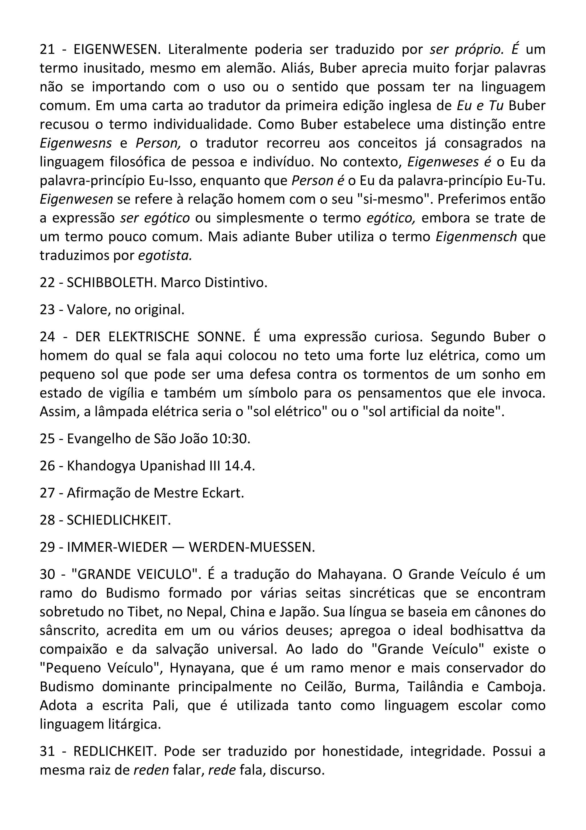 21 - EIGENWESEN. Literalmente poderia ser traduzido por ser próprio. É um
termo inusitado, mesmo em alemão. Aliás, Buber aprecia muito forjar palavras
não se importando com o uso ou o sentido que possam ter na linguagem
comum. Em uma carta ao tradutor da primeira edição inglesa de Eu e Tu Buber
recusou o termo individualidade. Como Buber estabelece uma distinção entre
Eigenwesns e Person, o tradutor recorreu aos conceitos já consagrados na
linguagem filosófica de pessoa e indivíduo. No contexto, Eigenweses é o Eu da
palavra-princípio Eu-Isso, enquanto que Person é o Eu da palavra-princípio Eu-Tu.
Eigenwesen se refere à relação homem com o seu "si-mesmo". Preferimos então
a expressão ser egótico ou simplesmente o termo egótico, embora se trate de
um termo pouco comum. Mais adiante Buber utiliza o termo Eigenmensch que
traduzimos por egotista.
22 - SCHIBBOLETH. Marco Distintivo.
23 - Valore, no original.
24 - DER ELEKTRISCHE SONNE. É uma expressão curiosa. Segundo Buber o
homem do qual se fala aqui colocou no teto uma forte luz elétrica, como um
pequeno sol que pode ser uma defesa contra os tormentos de um sonho em
estado de vigília e também um símbolo para os pensamentos que ele invoca.
Assim, a lâmpada elétrica seria o "sol elétrico" ou o "sol artificial da noite".
25 - Evangelho de São João 10:30.
26 - Khandogya Upanishad III 14.4.
27 - Afirmação de Mestre Eckart.
28 - SCHIEDLICHKEIT.
29 - IMMER-WIEDER — WERDEN-MUESSEN.
30 - "GRANDE VEICULO". É a tradução do Mahayana. O Grande Veículo é um
ramo do Budismo formado por várias seitas sincréticas que se encontram
sobretudo no Tibet, no Nepal, China e Japão. Sua língua se baseia em cânones do
sânscrito, acredita em um ou vários deuses; apregoa o ideal bodhisattva da
compaixão e da salvação universal. Ao lado do "Grande Veículo" existe o
"Pequeno Veículo", Hynayana, que é um ramo menor e mais conservador do
Budismo dominante principalmente no Ceilão, Burma, Tailândia e Camboja.
Adota a escrita Pali, que é utilizada tanto como linguagem escolar como
linguagem litárgica.
31 - REDLICHKEIT. Pode ser traduzido por honestidade, integridade. Possui a
mesma raiz de reden falar, rede fala, discurso.
 