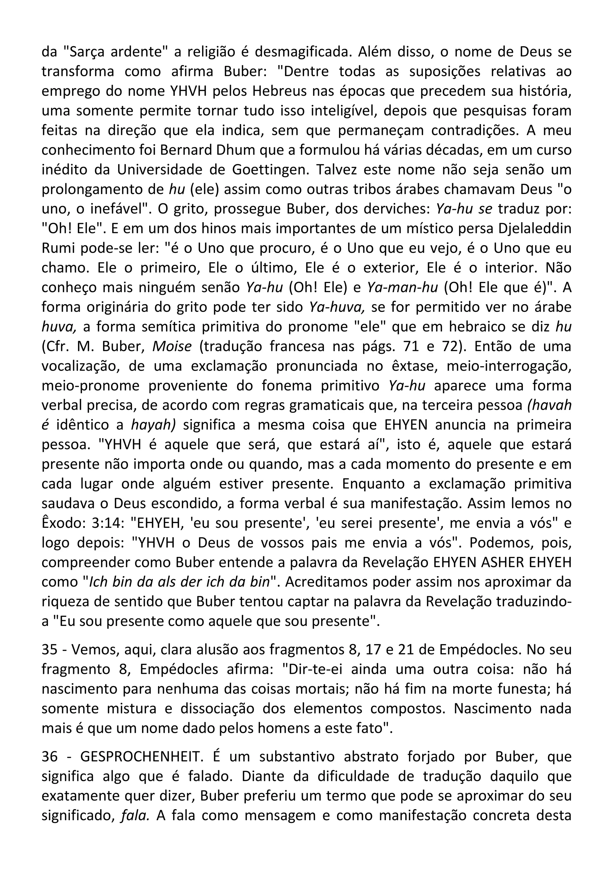 da "Sarça ardente" a religião é desmagificada. Além disso, o nome de Deus se
transforma como afirma Buber: "Dentre todas as suposições relativas ao
emprego do nome YHVH pelos Hebreus nas épocas que precedem sua história,
uma somente permite tornar tudo isso inteligível, depois que pesquisas foram
feitas na direção que ela indica, sem que permaneçam contradições. A meu
conhecimento foi Bernard Dhum que a formulou há várias décadas, em um curso
inédito da Universidade de Goettingen. Talvez este nome não seja senão um
prolongamento de hu (ele) assim como outras tribos árabes chamavam Deus "o
uno, o inefável". O grito, prossegue Buber, dos derviches: Ya-hu se traduz por:
"Oh! Ele". E em um dos hinos mais importantes de um místico persa Djelaleddin
Rumi pode-se ler: "é o Uno que procuro, é o Uno que eu vejo, é o Uno que eu
chamo. Ele o primeiro, Ele o último, Ele é o exterior, Ele é o interior. Não
conheço mais ninguém senão Ya-hu (Oh! Ele) e Ya-man-hu (Oh! Ele que é)". A
forma originária do grito pode ter sido Ya-huva, se for permitido ver no árabe
huva, a forma semítica primitiva do pronome "ele" que em hebraico se diz hu
(Cfr. M. Buber, Moise (tradução francesa nas págs. 71 e 72). Então de uma
vocalização, de uma exclamação pronunciada no êxtase, meio-interrogação,
meio-pronome proveniente do fonema primitivo Ya-hu aparece uma forma
verbal precisa, de acordo com regras gramaticais que, na terceira pessoa (havah
é idêntico a hayah) significa a mesma coisa que EHYEN anuncia na primeira
pessoa. "YHVH é aquele que será, que estará aí", isto é, aquele que estará
presente não importa onde ou quando, mas a cada momento do presente e em
cada lugar onde alguém estiver presente. Enquanto a exclamação primitiva
saudava o Deus escondido, a forma verbal é sua manifestação. Assim lemos no
Êxodo: 3:14: "EHYEH, 'eu sou presente', 'eu serei presente', me envia a vós" e
logo depois: "YHVH o Deus de vossos pais me envia a vós". Podemos, pois,
compreender como Buber entende a palavra da Revelação EHYEN ASHER EHYEH
como "Ich bin da als der ich da bin". Acreditamos poder assim nos aproximar da
riqueza de sentido que Buber tentou captar na palavra da Revelação traduzindo-
a "Eu sou presente como aquele que sou presente".
35 - Vemos, aqui, clara alusão aos fragmentos 8, 17 e 21 de Empédocles. No seu
fragmento 8, Empédocles afirma: "Dir-te-ei ainda uma outra coisa: não há
nascimento para nenhuma das coisas mortais; não há fim na morte funesta; há
somente mistura e dissociação dos elementos compostos. Nascimento nada
mais é que um nome dado pelos homens a este fato".
36 - GESPROCHENHEIT. É um substantivo abstrato forjado por Buber, que
significa algo que é falado. Diante da dificuldade de tradução daquilo que
exatamente quer dizer, Buber preferiu um termo que pode se aproximar do seu
significado, fala. A fala como mensagem e como manifestação concreta desta
 