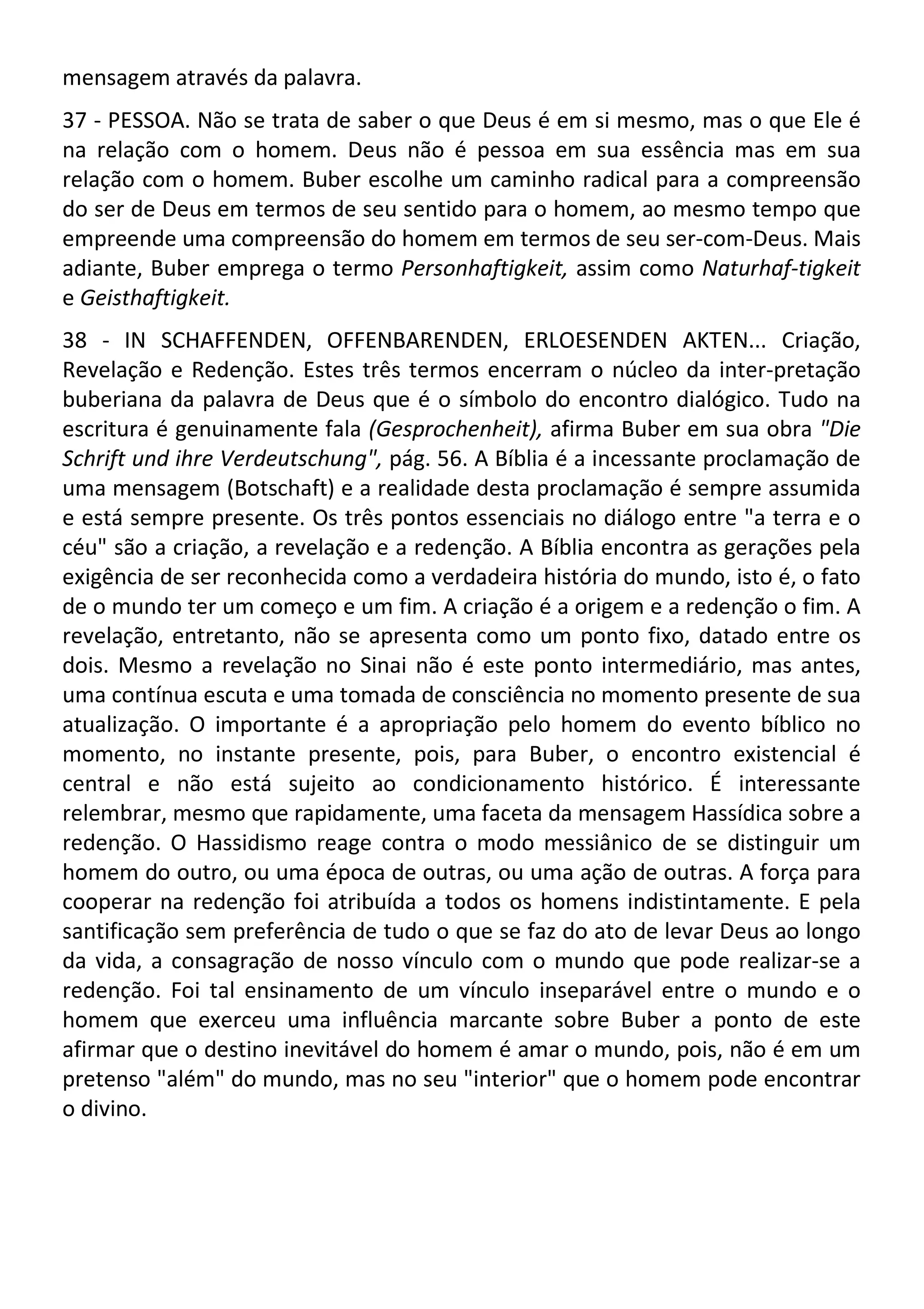 mensagem através da palavra.
37 - PESSOA. Não se trata de saber o que Deus é em si mesmo, mas o que Ele é
na relação com o homem. Deus não é pessoa em sua essência mas em sua
relação com o homem. Buber escolhe um caminho radical para a compreensão
do ser de Deus em termos de seu sentido para o homem, ao mesmo tempo que
empreende uma compreensão do homem em termos de seu ser-com-Deus. Mais
adiante, Buber emprega o termo Personhaftigkeit, assim como Naturhaf-tigkeit
e Geisthaftigkeit.
38 - IN SCHAFFENDEN, OFFENBARENDEN, ERLOESENDEN AKTEN... Criação,
Revelação e Redenção. Estes três termos encerram o núcleo da inter-pretação
buberiana da palavra de Deus que é o símbolo do encontro dialógico. Tudo na
escritura é genuinamente fala (Gesprochenheit), afirma Buber em sua obra "Die
Schrift und ihre Verdeutschung", pág. 56. A Bíblia é a incessante proclamação de
uma mensagem (Botschaft) e a realidade desta proclamação é sempre assumida
e está sempre presente. Os três pontos essenciais no diálogo entre "a terra e o
céu" são a criação, a revelação e a redenção. A Bíblia encontra as gerações pela
exigência de ser reconhecida como a verdadeira história do mundo, isto é, o fato
de o mundo ter um começo e um fim. A criação é a origem e a redenção o fim. A
revelação, entretanto, não se apresenta como um ponto fixo, datado entre os
dois. Mesmo a revelação no Sinai não é este ponto intermediário, mas antes,
uma contínua escuta e uma tomada de consciência no momento presente de sua
atualização. O importante é a apropriação pelo homem do evento bíblico no
momento, no instante presente, pois, para Buber, o encontro existencial é
central e não está sujeito ao condicionamento histórico. É interessante
relembrar, mesmo que rapidamente, uma faceta da mensagem Hassídica sobre a
redenção. O Hassidismo reage contra o modo messiânico de se distinguir um
homem do outro, ou uma época de outras, ou uma ação de outras. A força para
cooperar na redenção foi atribuída a todos os homens indistintamente. E pela
santificação sem preferência de tudo o que se faz do ato de levar Deus ao longo
da vida, a consagração de nosso vínculo com o mundo que pode realizar-se a
redenção. Foi tal ensinamento de um vínculo inseparável entre o mundo e o
homem que exerceu uma influência marcante sobre Buber a ponto de este
afirmar que o destino inevitável do homem é amar o mundo, pois, não é em um
pretenso "além" do mundo, mas no seu "interior" que o homem pode encontrar
o divino.
 