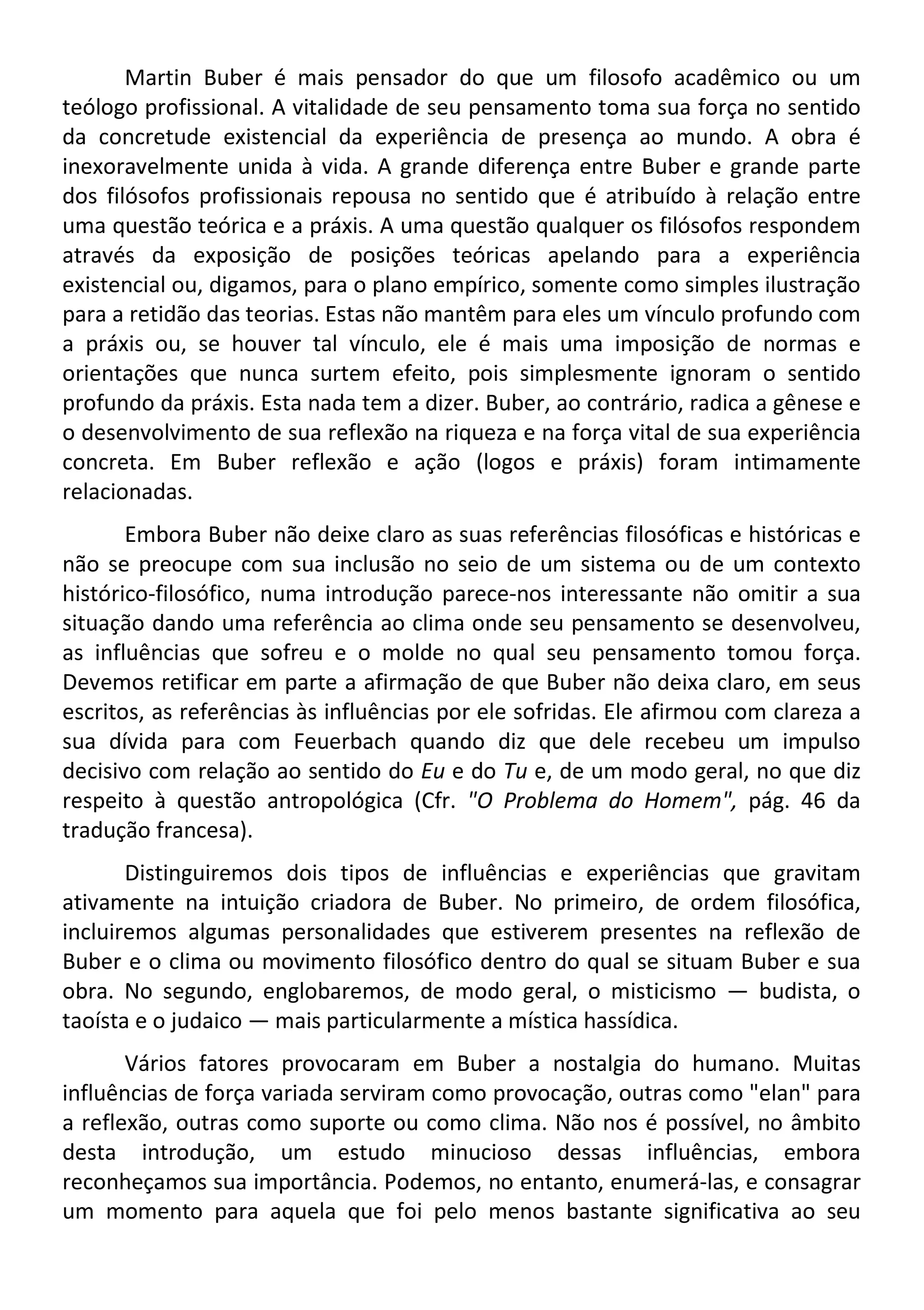 Martin Buber é mais pensador do que um filosofo acadêmico ou um
teólogo profissional. A vitalidade de seu pensamento toma sua força no sentido
da concretude existencial da experiência de presença ao mundo. A obra é
inexoravelmente unida à vida. A grande diferença entre Buber e grande parte
dos filósofos profissionais repousa no sentido que é atribuído à relação entre
uma questão teórica e a práxis. A uma questão qualquer os filósofos respondem
através da exposição de posições teóricas apelando para a experiência
existencial ou, digamos, para o plano empírico, somente como simples ilustração
para a retidão das teorias. Estas não mantêm para eles um vínculo profundo com
a práxis ou, se houver tal vínculo, ele é mais uma imposição de normas e
orientações que nunca surtem efeito, pois simplesmente ignoram o sentido
profundo da práxis. Esta nada tem a dizer. Buber, ao contrário, radica a gênese e
o desenvolvimento de sua reflexão na riqueza e na força vital de sua experiência
concreta. Em Buber reflexão e ação (logos e práxis) foram intimamente
relacionadas.
Embora Buber não deixe claro as suas referências filosóficas e históricas e
não se preocupe com sua inclusão no seio de um sistema ou de um contexto
histórico-filosófico, numa introdução parece-nos interessante não omitir a sua
situação dando uma referência ao clima onde seu pensamento se desenvolveu,
as influências que sofreu e o molde no qual seu pensamento tomou força.
Devemos retificar em parte a afirmação de que Buber não deixa claro, em seus
escritos, as referências às influências por ele sofridas. Ele afirmou com clareza a
sua dívida para com Feuerbach quando diz que dele recebeu um impulso
decisivo com relação ao sentido do Eu e do Tu e, de um modo geral, no que diz
respeito à questão antropológica (Cfr. "O Problema do Homem", pág. 46 da
tradução francesa).
Distinguiremos dois tipos de influências e experiências que gravitam
ativamente na intuição criadora de Buber. No primeiro, de ordem filosófica,
incluiremos algumas personalidades que estiverem presentes na reflexão de
Buber e o clima ou movimento filosófico dentro do qual se situam Buber e sua
obra. No segundo, englobaremos, de modo geral, o misticismo — budista, o
taoísta e o judaico — mais particularmente a mística hassídica.
Vários fatores provocaram em Buber a nostalgia do humano. Muitas
influências de força variada serviram como provocação, outras como "elan" para
a reflexão, outras como suporte ou como clima. Não nos é possível, no âmbito
desta introdução, um estudo minucioso dessas influências, embora
reconheçamos sua importância. Podemos, no entanto, enumerá-las, e consagrar
um momento para aquela que foi pelo menos bastante significativa ao seu
 