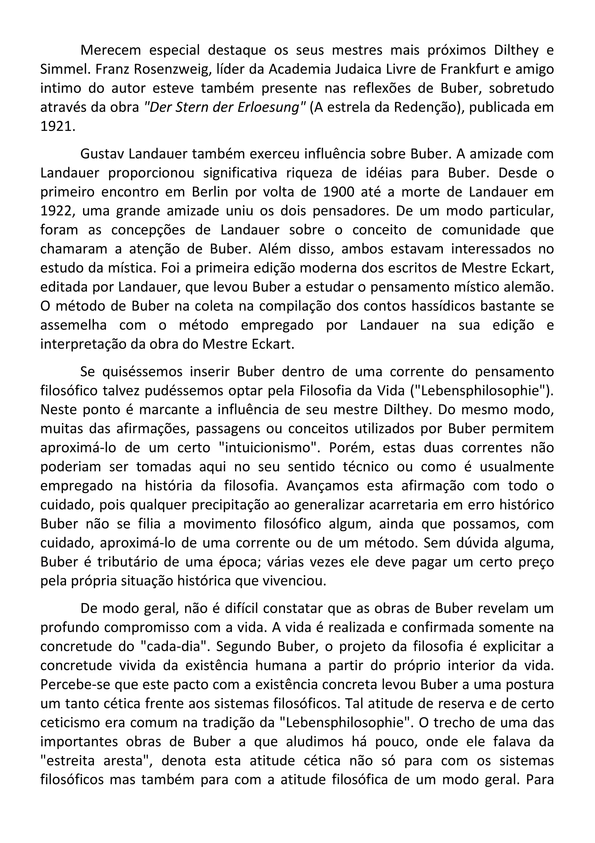 Merecem especial destaque os seus mestres mais próximos Dilthey e
Simmel. Franz Rosenzweig, líder da Academia Judaica Livre de Frankfurt e amigo
intimo do autor esteve também presente nas reflexões de Buber, sobretudo
através da obra "Der Stern der Erloesung" (A estrela da Redenção), publicada em
1921.
Gustav Landauer também exerceu influência sobre Buber. A amizade com
Landauer proporcionou significativa riqueza de idéias para Buber. Desde o
primeiro encontro em Berlin por volta de 1900 até a morte de Landauer em
1922, uma grande amizade uniu os dois pensadores. De um modo particular,
foram as concepções de Landauer sobre o conceito de comunidade que
chamaram a atenção de Buber. Além disso, ambos estavam interessados no
estudo da mística. Foi a primeira edição moderna dos escritos de Mestre Eckart,
editada por Landauer, que levou Buber a estudar o pensamento místico alemão.
O método de Buber na coleta na compilação dos contos hassídicos bastante se
assemelha com o método empregado por Landauer na sua edição e
interpretação da obra do Mestre Eckart.
Se quiséssemos inserir Buber dentro de uma corrente do pensamento
filosófico talvez pudéssemos optar pela Filosofia da Vida ("Lebensphilosophie").
Neste ponto é marcante a influência de seu mestre Dilthey. Do mesmo modo,
muitas das afirmações, passagens ou conceitos utilizados por Buber permitem
aproximá-lo de um certo "intuicionismo". Porém, estas duas correntes não
poderiam ser tomadas aqui no seu sentido técnico ou como é usualmente
empregado na história da filosofia. Avançamos esta afirmação com todo o
cuidado, pois qualquer precipitação ao generalizar acarretaria em erro histórico
Buber não se filia a movimento filosófico algum, ainda que possamos, com
cuidado, aproximá-lo de uma corrente ou de um método. Sem dúvida alguma,
Buber é tributário de uma época; várias vezes ele deve pagar um certo preço
pela própria situação histórica que vivenciou.
De modo geral, não é difícil constatar que as obras de Buber revelam um
profundo compromisso com a vida. A vida é realizada e confirmada somente na
concretude do "cada-dia". Segundo Buber, o projeto da filosofia é explicitar a
concretude vivida da existência humana a partir do próprio interior da vida.
Percebe-se que este pacto com a existência concreta levou Buber a uma postura
um tanto cética frente aos sistemas filosóficos. Tal atitude de reserva e de certo
ceticismo era comum na tradição da "Lebensphilosophie". O trecho de uma das
importantes obras de Buber a que aludimos há pouco, onde ele falava da
"estreita aresta", denota esta atitude cética não só para com os sistemas
filosóficos mas também para com a atitude filosófica de um modo geral. Para
 