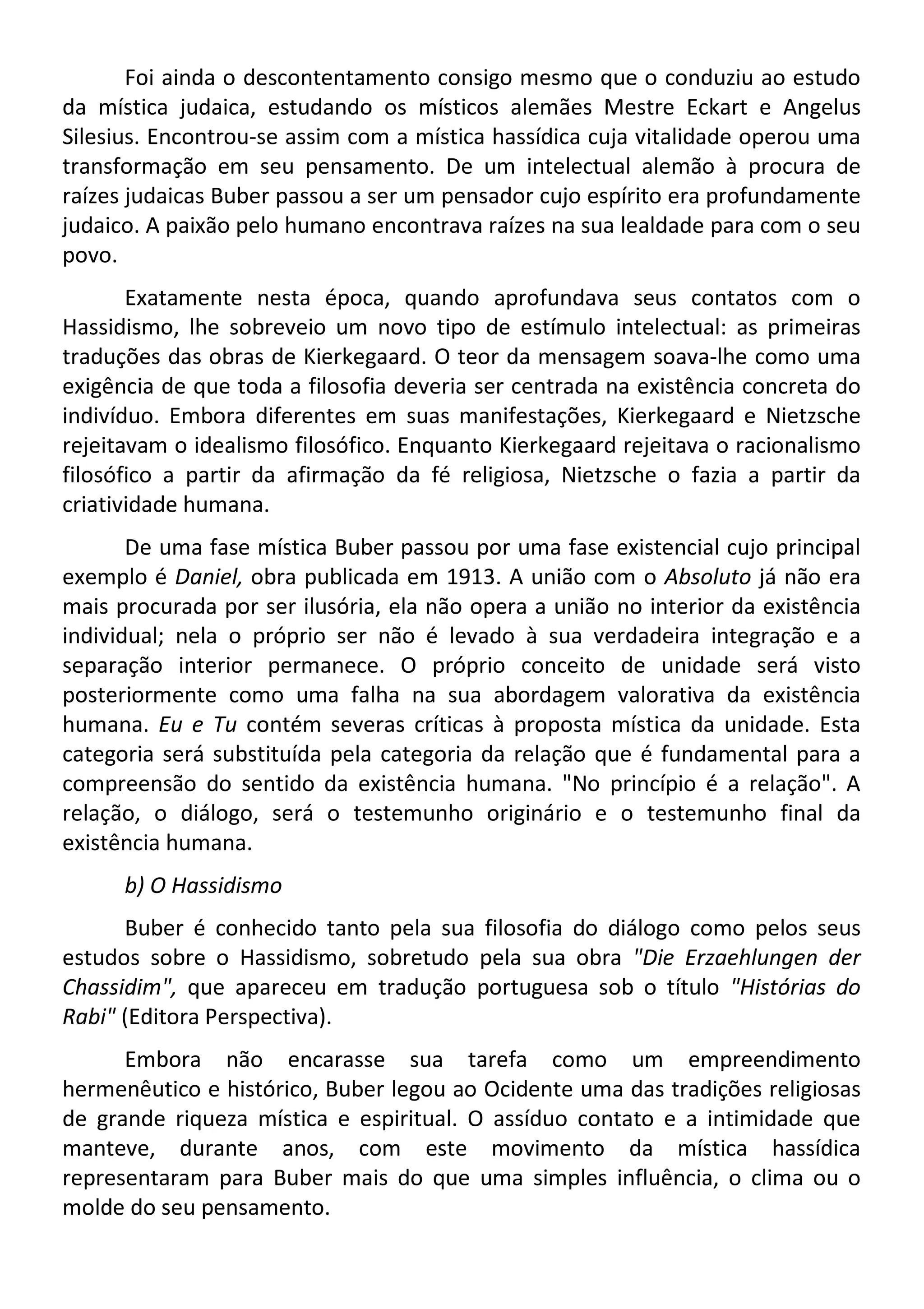Foi ainda o descontentamento consigo mesmo que o conduziu ao estudo
da mística judaica, estudando os místicos alemães Mestre Eckart e Angelus
Silesius. Encontrou-se assim com a mística hassídica cuja vitalidade operou uma
transformação em seu pensamento. De um intelectual alemão à procura de
raízes judaicas Buber passou a ser um pensador cujo espírito era profundamente
judaico. A paixão pelo humano encontrava raízes na sua lealdade para com o seu
povo.
Exatamente nesta época, quando aprofundava seus contatos com o
Hassidismo, lhe sobreveio um novo tipo de estímulo intelectual: as primeiras
traduções das obras de Kierkegaard. O teor da mensagem soava-lhe como uma
exigência de que toda a filosofia deveria ser centrada na existência concreta do
indivíduo. Embora diferentes em suas manifestações, Kierkegaard e Nietzsche
rejeitavam o idealismo filosófico. Enquanto Kierkegaard rejeitava o racionalismo
filosófico a partir da afirmação da fé religiosa, Nietzsche o fazia a partir da
criatividade humana.
De uma fase mística Buber passou por uma fase existencial cujo principal
exemplo é Daniel, obra publicada em 1913. A união com o Absoluto já não era
mais procurada por ser ilusória, ela não opera a união no interior da existência
individual; nela o próprio ser não é levado à sua verdadeira integração e a
separação interior permanece. O próprio conceito de unidade será visto
posteriormente como uma falha na sua abordagem valorativa da existência
humana. Eu e Tu contém severas críticas à proposta mística da unidade. Esta
categoria será substituída pela categoria da relação que é fundamental para a
compreensão do sentido da existência humana. "No princípio é a relação". A
relação, o diálogo, será o testemunho originário e o testemunho final da
existência humana.
b) O Hassidismo
Buber é conhecido tanto pela sua filosofia do diálogo como pelos seus
estudos sobre o Hassidismo, sobretudo pela sua obra "Die Erzaehlungen der
Chassidim", que apareceu em tradução portuguesa sob o título "Histórias do
Rabi" (Editora Perspectiva).
Embora não encarasse sua tarefa como um empreendimento
hermenêutico e histórico, Buber legou ao Ocidente uma das tradições religiosas
de grande riqueza mística e espiritual. O assíduo contato e a intimidade que
manteve, durante anos, com este movimento da mística hassídica
representaram para Buber mais do que uma simples influência, o clima ou o
molde do seu pensamento.
 