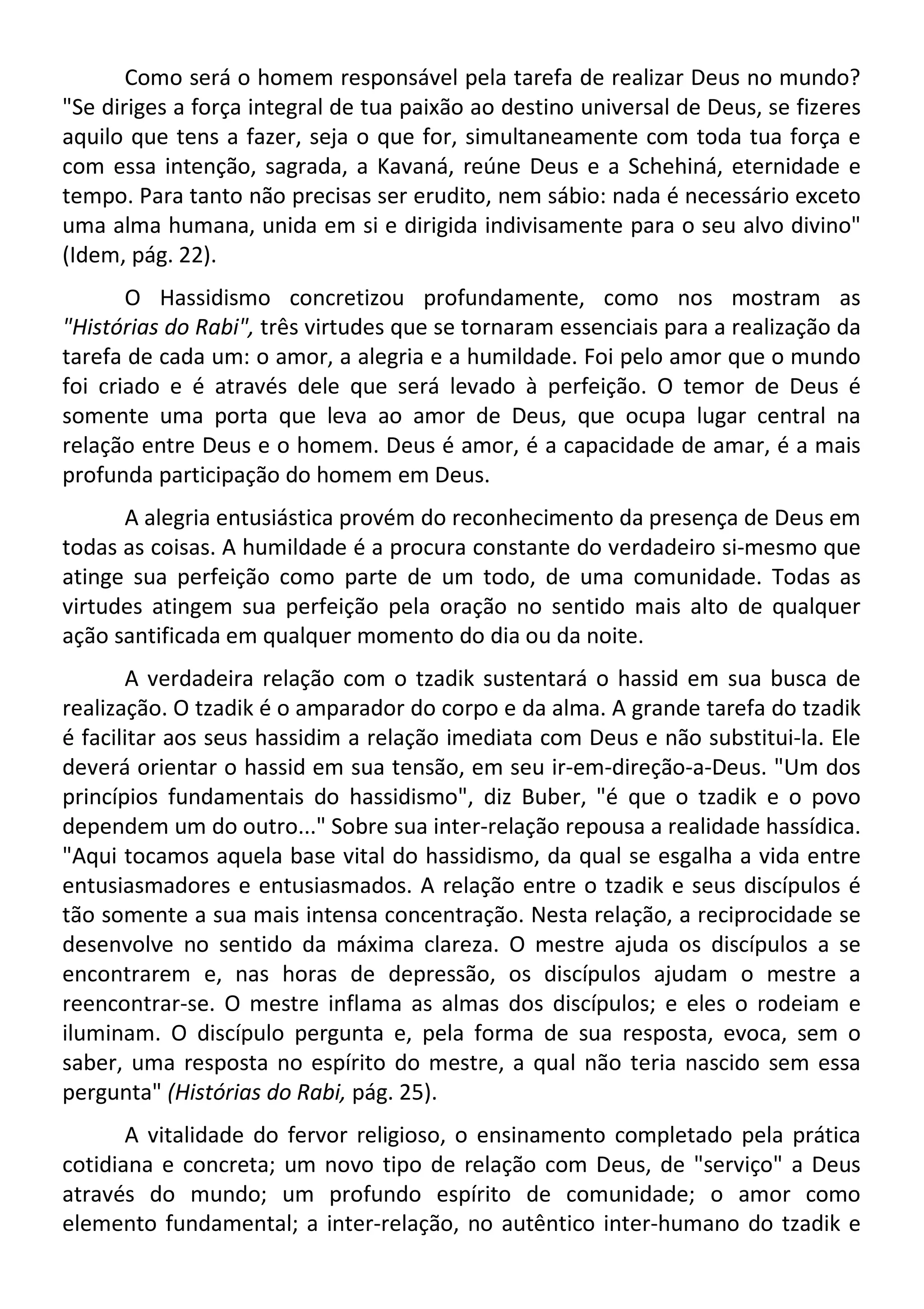 Como será o homem responsável pela tarefa de realizar Deus no mundo?
"Se diriges a força integral de tua paixão ao destino universal de Deus, se fizeres
aquilo que tens a fazer, seja o que for, simultaneamente com toda tua força e
com essa intenção, sagrada, a Kavaná, reúne Deus e a Schehiná, eternidade e
tempo. Para tanto não precisas ser erudito, nem sábio: nada é necessário exceto
uma alma humana, unida em si e dirigida indivisamente para o seu alvo divino"
(Idem, pág. 22).
O Hassidismo concretizou profundamente, como nos mostram as
"Histórias do Rabi", três virtudes que se tornaram essenciais para a realização da
tarefa de cada um: o amor, a alegria e a humildade. Foi pelo amor que o mundo
foi criado e é através dele que será levado à perfeição. O temor de Deus é
somente uma porta que leva ao amor de Deus, que ocupa lugar central na
relação entre Deus e o homem. Deus é amor, é a capacidade de amar, é a mais
profunda participação do homem em Deus.
A alegria entusiástica provém do reconhecimento da presença de Deus em
todas as coisas. A humildade é a procura constante do verdadeiro si-mesmo que
atinge sua perfeição como parte de um todo, de uma comunidade. Todas as
virtudes atingem sua perfeição pela oração no sentido mais alto de qualquer
ação santificada em qualquer momento do dia ou da noite.
A verdadeira relação com o tzadik sustentará o hassid em sua busca de
realização. O tzadik é o amparador do corpo e da alma. A grande tarefa do tzadik
é facilitar aos seus hassidim a relação imediata com Deus e não substitui-la. Ele
deverá orientar o hassid em sua tensão, em seu ir-em-direção-a-Deus. "Um dos
princípios fundamentais do hassidismo", diz Buber, "é que o tzadik e o povo
dependem um do outro..." Sobre sua inter-relação repousa a realidade hassídica.
"Aqui tocamos aquela base vital do hassidismo, da qual se esgalha a vida entre
entusiasmadores e entusiasmados. A relação entre o tzadik e seus discípulos é
tão somente a sua mais intensa concentração. Nesta relação, a reciprocidade se
desenvolve no sentido da máxima clareza. O mestre ajuda os discípulos a se
encontrarem e, nas horas de depressão, os discípulos ajudam o mestre a
reencontrar-se. O mestre inflama as almas dos discípulos; e eles o rodeiam e
iluminam. O discípulo pergunta e, pela forma de sua resposta, evoca, sem o
saber, uma resposta no espírito do mestre, a qual não teria nascido sem essa
pergunta" (Histórias do Rabi, pág. 25).
A vitalidade do fervor religioso, o ensinamento completado pela prática
cotidiana e concreta; um novo tipo de relação com Deus, de "serviço" a Deus
através do mundo; um profundo espírito de comunidade; o amor como
elemento fundamental; a inter-relação, no autêntico inter-humano do tzadik e
 