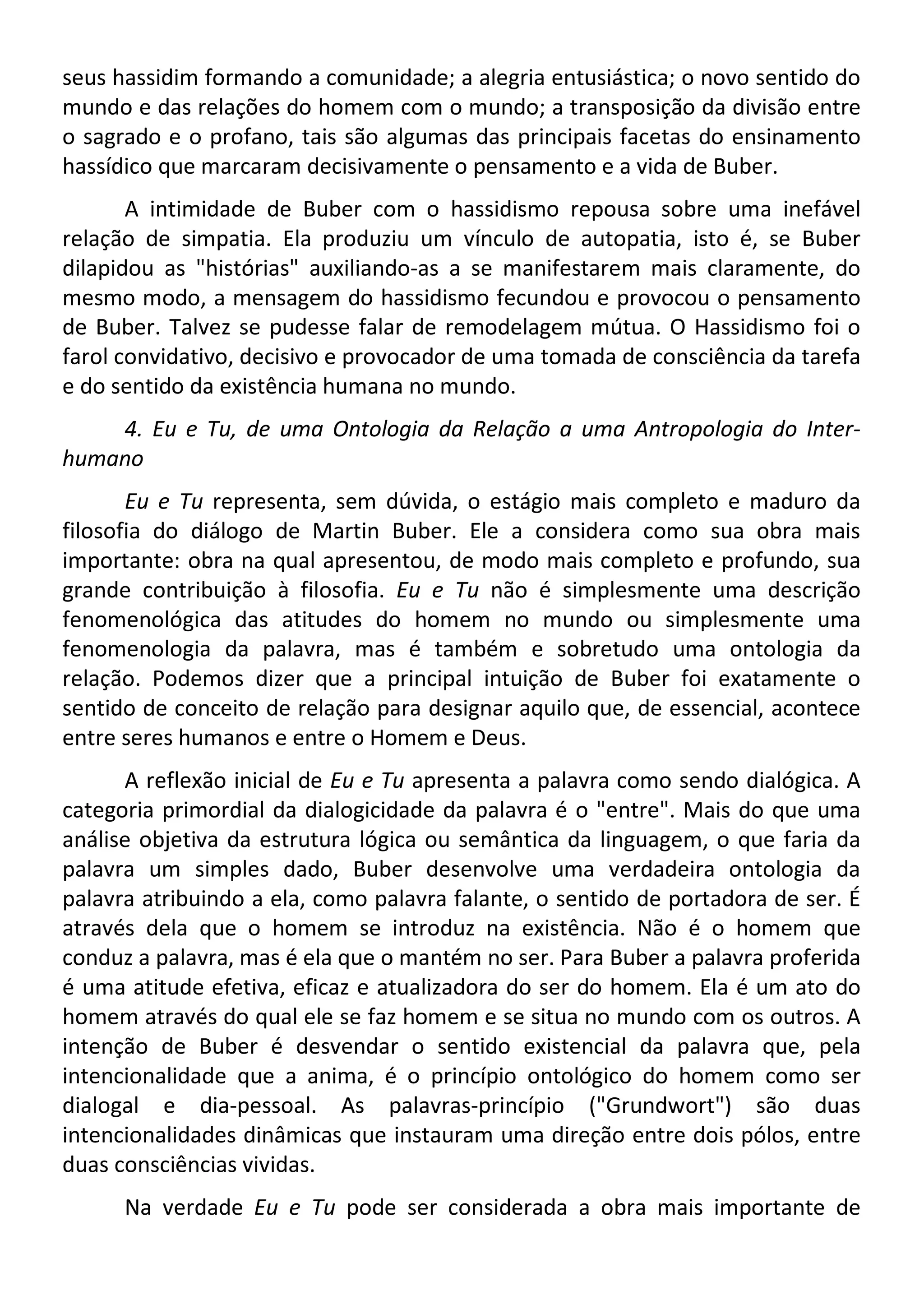 seus hassidim formando a comunidade; a alegria entusiástica; o novo sentido do
mundo e das relações do homem com o mundo; a transposição da divisão entre
o sagrado e o profano, tais são algumas das principais facetas do ensinamento
hassídico que marcaram decisivamente o pensamento e a vida de Buber.
A intimidade de Buber com o hassidismo repousa sobre uma inefável
relação de simpatia. Ela produziu um vínculo de autopatia, isto é, se Buber
dilapidou as "histórias" auxiliando-as a se manifestarem mais claramente, do
mesmo modo, a mensagem do hassidismo fecundou e provocou o pensamento
de Buber. Talvez se pudesse falar de remodelagem mútua. O Hassidismo foi o
farol convidativo, decisivo e provocador de uma tomada de consciência da tarefa
e do sentido da existência humana no mundo.
4. Eu e Tu, de uma Ontologia da Relação a uma Antropologia do Inter-
humano
Eu e Tu representa, sem dúvida, o estágio mais completo e maduro da
filosofia do diálogo de Martin Buber. Ele a considera como sua obra mais
importante: obra na qual apresentou, de modo mais completo e profundo, sua
grande contribuição à filosofia. Eu e Tu não é simplesmente uma descrição
fenomenológica das atitudes do homem no mundo ou simplesmente uma
fenomenologia da palavra, mas é também e sobretudo uma ontologia da
relação. Podemos dizer que a principal intuição de Buber foi exatamente o
sentido de conceito de relação para designar aquilo que, de essencial, acontece
entre seres humanos e entre o Homem e Deus.
A reflexão inicial de Eu e Tu apresenta a palavra como sendo dialógica. A
categoria primordial da dialogicidade da palavra é o "entre". Mais do que uma
análise objetiva da estrutura lógica ou semântica da linguagem, o que faria da
palavra um simples dado, Buber desenvolve uma verdadeira ontologia da
palavra atribuindo a ela, como palavra falante, o sentido de portadora de ser. É
através dela que o homem se introduz na existência. Não é o homem que
conduz a palavra, mas é ela que o mantém no ser. Para Buber a palavra proferida
é uma atitude efetiva, eficaz e atualizadora do ser do homem. Ela é um ato do
homem através do qual ele se faz homem e se situa no mundo com os outros. A
intenção de Buber é desvendar o sentido existencial da palavra que, pela
intencionalidade que a anima, é o princípio ontológico do homem como ser
dialogal e dia-pessoal. As palavras-princípio ("Grundwort") são duas
intencionalidades dinâmicas que instauram uma direção entre dois pólos, entre
duas consciências vividas.
Na verdade Eu e Tu pode ser considerada a obra mais importante de
 