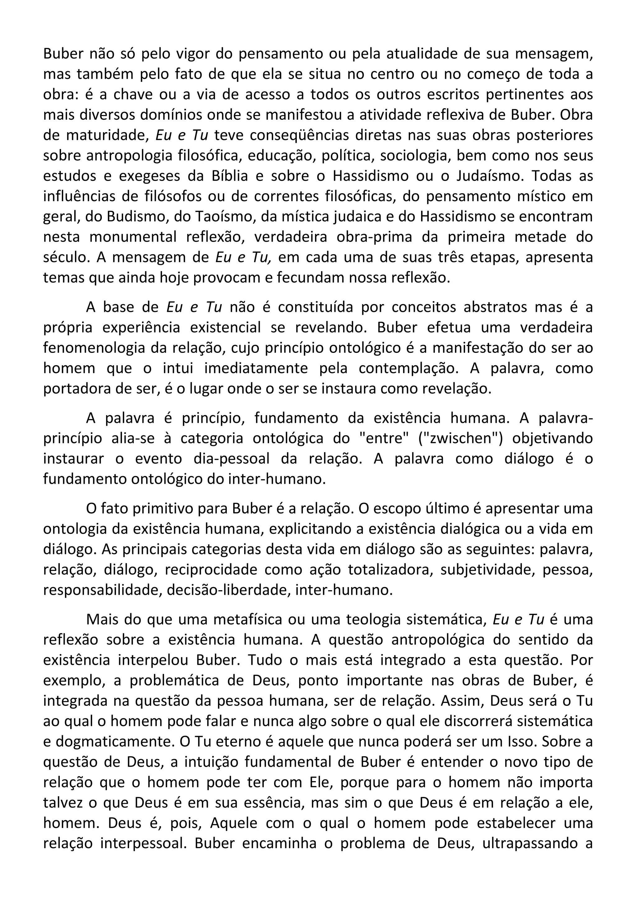 Buber não só pelo vigor do pensamento ou pela atualidade de sua mensagem,
mas também pelo fato de que ela se situa no centro ou no começo de toda a
obra: é a chave ou a via de acesso a todos os outros escritos pertinentes aos
mais diversos domínios onde se manifestou a atividade reflexiva de Buber. Obra
de maturidade, Eu e Tu teve conseqüências diretas nas suas obras posteriores
sobre antropologia filosófica, educação, política, sociologia, bem como nos seus
estudos e exegeses da Bíblia e sobre o Hassidismo ou o Judaísmo. Todas as
influências de filósofos ou de correntes filosóficas, do pensamento místico em
geral, do Budismo, do Taoísmo, da mística judaica e do Hassidismo se encontram
nesta monumental reflexão, verdadeira obra-prima da primeira metade do
século. A mensagem de Eu e Tu, em cada uma de suas três etapas, apresenta
temas que ainda hoje provocam e fecundam nossa reflexão.
A base de Eu e Tu não é constituída por conceitos abstratos mas é a
própria experiência existencial se revelando. Buber efetua uma verdadeira
fenomenologia da relação, cujo princípio ontológico é a manifestação do ser ao
homem que o intui imediatamente pela contemplação. A palavra, como
portadora de ser, é o lugar onde o ser se instaura como revelação.
A palavra é princípio, fundamento da existência humana. A palavra-
princípio alia-se à categoria ontológica do "entre" ("zwischen") objetivando
instaurar o evento dia-pessoal da relação. A palavra como diálogo é o
fundamento ontológico do inter-humano.
O fato primitivo para Buber é a relação. O escopo último é apresentar uma
ontologia da existência humana, explicitando a existência dialógica ou a vida em
diálogo. As principais categorias desta vida em diálogo são as seguintes: palavra,
relação, diálogo, reciprocidade como ação totalizadora, subjetividade, pessoa,
responsabilidade, decisão-liberdade, inter-humano.
Mais do que uma metafísica ou uma teologia sistemática, Eu e Tu é uma
reflexão sobre a existência humana. A questão antropológica do sentido da
existência interpelou Buber. Tudo o mais está integrado a esta questão. Por
exemplo, a problemática de Deus, ponto importante nas obras de Buber, é
integrada na questão da pessoa humana, ser de relação. Assim, Deus será o Tu
ao qual o homem pode falar e nunca algo sobre o qual ele discorrerá sistemática
e dogmaticamente. O Tu eterno é aquele que nunca poderá ser um Isso. Sobre a
questão de Deus, a intuição fundamental de Buber é entender o novo tipo de
relação que o homem pode ter com Ele, porque para o homem não importa
talvez o que Deus é em sua essência, mas sim o que Deus é em relação a ele,
homem. Deus é, pois, Aquele com o qual o homem pode estabelecer uma
relação interpessoal. Buber encaminha o problema de Deus, ultrapassando a
 