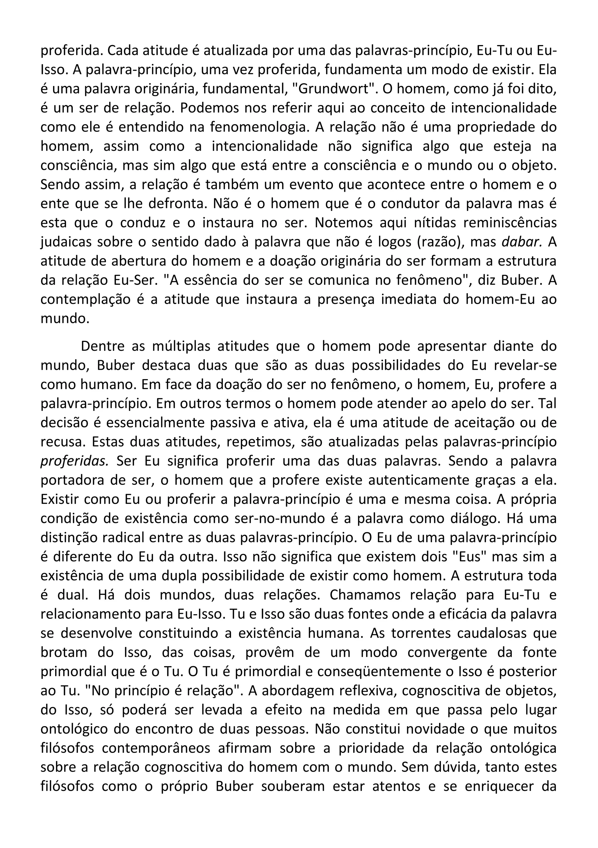 proferida. Cada atitude é atualizada por uma das palavras-princípio, Eu-Tu ou Eu-
Isso. A palavra-princípio, uma vez proferida, fundamenta um modo de existir. Ela
é uma palavra originária, fundamental, "Grundwort". O homem, como já foi dito,
é um ser de relação. Podemos nos referir aqui ao conceito de intencionalidade
como ele é entendido na fenomenologia. A relação não é uma propriedade do
homem, assim como a intencionalidade não significa algo que esteja na
consciência, mas sim algo que está entre a consciência e o mundo ou o objeto.
Sendo assim, a relação é também um evento que acontece entre o homem e o
ente que se lhe defronta. Não é o homem que é o condutor da palavra mas é
esta que o conduz e o instaura no ser. Notemos aqui nítidas reminiscências
judaicas sobre o sentido dado à palavra que não é logos (razão), mas dabar. A
atitude de abertura do homem e a doação originária do ser formam a estrutura
da relação Eu-Ser. "A essência do ser se comunica no fenômeno", diz Buber. A
contemplação é a atitude que instaura a presença imediata do homem-Eu ao
mundo.
Dentre as múltiplas atitudes que o homem pode apresentar diante do
mundo, Buber destaca duas que são as duas possibilidades do Eu revelar-se
como humano. Em face da doação do ser no fenômeno, o homem, Eu, profere a
palavra-princípio. Em outros termos o homem pode atender ao apelo do ser. Tal
decisão é essencialmente passiva e ativa, ela é uma atitude de aceitação ou de
recusa. Estas duas atitudes, repetimos, são atualizadas pelas palavras-princípio
proferidas. Ser Eu significa proferir uma das duas palavras. Sendo a palavra
portadora de ser, o homem que a profere existe autenticamente graças a ela.
Existir como Eu ou proferir a palavra-princípio é uma e mesma coisa. A própria
condição de existência como ser-no-mundo é a palavra como diálogo. Há uma
distinção radical entre as duas palavras-princípio. O Eu de uma palavra-princípio
é diferente do Eu da outra. Isso não significa que existem dois "Eus" mas sim a
existência de uma dupla possibilidade de existir como homem. A estrutura toda
é dual. Há dois mundos, duas relações. Chamamos relação para Eu-Tu e
relacionamento para Eu-Isso. Tu e Isso são duas fontes onde a eficácia da palavra
se desenvolve constituindo a existência humana. As torrentes caudalosas que
brotam do Isso, das coisas, provêm de um modo convergente da fonte
primordial que é o Tu. O Tu é primordial e conseqüentemente o Isso é posterior
ao Tu. "No princípio é relação". A abordagem reflexiva, cognoscitiva de objetos,
do Isso, só poderá ser levada a efeito na medida em que passa pelo lugar
ontológico do encontro de duas pessoas. Não constitui novidade o que muitos
filósofos contemporâneos afirmam sobre a prioridade da relação ontológica
sobre a relação cognoscitiva do homem com o mundo. Sem dúvida, tanto estes
filósofos como o próprio Buber souberam estar atentos e se enriquecer da
 