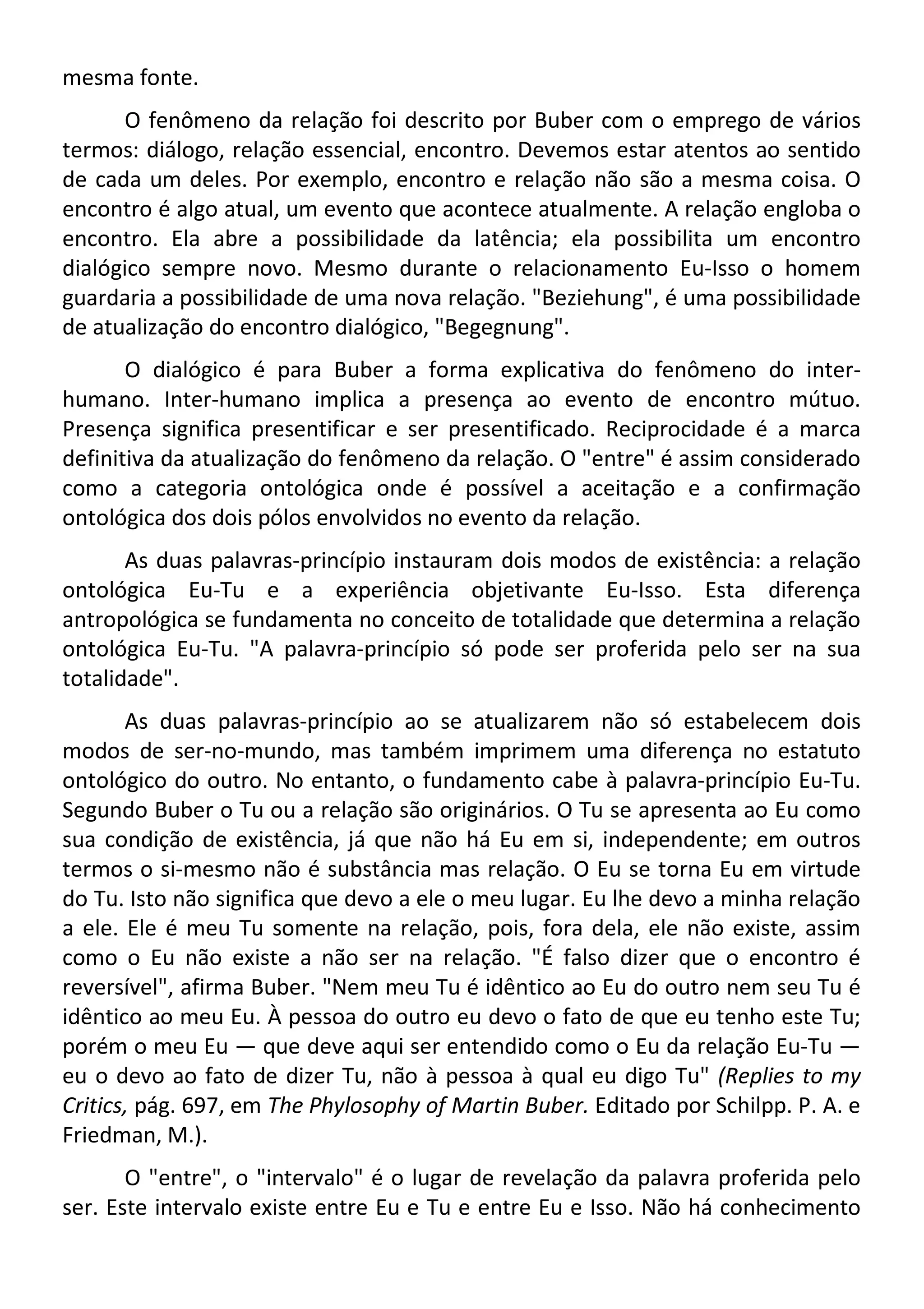 mesma fonte.
O fenômeno da relação foi descrito por Buber com o emprego de vários
termos: diálogo, relação essencial, encontro. Devemos estar atentos ao sentido
de cada um deles. Por exemplo, encontro e relação não são a mesma coisa. O
encontro é algo atual, um evento que acontece atualmente. A relação engloba o
encontro. Ela abre a possibilidade da latência; ela possibilita um encontro
dialógico sempre novo. Mesmo durante o relacionamento Eu-Isso o homem
guardaria a possibilidade de uma nova relação. "Beziehung", é uma possibilidade
de atualização do encontro dialógico, "Begegnung".
O dialógico é para Buber a forma explicativa do fenômeno do inter-
humano. Inter-humano implica a presença ao evento de encontro mútuo.
Presença significa presentificar e ser presentificado. Reciprocidade é a marca
definitiva da atualização do fenômeno da relação. O "entre" é assim considerado
como a categoria ontológica onde é possível a aceitação e a confirmação
ontológica dos dois pólos envolvidos no evento da relação.
As duas palavras-princípio instauram dois modos de existência: a relação
ontológica Eu-Tu e a experiência objetivante Eu-Isso. Esta diferença
antropológica se fundamenta no conceito de totalidade que determina a relação
ontológica Eu-Tu. "A palavra-princípio só pode ser proferida pelo ser na sua
totalidade".
As duas palavras-princípio ao se atualizarem não só estabelecem dois
modos de ser-no-mundo, mas também imprimem uma diferença no estatuto
ontológico do outro. No entanto, o fundamento cabe à palavra-princípio Eu-Tu.
Segundo Buber o Tu ou a relação são originários. O Tu se apresenta ao Eu como
sua condição de existência, já que não há Eu em si, independente; em outros
termos o si-mesmo não é substância mas relação. O Eu se torna Eu em virtude
do Tu. Isto não significa que devo a ele o meu lugar. Eu lhe devo a minha relação
a ele. Ele é meu Tu somente na relação, pois, fora dela, ele não existe, assim
como o Eu não existe a não ser na relação. "É falso dizer que o encontro é
reversível", afirma Buber. "Nem meu Tu é idêntico ao Eu do outro nem seu Tu é
idêntico ao meu Eu. À pessoa do outro eu devo o fato de que eu tenho este Tu;
porém o meu Eu — que deve aqui ser entendido como o Eu da relação Eu-Tu —
eu o devo ao fato de dizer Tu, não à pessoa à qual eu digo Tu" (Replies to my
Critics, pág. 697, em The Phylosophy of Martin Buber. Editado por Schilpp. P. A. e
Friedman, M.).
O "entre", o "intervalo" é o lugar de revelação da palavra proferida pelo
ser. Este intervalo existe entre Eu e Tu e entre Eu e Isso. Não há conhecimento
 