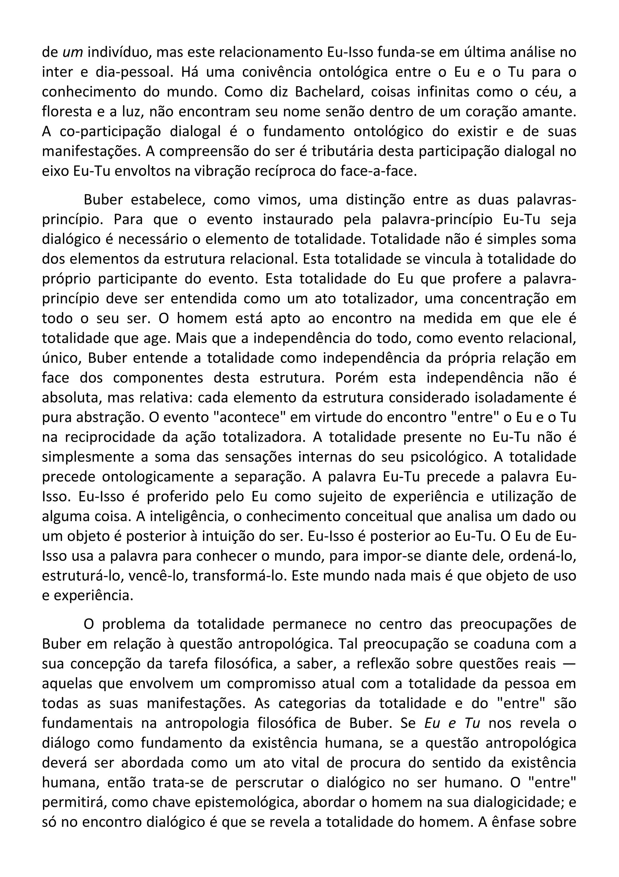 de um indivíduo, mas este relacionamento Eu-Isso funda-se em última análise no
inter e dia-pessoal. Há uma conivência ontológica entre o Eu e o Tu para o
conhecimento do mundo. Como diz Bachelard, coisas infinitas como o céu, a
floresta e a luz, não encontram seu nome senão dentro de um coração amante.
A co-participação dialogal é o fundamento ontológico do existir e de suas
manifestações. A compreensão do ser é tributária desta participação dialogal no
eixo Eu-Tu envoltos na vibração recíproca do face-a-face.
Buber estabelece, como vimos, uma distinção entre as duas palavras-
princípio. Para que o evento instaurado pela palavra-princípio Eu-Tu seja
dialógico é necessário o elemento de totalidade. Totalidade não é simples soma
dos elementos da estrutura relacional. Esta totalidade se vincula à totalidade do
próprio participante do evento. Esta totalidade do Eu que profere a palavra-
princípio deve ser entendida como um ato totalizador, uma concentração em
todo o seu ser. O homem está apto ao encontro na medida em que ele é
totalidade que age. Mais que a independência do todo, como evento relacional,
único, Buber entende a totalidade como independência da própria relação em
face dos componentes desta estrutura. Porém esta independência não é
absoluta, mas relativa: cada elemento da estrutura considerado isoladamente é
pura abstração. O evento "acontece" em virtude do encontro "entre" o Eu e o Tu
na reciprocidade da ação totalizadora. A totalidade presente no Eu-Tu não é
simplesmente a soma das sensações internas do seu psicológico. A totalidade
precede ontologicamente a separação. A palavra Eu-Tu precede a palavra Eu-
Isso. Eu-Isso é proferido pelo Eu como sujeito de experiência e utilização de
alguma coisa. A inteligência, o conhecimento conceitual que analisa um dado ou
um objeto é posterior à intuição do ser. Eu-Isso é posterior ao Eu-Tu. O Eu de Eu-
Isso usa a palavra para conhecer o mundo, para impor-se diante dele, ordená-lo,
estruturá-lo, vencê-lo, transformá-lo. Este mundo nada mais é que objeto de uso
e experiência.
O problema da totalidade permanece no centro das preocupações de
Buber em relação à questão antropológica. Tal preocupação se coaduna com a
sua concepção da tarefa filosófica, a saber, a reflexão sobre questões reais —
aquelas que envolvem um compromisso atual com a totalidade da pessoa em
todas as suas manifestações. As categorias da totalidade e do "entre" são
fundamentais na antropologia filosófica de Buber. Se Eu e Tu nos revela o
diálogo como fundamento da existência humana, se a questão antropológica
deverá ser abordada como um ato vital de procura do sentido da existência
humana, então trata-se de perscrutar o dialógico no ser humano. O "entre"
permitirá, como chave epistemológica, abordar o homem na sua dialogicidade; e
só no encontro dialógico é que se revela a totalidade do homem. A ênfase sobre
 