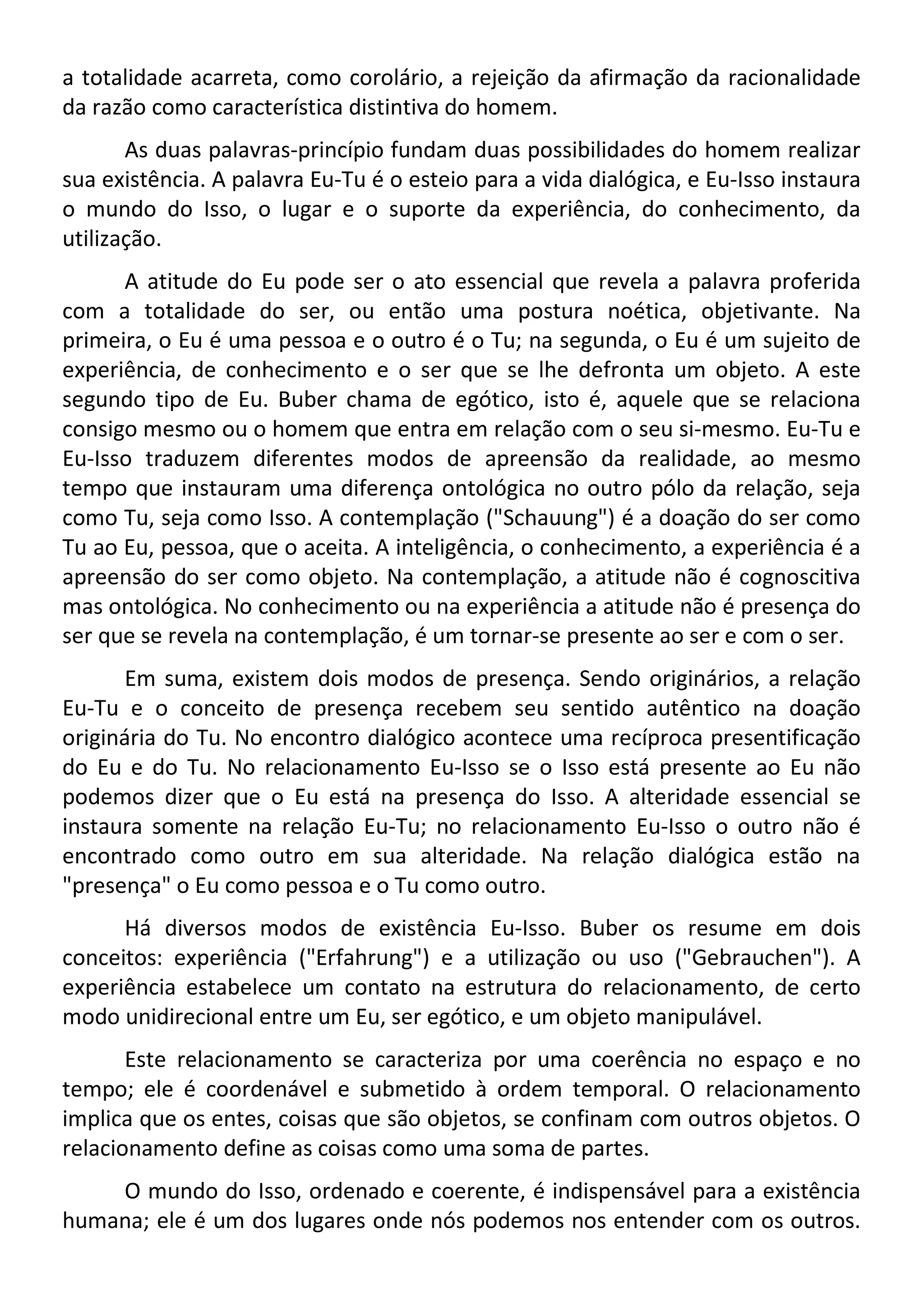a totalidade acarreta, como corolário, a rejeição da afirmação da racionalidade
da razão como característica distintiva do homem.
As duas palavras-princípio fundam duas possibilidades do homem realizar
sua existência. A palavra Eu-Tu é o esteio para a vida dialógica, e Eu-Isso instaura
o mundo do Isso, o lugar e o suporte da experiência, do conhecimento, da
utilização.
A atitude do Eu pode ser o ato essencial que revela a palavra proferida
com a totalidade do ser, ou então uma postura noética, objetivante. Na
primeira, o Eu é uma pessoa e o outro é o Tu; na segunda, o Eu é um sujeito de
experiência, de conhecimento e o ser que se lhe defronta um objeto. A este
segundo tipo de Eu. Buber chama de egótico, isto é, aquele que se relaciona
consigo mesmo ou o homem que entra em relação com o seu si-mesmo. Eu-Tu e
Eu-Isso traduzem diferentes modos de apreensão da realidade, ao mesmo
tempo que instauram uma diferença ontológica no outro pólo da relação, seja
como Tu, seja como Isso. A contemplação ("Schauung") é a doação do ser como
Tu ao Eu, pessoa, que o aceita. A inteligência, o conhecimento, a experiência é a
apreensão do ser como objeto. Na contemplação, a atitude não é cognoscitiva
mas ontológica. No conhecimento ou na experiência a atitude não é presença do
ser que se revela na contemplação, é um tornar-se presente ao ser e com o ser.
Em suma, existem dois modos de presença. Sendo originários, a relação
Eu-Tu e o conceito de presença recebem seu sentido autêntico na doação
originária do Tu. No encontro dialógico acontece uma recíproca presentificação
do Eu e do Tu. No relacionamento Eu-Isso se o Isso está presente ao Eu não
podemos dizer que o Eu está na presença do Isso. A alteridade essencial se
instaura somente na relação Eu-Tu; no relacionamento Eu-Isso o outro não é
encontrado como outro em sua alteridade. Na relação dialógica estão na
"presença" o Eu como pessoa e o Tu como outro.
Há diversos modos de existência Eu-Isso. Buber os resume em dois
conceitos: experiência ("Erfahrung") e a utilização ou uso ("Gebrauchen"). A
experiência estabelece um contato na estrutura do relacionamento, de certo
modo unidirecional entre um Eu, ser egótico, e um objeto manipulável.
Este relacionamento se caracteriza por uma coerência no espaço e no
tempo; ele é coordenável e submetido à ordem temporal. O relacionamento
implica que os entes, coisas que são objetos, se confinam com outros objetos. O
relacionamento define as coisas como uma soma de partes.
O mundo do Isso, ordenado e coerente, é indispensável para a existência
humana; ele é um dos lugares onde nós podemos nos entender com os outros.
 