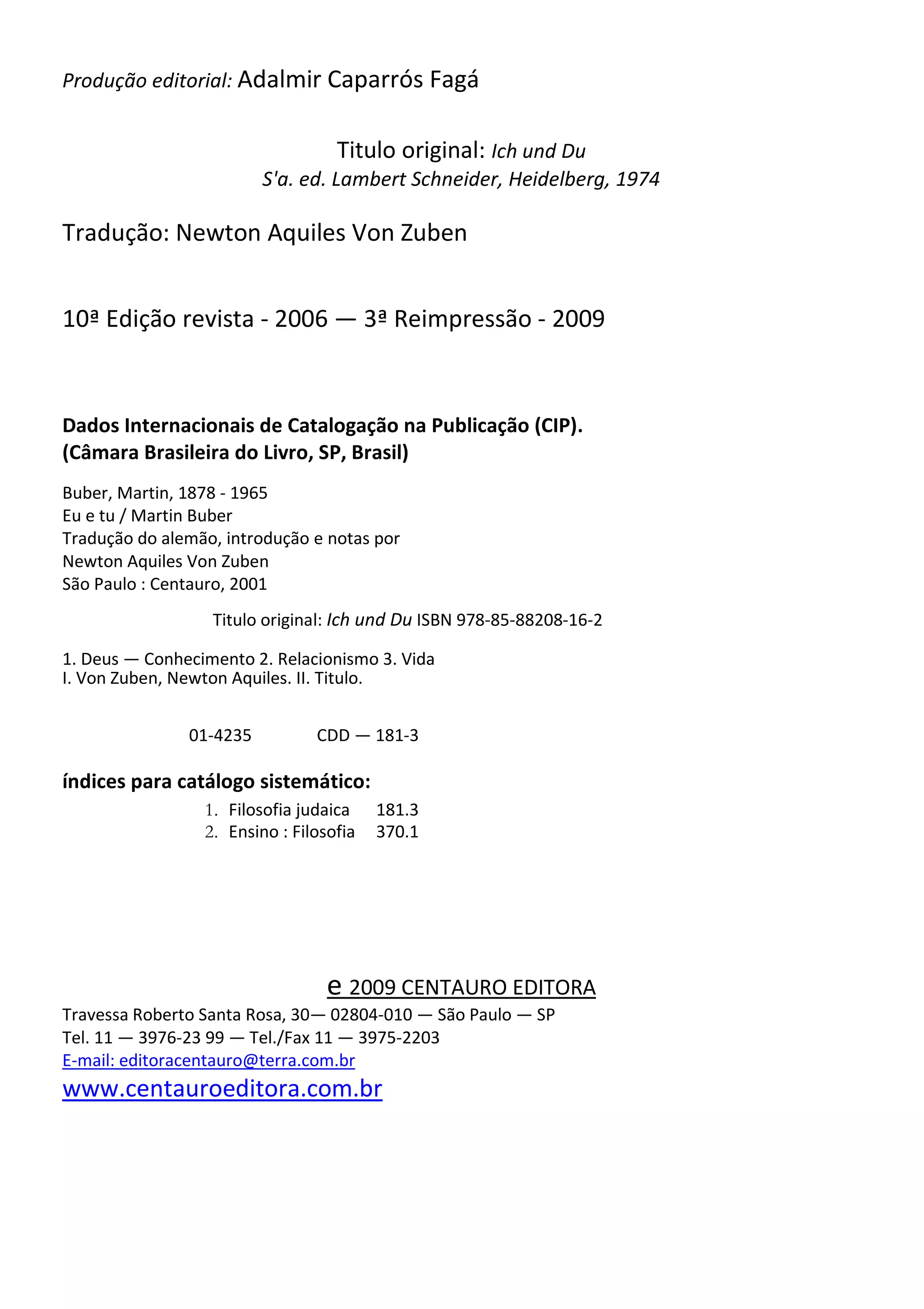 Produção editorial: Adalmir Caparrós Fagá
Titulo original: Ich und Du
S'a. ed. Lambert Schneider, Heidelberg, 1974
Tradução: Newton Aquiles Von Zuben
10ª Edição revista - 2006 — 3ª Reimpressão - 2009
Dados Internacionais de Catalogação na Publicação (CIP).
(Câmara Brasileira do Livro, SP, Brasil)
Buber, Martin, 1878 - 1965
Eu e tu / Martin Buber
Tradução do alemão, introdução e notas por
Newton Aquiles Von Zuben
São Paulo : Centauro, 2001
Titulo original: Ich und Du ISBN 978-85-88208-16-2
1. Deus — Conhecimento 2. Relacionismo 3. Vida
I. Von Zuben, Newton Aquiles. II. Titulo.
01-4235 CDD — 181-3
índices para catálogo sistemático:
1. Filosofia judaica 181.3
2. Ensino : Filosofia 370.1
e 2009 CENTAURO EDITORA
Travessa Roberto Santa Rosa, 30— 02804-010 — São Paulo — SP
Tel. 11 — 3976-23 99 — Tel./Fax 11 — 3975-2203
E-mail: editoracentauro@terra.com.br
www.centauroeditora.com.br
 
