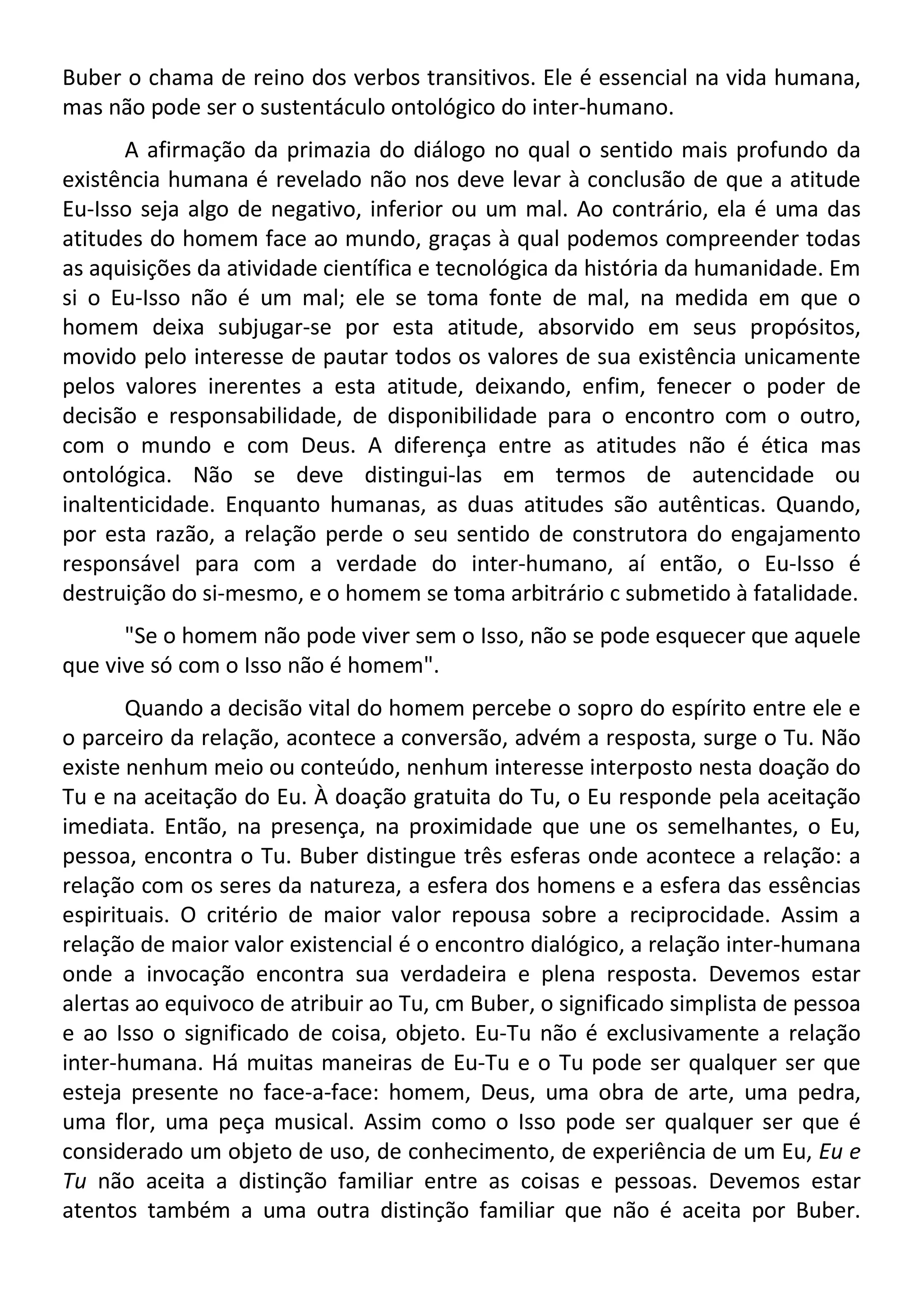 Buber o chama de reino dos verbos transitivos. Ele é essencial na vida humana,
mas não pode ser o sustentáculo ontológico do inter-humano.
A afirmação da primazia do diálogo no qual o sentido mais profundo da
existência humana é revelado não nos deve levar à conclusão de que a atitude
Eu-Isso seja algo de negativo, inferior ou um mal. Ao contrário, ela é uma das
atitudes do homem face ao mundo, graças à qual podemos compreender todas
as aquisições da atividade científica e tecnológica da história da humanidade. Em
si o Eu-Isso não é um mal; ele se toma fonte de mal, na medida em que o
homem deixa subjugar-se por esta atitude, absorvido em seus propósitos,
movido pelo interesse de pautar todos os valores de sua existência unicamente
pelos valores inerentes a esta atitude, deixando, enfim, fenecer o poder de
decisão e responsabilidade, de disponibilidade para o encontro com o outro,
com o mundo e com Deus. A diferença entre as atitudes não é ética mas
ontológica. Não se deve distingui-las em termos de autencidade ou
inaltenticidade. Enquanto humanas, as duas atitudes são autênticas. Quando,
por esta razão, a relação perde o seu sentido de construtora do engajamento
responsável para com a verdade do inter-humano, aí então, o Eu-Isso é
destruição do si-mesmo, e o homem se toma arbitrário c submetido à fatalidade.
"Se o homem não pode viver sem o Isso, não se pode esquecer que aquele
que vive só com o Isso não é homem".
Quando a decisão vital do homem percebe o sopro do espírito entre ele e
o parceiro da relação, acontece a conversão, advém a resposta, surge o Tu. Não
existe nenhum meio ou conteúdo, nenhum interesse interposto nesta doação do
Tu e na aceitação do Eu. À doação gratuita do Tu, o Eu responde pela aceitação
imediata. Então, na presença, na proximidade que une os semelhantes, o Eu,
pessoa, encontra o Tu. Buber distingue três esferas onde acontece a relação: a
relação com os seres da natureza, a esfera dos homens e a esfera das essências
espirituais. O critério de maior valor repousa sobre a reciprocidade. Assim a
relação de maior valor existencial é o encontro dialógico, a relação inter-humana
onde a invocação encontra sua verdadeira e plena resposta. Devemos estar
alertas ao equivoco de atribuir ao Tu, cm Buber, o significado simplista de pessoa
e ao Isso o significado de coisa, objeto. Eu-Tu não é exclusivamente a relação
inter-humana. Há muitas maneiras de Eu-Tu e o Tu pode ser qualquer ser que
esteja presente no face-a-face: homem, Deus, uma obra de arte, uma pedra,
uma flor, uma peça musical. Assim como o Isso pode ser qualquer ser que é
considerado um objeto de uso, de conhecimento, de experiência de um Eu, Eu e
Tu não aceita a distinção familiar entre as coisas e pessoas. Devemos estar
atentos também a uma outra distinção familiar que não é aceita por Buber.
 