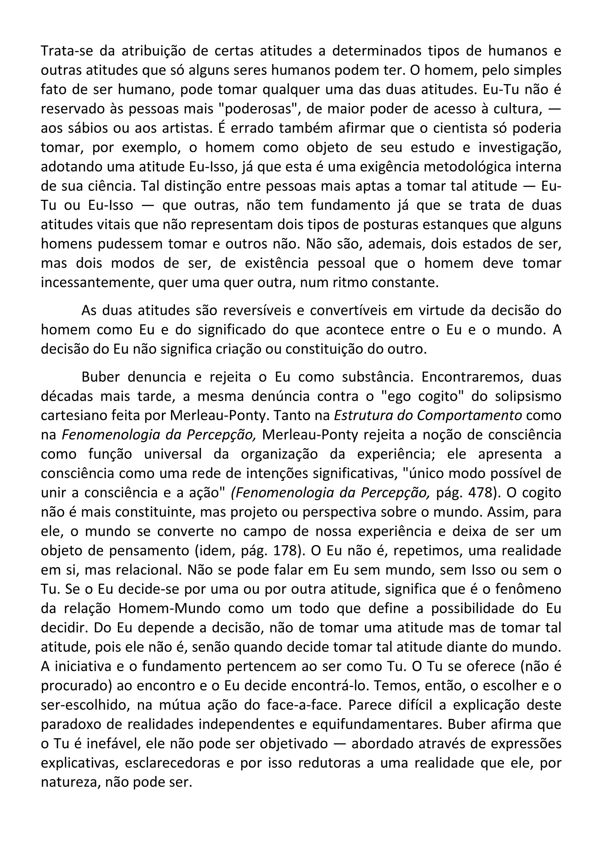 Trata-se da atribuição de certas atitudes a determinados tipos de humanos e
outras atitudes que só alguns seres humanos podem ter. O homem, pelo simples
fato de ser humano, pode tomar qualquer uma das duas atitudes. Eu-Tu não é
reservado às pessoas mais "poderosas", de maior poder de acesso à cultura, —
aos sábios ou aos artistas. É errado também afirmar que o cientista só poderia
tomar, por exemplo, o homem como objeto de seu estudo e investigação,
adotando uma atitude Eu-Isso, já que esta é uma exigência metodológica interna
de sua ciência. Tal distinção entre pessoas mais aptas a tomar tal atitude — Eu-
Tu ou Eu-Isso — que outras, não tem fundamento já que se trata de duas
atitudes vitais que não representam dois tipos de posturas estanques que alguns
homens pudessem tomar e outros não. Não são, ademais, dois estados de ser,
mas dois modos de ser, de existência pessoal que o homem deve tomar
incessantemente, quer uma quer outra, num ritmo constante.
As duas atitudes são reversíveis e convertíveis em virtude da decisão do
homem como Eu e do significado do que acontece entre o Eu e o mundo. A
decisão do Eu não significa criação ou constituição do outro.
Buber denuncia e rejeita o Eu como substância. Encontraremos, duas
décadas mais tarde, a mesma denúncia contra o "ego cogito" do solipsismo
cartesiano feita por Merleau-Ponty. Tanto na Estrutura do Comportamento como
na Fenomenologia da Percepção, Merleau-Ponty rejeita a noção de consciência
como função universal da organização da experiência; ele apresenta a
consciência como uma rede de intenções significativas, "único modo possível de
unir a consciência e a ação" (Fenomenologia da Percepção, pág. 478). O cogito
não é mais constituinte, mas projeto ou perspectiva sobre o mundo. Assim, para
ele, o mundo se converte no campo de nossa experiência e deixa de ser um
objeto de pensamento (idem, pág. 178). O Eu não é, repetimos, uma realidade
em si, mas relacional. Não se pode falar em Eu sem mundo, sem Isso ou sem o
Tu. Se o Eu decide-se por uma ou por outra atitude, significa que é o fenômeno
da relação Homem-Mundo como um todo que define a possibilidade do Eu
decidir. Do Eu depende a decisão, não de tomar uma atitude mas de tomar tal
atitude, pois ele não é, senão quando decide tomar tal atitude diante do mundo.
A iniciativa e o fundamento pertencem ao ser como Tu. O Tu se oferece (não é
procurado) ao encontro e o Eu decide encontrá-lo. Temos, então, o escolher e o
ser-escolhido, na mútua ação do face-a-face. Parece difícil a explicação deste
paradoxo de realidades independentes e equifundamentares. Buber afirma que
o Tu é inefável, ele não pode ser objetivado — abordado através de expressões
explicativas, esclarecedoras e por isso redutoras a uma realidade que ele, por
natureza, não pode ser.
 