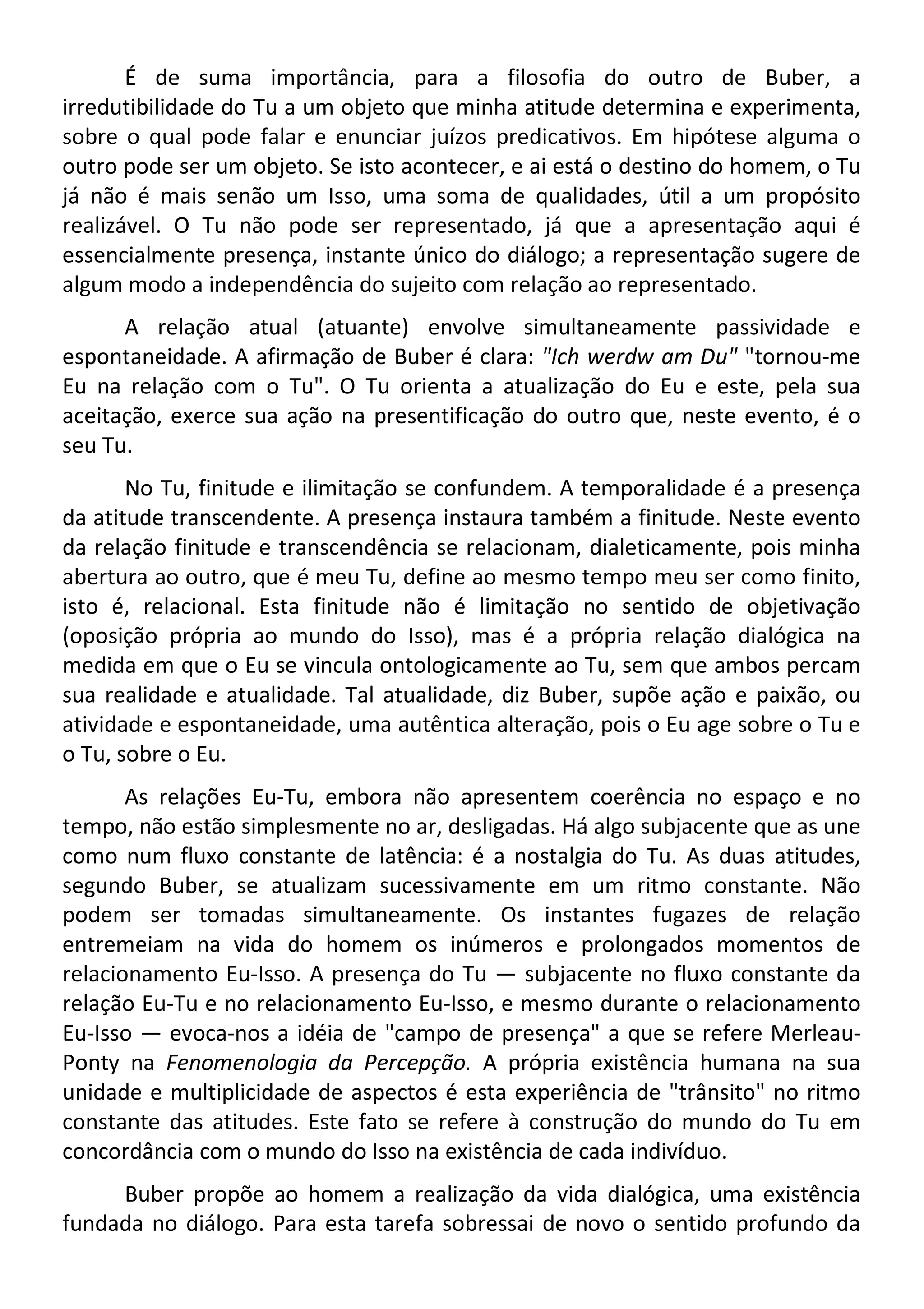 É de suma importância, para a filosofia do outro de Buber, a
irredutibilidade do Tu a um objeto que minha atitude determina e experimenta,
sobre o qual pode falar e enunciar juízos predicativos. Em hipótese alguma o
outro pode ser um objeto. Se isto acontecer, e ai está o destino do homem, o Tu
já não é mais senão um Isso, uma soma de qualidades, útil a um propósito
realizável. O Tu não pode ser representado, já que a apresentação aqui é
essencialmente presença, instante único do diálogo; a representação sugere de
algum modo a independência do sujeito com relação ao representado.
A relação atual (atuante) envolve simultaneamente passividade e
espontaneidade. A afirmação de Buber é clara: "Ich werdw am Du" "tornou-me
Eu na relação com o Tu". O Tu orienta a atualização do Eu e este, pela sua
aceitação, exerce sua ação na presentificação do outro que, neste evento, é o
seu Tu.
No Tu, finitude e ilimitação se confundem. A temporalidade é a presença
da atitude transcendente. A presença instaura também a finitude. Neste evento
da relação finitude e transcendência se relacionam, dialeticamente, pois minha
abertura ao outro, que é meu Tu, define ao mesmo tempo meu ser como finito,
isto é, relacional. Esta finitude não é limitação no sentido de objetivação
(oposição própria ao mundo do Isso), mas é a própria relação dialógica na
medida em que o Eu se vincula ontologicamente ao Tu, sem que ambos percam
sua realidade e atualidade. Tal atualidade, diz Buber, supõe ação e paixão, ou
atividade e espontaneidade, uma autêntica alteração, pois o Eu age sobre o Tu e
o Tu, sobre o Eu.
As relações Eu-Tu, embora não apresentem coerência no espaço e no
tempo, não estão simplesmente no ar, desligadas. Há algo subjacente que as une
como num fluxo constante de latência: é a nostalgia do Tu. As duas atitudes,
segundo Buber, se atualizam sucessivamente em um ritmo constante. Não
podem ser tomadas simultaneamente. Os instantes fugazes de relação
entremeiam na vida do homem os inúmeros e prolongados momentos de
relacionamento Eu-Isso. A presença do Tu — subjacente no fluxo constante da
relação Eu-Tu e no relacionamento Eu-Isso, e mesmo durante o relacionamento
Eu-Isso — evoca-nos a idéia de "campo de presença" a que se refere Merleau-
Ponty na Fenomenologia da Percepção. A própria existência humana na sua
unidade e multiplicidade de aspectos é esta experiência de "trânsito" no ritmo
constante das atitudes. Este fato se refere à construção do mundo do Tu em
concordância com o mundo do Isso na existência de cada indivíduo.
Buber propõe ao homem a realização da vida dialógica, uma existência
fundada no diálogo. Para esta tarefa sobressai de novo o sentido profundo da
 