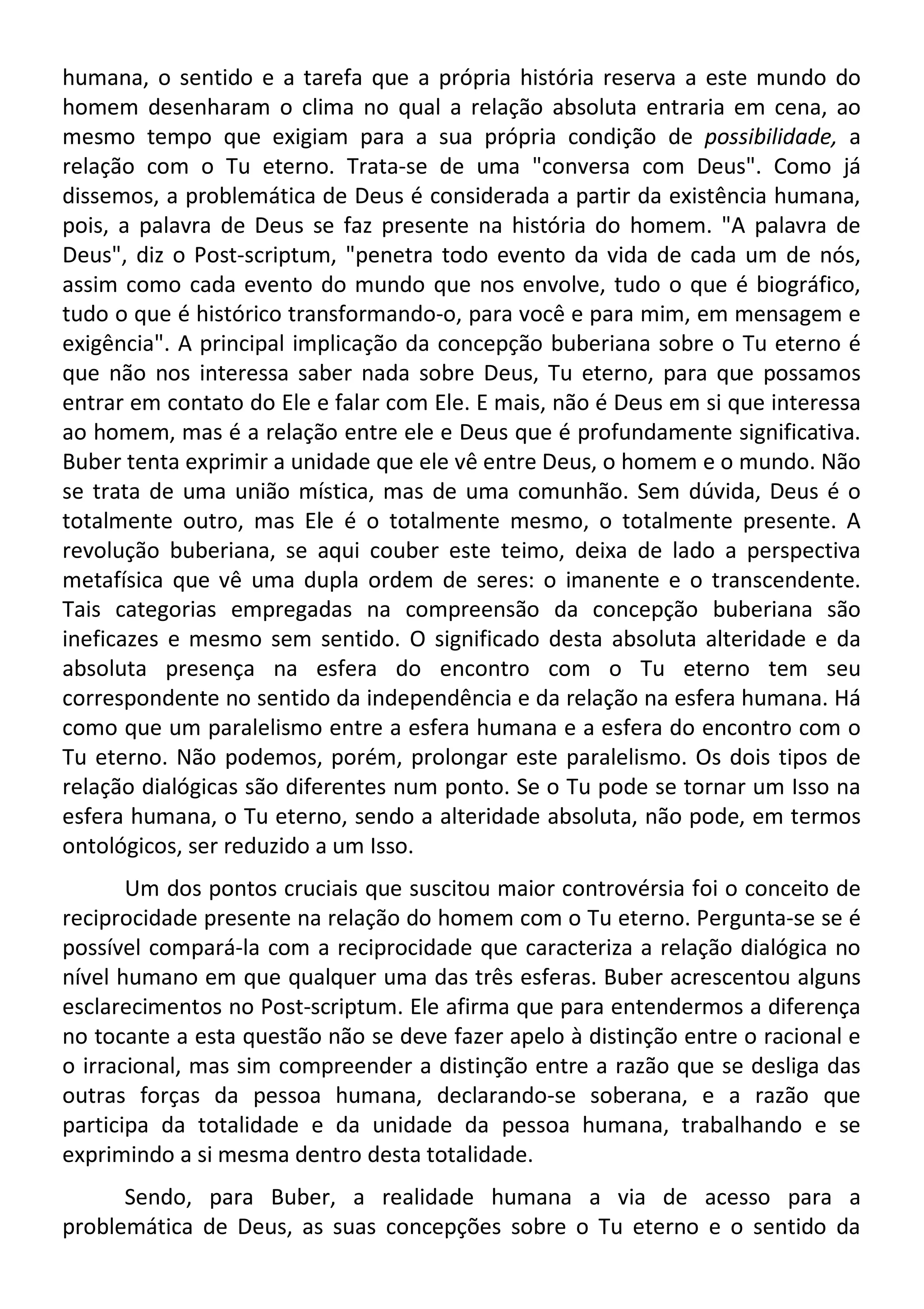 humana, o sentido e a tarefa que a própria história reserva a este mundo do
homem desenharam o clima no qual a relação absoluta entraria em cena, ao
mesmo tempo que exigiam para a sua própria condição de possibilidade, a
relação com o Tu eterno. Trata-se de uma "conversa com Deus". Como já
dissemos, a problemática de Deus é considerada a partir da existência humana,
pois, a palavra de Deus se faz presente na história do homem. "A palavra de
Deus", diz o Post-scriptum, "penetra todo evento da vida de cada um de nós,
assim como cada evento do mundo que nos envolve, tudo o que é biográfico,
tudo o que é histórico transformando-o, para você e para mim, em mensagem e
exigência". A principal implicação da concepção buberiana sobre o Tu eterno é
que não nos interessa saber nada sobre Deus, Tu eterno, para que possamos
entrar em contato do Ele e falar com Ele. E mais, não é Deus em si que interessa
ao homem, mas é a relação entre ele e Deus que é profundamente significativa.
Buber tenta exprimir a unidade que ele vê entre Deus, o homem e o mundo. Não
se trata de uma união mística, mas de uma comunhão. Sem dúvida, Deus é o
totalmente outro, mas Ele é o totalmente mesmo, o totalmente presente. A
revolução buberiana, se aqui couber este teimo, deixa de lado a perspectiva
metafísica que vê uma dupla ordem de seres: o imanente e o transcendente.
Tais categorias empregadas na compreensão da concepção buberiana são
ineficazes e mesmo sem sentido. O significado desta absoluta alteridade e da
absoluta presença na esfera do encontro com o Tu eterno tem seu
correspondente no sentido da independência e da relação na esfera humana. Há
como que um paralelismo entre a esfera humana e a esfera do encontro com o
Tu eterno. Não podemos, porém, prolongar este paralelismo. Os dois tipos de
relação dialógicas são diferentes num ponto. Se o Tu pode se tornar um Isso na
esfera humana, o Tu eterno, sendo a alteridade absoluta, não pode, em termos
ontológicos, ser reduzido a um Isso.
Um dos pontos cruciais que suscitou maior controvérsia foi o conceito de
reciprocidade presente na relação do homem com o Tu eterno. Pergunta-se se é
possível compará-la com a reciprocidade que caracteriza a relação dialógica no
nível humano em que qualquer uma das três esferas. Buber acrescentou alguns
esclarecimentos no Post-scriptum. Ele afirma que para entendermos a diferença
no tocante a esta questão não se deve fazer apelo à distinção entre o racional e
o irracional, mas sim compreender a distinção entre a razão que se desliga das
outras forças da pessoa humana, declarando-se soberana, e a razão que
participa da totalidade e da unidade da pessoa humana, trabalhando e se
exprimindo a si mesma dentro desta totalidade.
Sendo, para Buber, a realidade humana a via de acesso para a
problemática de Deus, as suas concepções sobre o Tu eterno e o sentido da
 