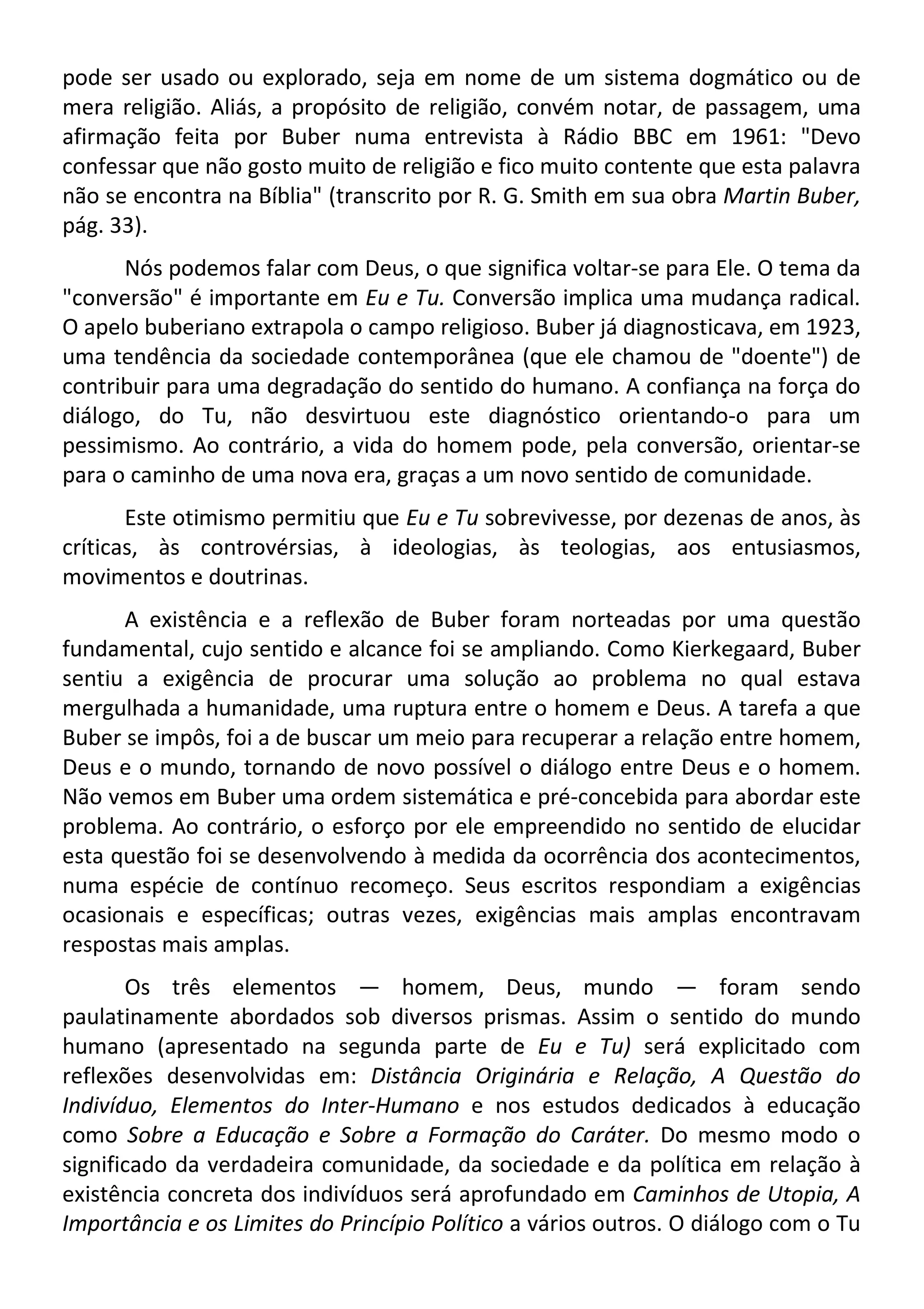 pode ser usado ou explorado, seja em nome de um sistema dogmático ou de
mera religião. Aliás, a propósito de religião, convém notar, de passagem, uma
afirmação feita por Buber numa entrevista à Rádio BBC em 1961: "Devo
confessar que não gosto muito de religião e fico muito contente que esta palavra
não se encontra na Bíblia" (transcrito por R. G. Smith em sua obra Martin Buber,
pág. 33).
Nós podemos falar com Deus, o que significa voltar-se para Ele. O tema da
"conversão" é importante em Eu e Tu. Conversão implica uma mudança radical.
O apelo buberiano extrapola o campo religioso. Buber já diagnosticava, em 1923,
uma tendência da sociedade contemporânea (que ele chamou de "doente") de
contribuir para uma degradação do sentido do humano. A confiança na força do
diálogo, do Tu, não desvirtuou este diagnóstico orientando-o para um
pessimismo. Ao contrário, a vida do homem pode, pela conversão, orientar-se
para o caminho de uma nova era, graças a um novo sentido de comunidade.
Este otimismo permitiu que Eu e Tu sobrevivesse, por dezenas de anos, às
críticas, às controvérsias, à ideologias, às teologias, aos entusiasmos,
movimentos e doutrinas.
A existência e a reflexão de Buber foram norteadas por uma questão
fundamental, cujo sentido e alcance foi se ampliando. Como Kierkegaard, Buber
sentiu a exigência de procurar uma solução ao problema no qual estava
mergulhada a humanidade, uma ruptura entre o homem e Deus. A tarefa a que
Buber se impôs, foi a de buscar um meio para recuperar a relação entre homem,
Deus e o mundo, tornando de novo possível o diálogo entre Deus e o homem.
Não vemos em Buber uma ordem sistemática e pré-concebida para abordar este
problema. Ao contrário, o esforço por ele empreendido no sentido de elucidar
esta questão foi se desenvolvendo à medida da ocorrência dos acontecimentos,
numa espécie de contínuo recomeço. Seus escritos respondiam a exigências
ocasionais e específicas; outras vezes, exigências mais amplas encontravam
respostas mais amplas.
Os três elementos — homem, Deus, mundo — foram sendo
paulatinamente abordados sob diversos prismas. Assim o sentido do mundo
humano (apresentado na segunda parte de Eu e Tu) será explicitado com
reflexões desenvolvidas em: Distância Originária e Relação, A Questão do
Indivíduo, Elementos do Inter-Humano e nos estudos dedicados à educação
como Sobre a Educação e Sobre a Formação do Caráter. Do mesmo modo o
significado da verdadeira comunidade, da sociedade e da política em relação à
existência concreta dos indivíduos será aprofundado em Caminhos de Utopia, A
Importância e os Limites do Princípio Político a vários outros. O diálogo com o Tu
 