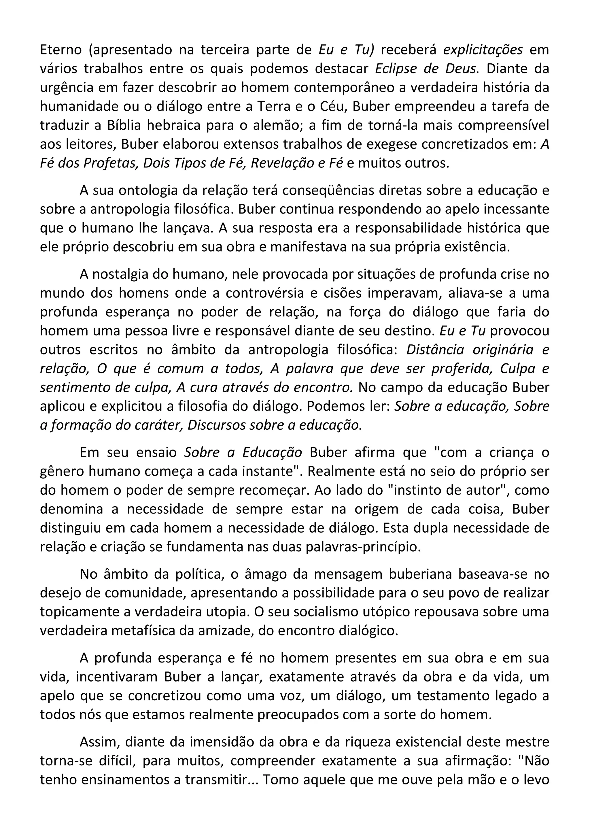 Eterno (apresentado na terceira parte de Eu e Tu) receberá explicitações em
vários trabalhos entre os quais podemos destacar Eclipse de Deus. Diante da
urgência em fazer descobrir ao homem contemporâneo a verdadeira história da
humanidade ou o diálogo entre a Terra e o Céu, Buber empreendeu a tarefa de
traduzir a Bíblia hebraica para o alemão; a fim de torná-la mais compreensível
aos leitores, Buber elaborou extensos trabalhos de exegese concretizados em: A
Fé dos Profetas, Dois Tipos de Fé, Revelação e Fé e muitos outros.
A sua ontologia da relação terá conseqüências diretas sobre a educação e
sobre a antropologia filosófica. Buber continua respondendo ao apelo incessante
que o humano lhe lançava. A sua resposta era a responsabilidade histórica que
ele próprio descobriu em sua obra e manifestava na sua própria existência.
A nostalgia do humano, nele provocada por situações de profunda crise no
mundo dos homens onde a controvérsia e cisões imperavam, aliava-se a uma
profunda esperança no poder de relação, na força do diálogo que faria do
homem uma pessoa livre e responsável diante de seu destino. Eu e Tu provocou
outros escritos no âmbito da antropologia filosófica: Distância originária e
relação, O que é comum a todos, A palavra que deve ser proferida, Culpa e
sentimento de culpa, A cura através do encontro. No campo da educação Buber
aplicou e explicitou a filosofia do diálogo. Podemos ler: Sobre a educação, Sobre
a formação do caráter, Discursos sobre a educação.
Em seu ensaio Sobre a Educação Buber afirma que "com a criança o
gênero humano começa a cada instante". Realmente está no seio do próprio ser
do homem o poder de sempre recomeçar. Ao lado do "instinto de autor", como
denomina a necessidade de sempre estar na origem de cada coisa, Buber
distinguiu em cada homem a necessidade de diálogo. Esta dupla necessidade de
relação e criação se fundamenta nas duas palavras-princípio.
No âmbito da política, o âmago da mensagem buberiana baseava-se no
desejo de comunidade, apresentando a possibilidade para o seu povo de realizar
topicamente a verdadeira utopia. O seu socialismo utópico repousava sobre uma
verdadeira metafísica da amizade, do encontro dialógico.
A profunda esperança e fé no homem presentes em sua obra e em sua
vida, incentivaram Buber a lançar, exatamente através da obra e da vida, um
apelo que se concretizou como uma voz, um diálogo, um testamento legado a
todos nós que estamos realmente preocupados com a sorte do homem.
Assim, diante da imensidão da obra e da riqueza existencial deste mestre
torna-se difícil, para muitos, compreender exatamente a sua afirmação: "Não
tenho ensinamentos a transmitir... Tomo aquele que me ouve pela mão e o levo
 