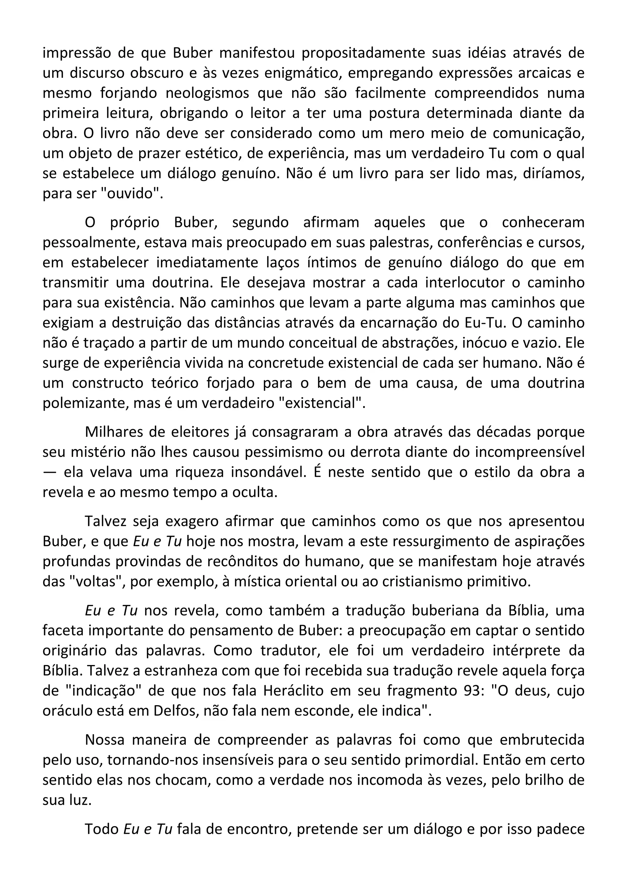 impressão de que Buber manifestou propositadamente suas idéias através de
um discurso obscuro e às vezes enigmático, empregando expressões arcaicas e
mesmo forjando neologismos que não são facilmente compreendidos numa
primeira leitura, obrigando o leitor a ter uma postura determinada diante da
obra. O livro não deve ser considerado como um mero meio de comunicação,
um objeto de prazer estético, de experiência, mas um verdadeiro Tu com o qual
se estabelece um diálogo genuíno. Não é um livro para ser lido mas, diríamos,
para ser "ouvido".
O próprio Buber, segundo afirmam aqueles que o conheceram
pessoalmente, estava mais preocupado em suas palestras, conferências e cursos,
em estabelecer imediatamente laços íntimos de genuíno diálogo do que em
transmitir uma doutrina. Ele desejava mostrar a cada interlocutor o caminho
para sua existência. Não caminhos que levam a parte alguma mas caminhos que
exigiam a destruição das distâncias através da encarnação do Eu-Tu. O caminho
não é traçado a partir de um mundo conceitual de abstrações, inócuo e vazio. Ele
surge de experiência vivida na concretude existencial de cada ser humano. Não é
um constructo teórico forjado para o bem de uma causa, de uma doutrina
polemizante, mas é um verdadeiro "existencial".
Milhares de eleitores já consagraram a obra através das décadas porque
seu mistério não lhes causou pessimismo ou derrota diante do incompreensível
— ela velava uma riqueza insondável. É neste sentido que o estilo da obra a
revela e ao mesmo tempo a oculta.
Talvez seja exagero afirmar que caminhos como os que nos apresentou
Buber, e que Eu e Tu hoje nos mostra, levam a este ressurgimento de aspirações
profundas provindas de recônditos do humano, que se manifestam hoje através
das "voltas", por exemplo, à mística oriental ou ao cristianismo primitivo.
Eu e Tu nos revela, como também a tradução buberiana da Bíblia, uma
faceta importante do pensamento de Buber: a preocupação em captar o sentido
originário das palavras. Como tradutor, ele foi um verdadeiro intérprete da
Bíblia. Talvez a estranheza com que foi recebida sua tradução revele aquela força
de "indicação" de que nos fala Heráclito em seu fragmento 93: "O deus, cujo
oráculo está em Delfos, não fala nem esconde, ele indica".
Nossa maneira de compreender as palavras foi como que embrutecida
pelo uso, tornando-nos insensíveis para o seu sentido primordial. Então em certo
sentido elas nos chocam, como a verdade nos incomoda às vezes, pelo brilho de
sua luz.
Todo Eu e Tu fala de encontro, pretende ser um diálogo e por isso padece
 