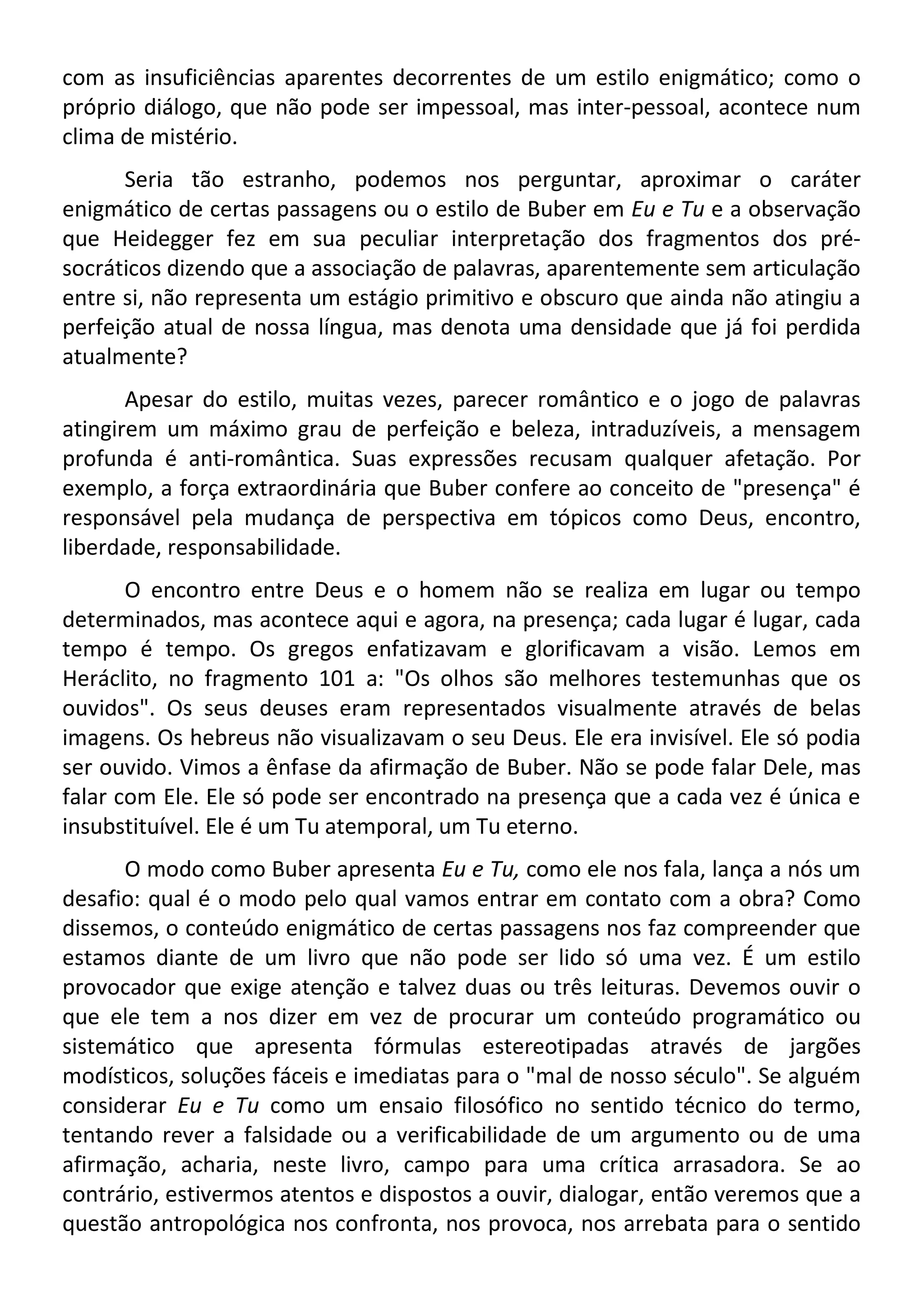com as insuficiências aparentes decorrentes de um estilo enigmático; como o
próprio diálogo, que não pode ser impessoal, mas inter-pessoal, acontece num
clima de mistério.
Seria tão estranho, podemos nos perguntar, aproximar o caráter
enigmático de certas passagens ou o estilo de Buber em Eu e Tu e a observação
que Heidegger fez em sua peculiar interpretação dos fragmentos dos pré-
socráticos dizendo que a associação de palavras, aparentemente sem articulação
entre si, não representa um estágio primitivo e obscuro que ainda não atingiu a
perfeição atual de nossa língua, mas denota uma densidade que já foi perdida
atualmente?
Apesar do estilo, muitas vezes, parecer romântico e o jogo de palavras
atingirem um máximo grau de perfeição e beleza, intraduzíveis, a mensagem
profunda é anti-romântica. Suas expressões recusam qualquer afetação. Por
exemplo, a força extraordinária que Buber confere ao conceito de "presença" é
responsável pela mudança de perspectiva em tópicos como Deus, encontro,
liberdade, responsabilidade.
O encontro entre Deus e o homem não se realiza em lugar ou tempo
determinados, mas acontece aqui e agora, na presença; cada lugar é lugar, cada
tempo é tempo. Os gregos enfatizavam e glorificavam a visão. Lemos em
Heráclito, no fragmento 101 a: "Os olhos são melhores testemunhas que os
ouvidos". Os seus deuses eram representados visualmente através de belas
imagens. Os hebreus não visualizavam o seu Deus. Ele era invisível. Ele só podia
ser ouvido. Vimos a ênfase da afirmação de Buber. Não se pode falar Dele, mas
falar com Ele. Ele só pode ser encontrado na presença que a cada vez é única e
insubstituível. Ele é um Tu atemporal, um Tu eterno.
O modo como Buber apresenta Eu e Tu, como ele nos fala, lança a nós um
desafio: qual é o modo pelo qual vamos entrar em contato com a obra? Como
dissemos, o conteúdo enigmático de certas passagens nos faz compreender que
estamos diante de um livro que não pode ser lido só uma vez. É um estilo
provocador que exige atenção e talvez duas ou três leituras. Devemos ouvir o
que ele tem a nos dizer em vez de procurar um conteúdo programático ou
sistemático que apresenta fórmulas estereotipadas através de jargões
modísticos, soluções fáceis e imediatas para o "mal de nosso século". Se alguém
considerar Eu e Tu como um ensaio filosófico no sentido técnico do termo,
tentando rever a falsidade ou a verificabilidade de um argumento ou de uma
afirmação, acharia, neste livro, campo para uma crítica arrasadora. Se ao
contrário, estivermos atentos e dispostos a ouvir, dialogar, então veremos que a
questão antropológica nos confronta, nos provoca, nos arrebata para o sentido
 