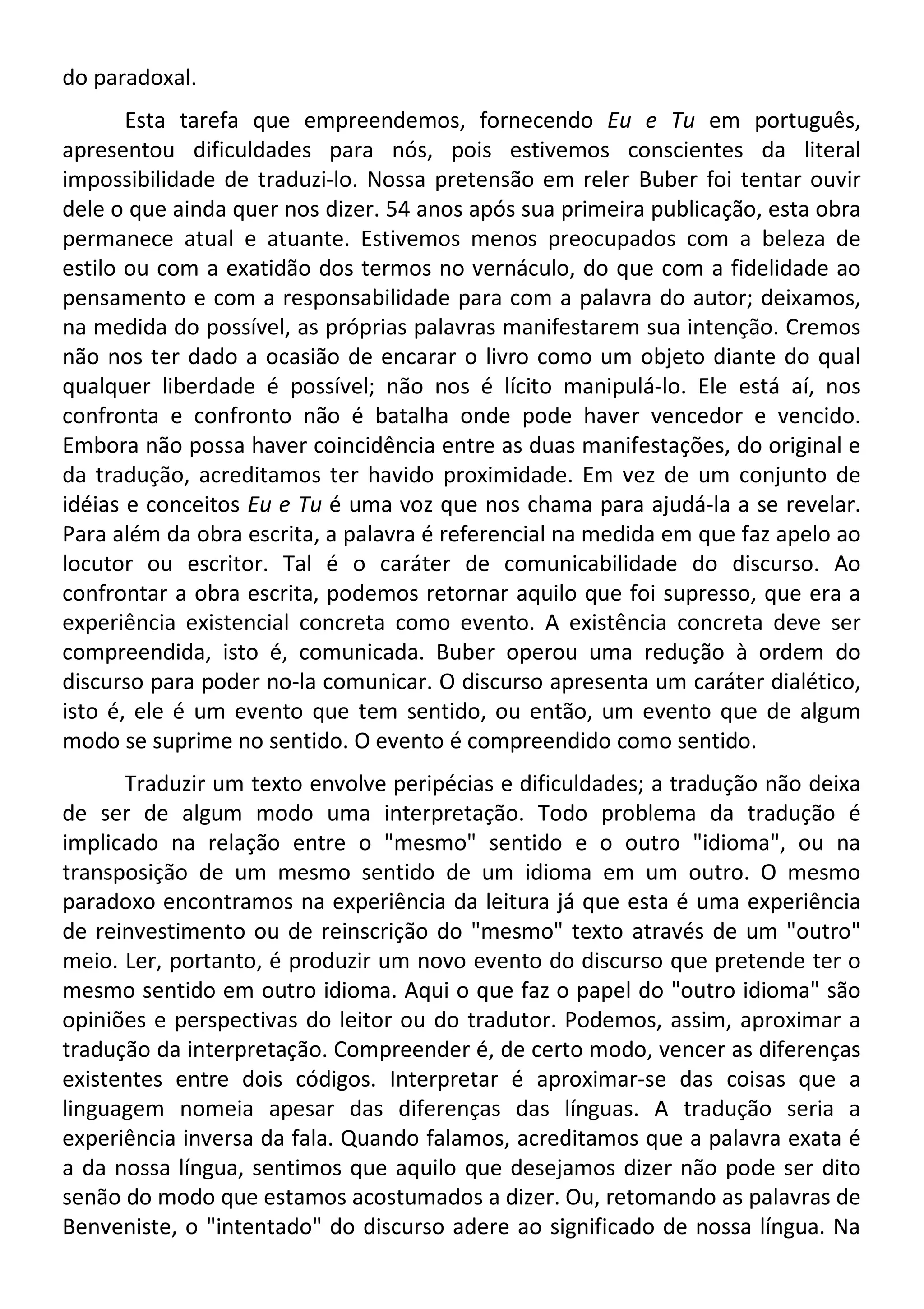 do paradoxal.
Esta tarefa que empreendemos, fornecendo Eu e Tu em português,
apresentou dificuldades para nós, pois estivemos conscientes da literal
impossibilidade de traduzi-lo. Nossa pretensão em reler Buber foi tentar ouvir
dele o que ainda quer nos dizer. 54 anos após sua primeira publicação, esta obra
permanece atual e atuante. Estivemos menos preocupados com a beleza de
estilo ou com a exatidão dos termos no vernáculo, do que com a fidelidade ao
pensamento e com a responsabilidade para com a palavra do autor; deixamos,
na medida do possível, as próprias palavras manifestarem sua intenção. Cremos
não nos ter dado a ocasião de encarar o livro como um objeto diante do qual
qualquer liberdade é possível; não nos é lícito manipulá-lo. Ele está aí, nos
confronta e confronto não é batalha onde pode haver vencedor e vencido.
Embora não possa haver coincidência entre as duas manifestações, do original e
da tradução, acreditamos ter havido proximidade. Em vez de um conjunto de
idéias e conceitos Eu e Tu é uma voz que nos chama para ajudá-la a se revelar.
Para além da obra escrita, a palavra é referencial na medida em que faz apelo ao
locutor ou escritor. Tal é o caráter de comunicabilidade do discurso. Ao
confrontar a obra escrita, podemos retornar aquilo que foi supresso, que era a
experiência existencial concreta como evento. A existência concreta deve ser
compreendida, isto é, comunicada. Buber operou uma redução à ordem do
discurso para poder no-la comunicar. O discurso apresenta um caráter dialético,
isto é, ele é um evento que tem sentido, ou então, um evento que de algum
modo se suprime no sentido. O evento é compreendido como sentido.
Traduzir um texto envolve peripécias e dificuldades; a tradução não deixa
de ser de algum modo uma interpretação. Todo problema da tradução é
implicado na relação entre o "mesmo" sentido e o outro "idioma", ou na
transposição de um mesmo sentido de um idioma em um outro. O mesmo
paradoxo encontramos na experiência da leitura já que esta é uma experiência
de reinvestimento ou de reinscrição do "mesmo" texto através de um "outro"
meio. Ler, portanto, é produzir um novo evento do discurso que pretende ter o
mesmo sentido em outro idioma. Aqui o que faz o papel do "outro idioma" são
opiniões e perspectivas do leitor ou do tradutor. Podemos, assim, aproximar a
tradução da interpretação. Compreender é, de certo modo, vencer as diferenças
existentes entre dois códigos. Interpretar é aproximar-se das coisas que a
linguagem nomeia apesar das diferenças das línguas. A tradução seria a
experiência inversa da fala. Quando falamos, acreditamos que a palavra exata é
a da nossa língua, sentimos que aquilo que desejamos dizer não pode ser dito
senão do modo que estamos acostumados a dizer. Ou, retomando as palavras de
Benveniste, o "intentado" do discurso adere ao significado de nossa língua. Na
 