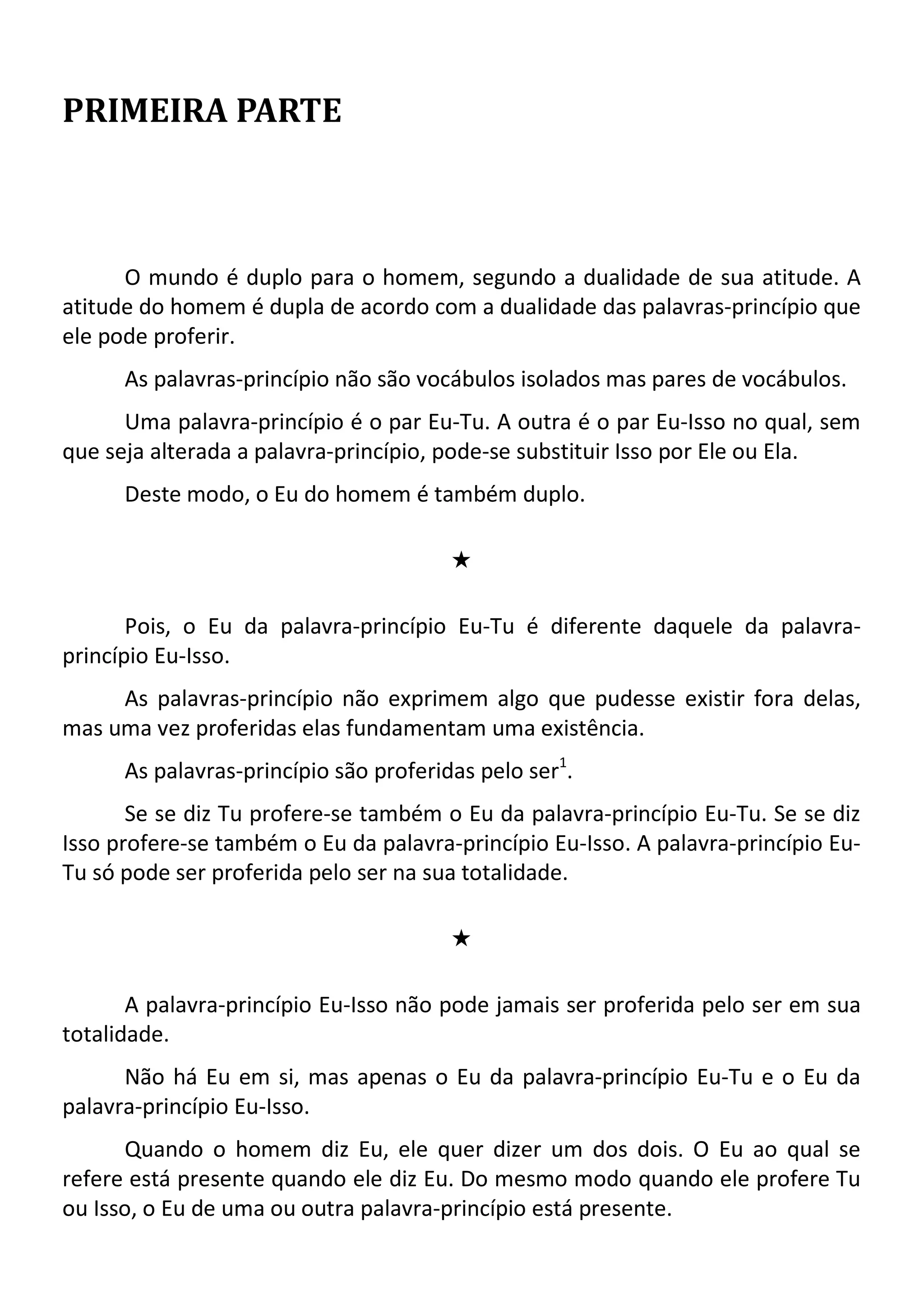 PRIMEIRA PARTE
O mundo é duplo para o homem, segundo a dualidade de sua atitude. A
atitude do homem é dupla de acordo com a dualidade das palavras-princípio que
ele pode proferir.
As palavras-princípio não são vocábulos isolados mas pares de vocábulos.
Uma palavra-princípio é o par Eu-Tu. A outra é o par Eu-Isso no qual, sem
que seja alterada a palavra-princípio, pode-se substituir Isso por Ele ou Ela.
Deste modo, o Eu do homem é também duplo.
#
Pois, o Eu da palavra-princípio Eu-Tu é diferente daquele da palavra-
princípio Eu-Isso.
As palavras-princípio não exprimem algo que pudesse existir fora delas,
mas uma vez proferidas elas fundamentam uma existência.
As palavras-princípio são proferidas pelo ser1
.
Se se diz Tu profere-se também o Eu da palavra-princípio Eu-Tu. Se se diz
Isso profere-se também o Eu da palavra-princípio Eu-Isso. A palavra-princípio Eu-
Tu só pode ser proferida pelo ser na sua totalidade.
#
A palavra-princípio Eu-Isso não pode jamais ser proferida pelo ser em sua
totalidade.
Não há Eu em si, mas apenas o Eu da palavra-princípio Eu-Tu e o Eu da
palavra-princípio Eu-Isso.
Quando o homem diz Eu, ele quer dizer um dos dois. O Eu ao qual se
refere está presente quando ele diz Eu. Do mesmo modo quando ele profere Tu
ou Isso, o Eu de uma ou outra palavra-princípio está presente.
 
