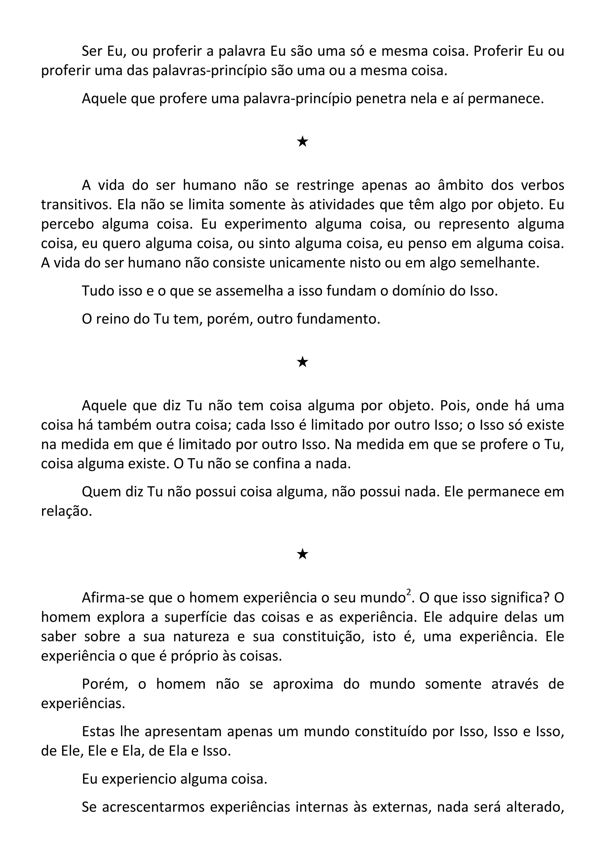 Ser Eu, ou proferir a palavra Eu são uma só e mesma coisa. Proferir Eu ou
proferir uma das palavras-princípio são uma ou a mesma coisa.
Aquele que profere uma palavra-princípio penetra nela e aí permanece.
#
A vida do ser humano não se restringe apenas ao âmbito dos verbos
transitivos. Ela não se limita somente às atividades que têm algo por objeto. Eu
percebo alguma coisa. Eu experimento alguma coisa, ou represento alguma
coisa, eu quero alguma coisa, ou sinto alguma coisa, eu penso em alguma coisa.
A vida do ser humano não consiste unicamente nisto ou em algo semelhante.
Tudo isso e o que se assemelha a isso fundam o domínio do Isso.
O reino do Tu tem, porém, outro fundamento.
#
Aquele que diz Tu não tem coisa alguma por objeto. Pois, onde há uma
coisa há também outra coisa; cada Isso é limitado por outro Isso; o Isso só existe
na medida em que é limitado por outro Isso. Na medida em que se profere o Tu,
coisa alguma existe. O Tu não se confina a nada.
Quem diz Tu não possui coisa alguma, não possui nada. Ele permanece em
relação.
#
Afirma-se que o homem experiência o seu mundo2
. O que isso significa? O
homem explora a superfície das coisas e as experiência. Ele adquire delas um
saber sobre a sua natureza e sua constituição, isto é, uma experiência. Ele
experiência o que é próprio às coisas.
Porém, o homem não se aproxima do mundo somente através de
experiências.
Estas lhe apresentam apenas um mundo constituído por Isso, Isso e Isso,
de Ele, Ele e Ela, de Ela e Isso.
Eu experiencio alguma coisa.
Se acrescentarmos experiências internas às externas, nada será alterado,
 