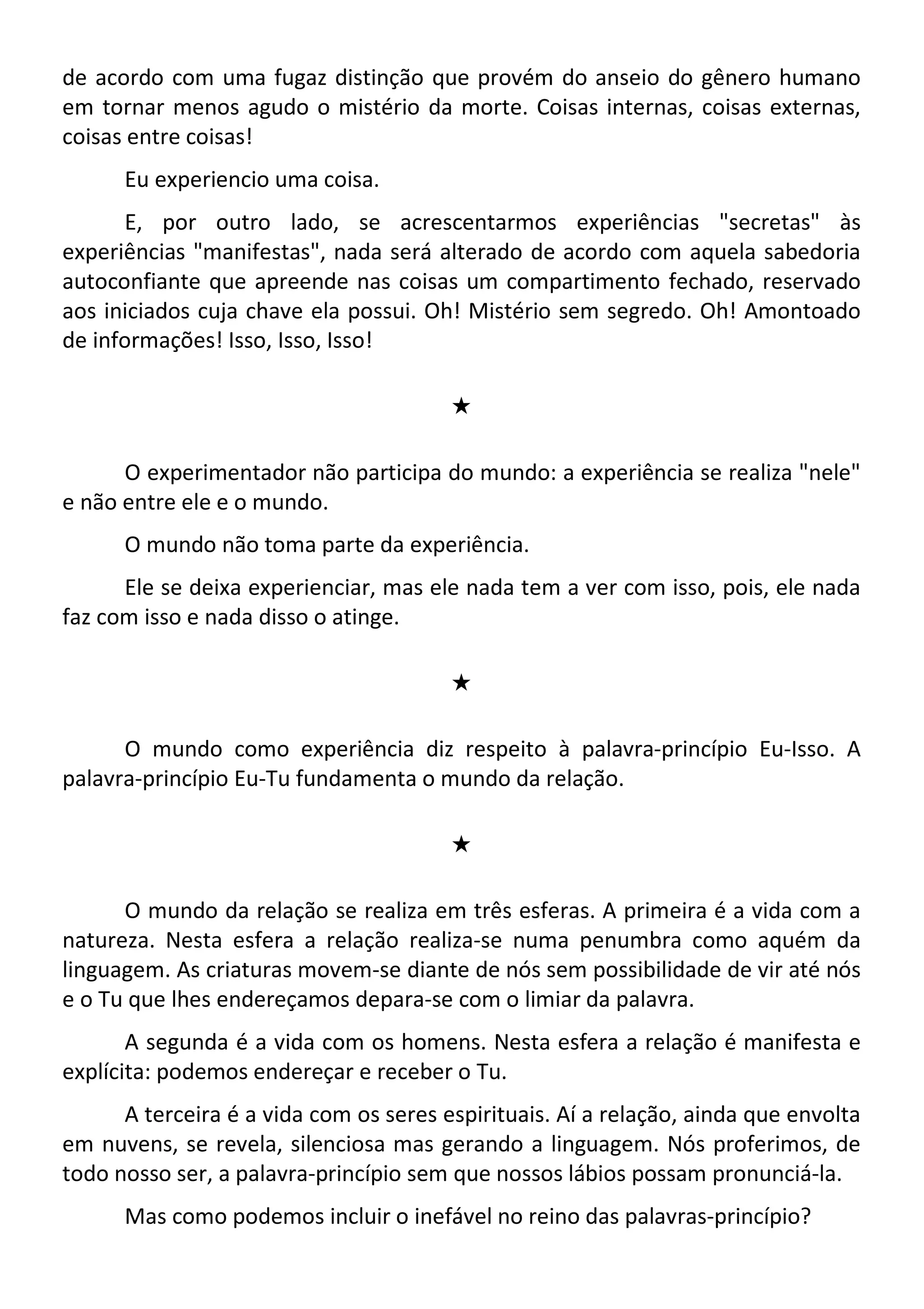 de acordo com uma fugaz distinção que provém do anseio do gênero humano
em tornar menos agudo o mistério da morte. Coisas internas, coisas externas,
coisas entre coisas!
Eu experiencio uma coisa.
E, por outro lado, se acrescentarmos experiências "secretas" às
experiências "manifestas", nada será alterado de acordo com aquela sabedoria
autoconfiante que apreende nas coisas um compartimento fechado, reservado
aos iniciados cuja chave ela possui. Oh! Mistério sem segredo. Oh! Amontoado
de informações! Isso, Isso, Isso!
#
O experimentador não participa do mundo: a experiência se realiza "nele"
e não entre ele e o mundo.
O mundo não toma parte da experiência.
Ele se deixa experienciar, mas ele nada tem a ver com isso, pois, ele nada
faz com isso e nada disso o atinge.
#
O mundo como experiência diz respeito à palavra-princípio Eu-Isso. A
palavra-princípio Eu-Tu fundamenta o mundo da relação.
#
O mundo da relação se realiza em três esferas. A primeira é a vida com a
natureza. Nesta esfera a relação realiza-se numa penumbra como aquém da
linguagem. As criaturas movem-se diante de nós sem possibilidade de vir até nós
e o Tu que lhes endereçamos depara-se com o limiar da palavra.
A segunda é a vida com os homens. Nesta esfera a relação é manifesta e
explícita: podemos endereçar e receber o Tu.
A terceira é a vida com os seres espirituais. Aí a relação, ainda que envolta
em nuvens, se revela, silenciosa mas gerando a linguagem. Nós proferimos, de
todo nosso ser, a palavra-princípio sem que nossos lábios possam pronunciá-la.
Mas como podemos incluir o inefável no reino das palavras-princípio?
 