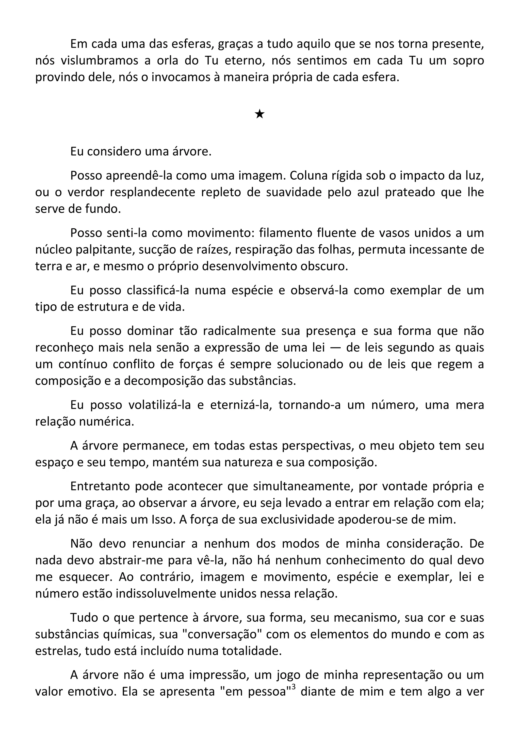 Em cada uma das esferas, graças a tudo aquilo que se nos torna presente,
nós vislumbramos a orla do Tu eterno, nós sentimos em cada Tu um sopro
provindo dele, nós o invocamos à maneira própria de cada esfera.
#
Eu considero uma árvore.
Posso apreendê-la como uma imagem. Coluna rígida sob o impacto da luz,
ou o verdor resplandecente repleto de suavidade pelo azul prateado que lhe
serve de fundo.
Posso senti-la como movimento: filamento fluente de vasos unidos a um
núcleo palpitante, sucção de raízes, respiração das folhas, permuta incessante de
terra e ar, e mesmo o próprio desenvolvimento obscuro.
Eu posso classificá-la numa espécie e observá-la como exemplar de um
tipo de estrutura e de vida.
Eu posso dominar tão radicalmente sua presença e sua forma que não
reconheço mais nela senão a expressão de uma lei — de leis segundo as quais
um contínuo conflito de forças é sempre solucionado ou de leis que regem a
composição e a decomposição das substâncias.
Eu posso volatilizá-la e eternizá-la, tornando-a um número, uma mera
relação numérica.
A árvore permanece, em todas estas perspectivas, o meu objeto tem seu
espaço e seu tempo, mantém sua natureza e sua composição.
Entretanto pode acontecer que simultaneamente, por vontade própria e
por uma graça, ao observar a árvore, eu seja levado a entrar em relação com ela;
ela já não é mais um Isso. A força de sua exclusividade apoderou-se de mim.
Não devo renunciar a nenhum dos modos de minha consideração. De
nada devo abstrair-me para vê-la, não há nenhum conhecimento do qual devo
me esquecer. Ao contrário, imagem e movimento, espécie e exemplar, lei e
número estão indissoluvelmente unidos nessa relação.
Tudo o que pertence à árvore, sua forma, seu mecanismo, sua cor e suas
substâncias químicas, sua "conversação" com os elementos do mundo e com as
estrelas, tudo está incluído numa totalidade.
A árvore não é uma impressão, um jogo de minha representação ou um
valor emotivo. Ela se apresenta "em pessoa"3
diante de mim e tem algo a ver
 