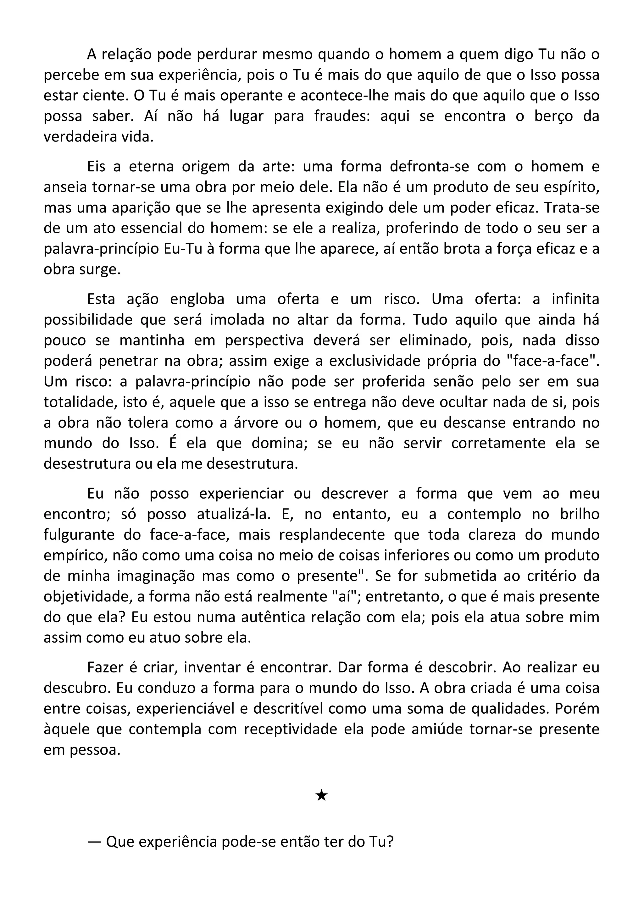 A relação pode perdurar mesmo quando o homem a quem digo Tu não o
percebe em sua experiência, pois o Tu é mais do que aquilo de que o Isso possa
estar ciente. O Tu é mais operante e acontece-lhe mais do que aquilo que o Isso
possa saber. Aí não há lugar para fraudes: aqui se encontra o berço da
verdadeira vida.
Eis a eterna origem da arte: uma forma defronta-se com o homem e
anseia tornar-se uma obra por meio dele. Ela não é um produto de seu espírito,
mas uma aparição que se lhe apresenta exigindo dele um poder eficaz. Trata-se
de um ato essencial do homem: se ele a realiza, proferindo de todo o seu ser a
palavra-princípio Eu-Tu à forma que lhe aparece, aí então brota a força eficaz e a
obra surge.
Esta ação engloba uma oferta e um risco. Uma oferta: a infinita
possibilidade que será imolada no altar da forma. Tudo aquilo que ainda há
pouco se mantinha em perspectiva deverá ser eliminado, pois, nada disso
poderá penetrar na obra; assim exige a exclusividade própria do "face-a-face".
Um risco: a palavra-princípio não pode ser proferida senão pelo ser em sua
totalidade, isto é, aquele que a isso se entrega não deve ocultar nada de si, pois
a obra não tolera como a árvore ou o homem, que eu descanse entrando no
mundo do Isso. É ela que domina; se eu não servir corretamente ela se
desestrutura ou ela me desestrutura.
Eu não posso experienciar ou descrever a forma que vem ao meu
encontro; só posso atualizá-la. E, no entanto, eu a contemplo no brilho
fulgurante do face-a-face, mais resplandecente que toda clareza do mundo
empírico, não como uma coisa no meio de coisas inferiores ou como um produto
de minha imaginação mas como o presente". Se for submetida ao critério da
objetividade, a forma não está realmente "aí"; entretanto, o que é mais presente
do que ela? Eu estou numa autêntica relação com ela; pois ela atua sobre mim
assim como eu atuo sobre ela.
Fazer é criar, inventar é encontrar. Dar forma é descobrir. Ao realizar eu
descubro. Eu conduzo a forma para o mundo do Isso. A obra criada é uma coisa
entre coisas, experienciável e descritível como uma soma de qualidades. Porém
àquele que contempla com receptividade ela pode amiúde tornar-se presente
em pessoa.
#
— Que experiência pode-se então ter do Tu?
 