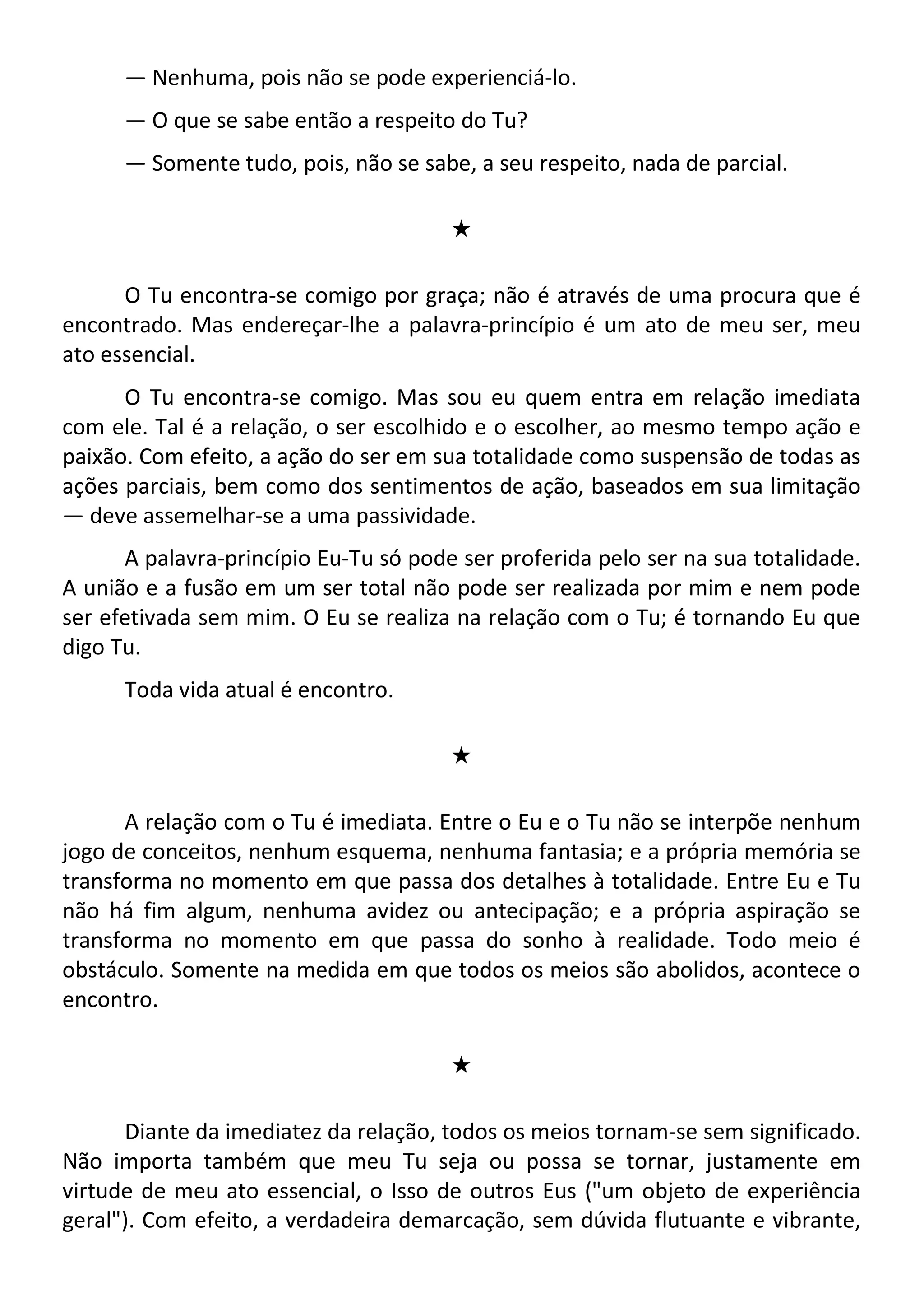 — Nenhuma, pois não se pode experienciá-lo.
— O que se sabe então a respeito do Tu?
— Somente tudo, pois, não se sabe, a seu respeito, nada de parcial.
#
O Tu encontra-se comigo por graça; não é através de uma procura que é
encontrado. Mas endereçar-lhe a palavra-princípio é um ato de meu ser, meu
ato essencial.
O Tu encontra-se comigo. Mas sou eu quem entra em relação imediata
com ele. Tal é a relação, o ser escolhido e o escolher, ao mesmo tempo ação e
paixão. Com efeito, a ação do ser em sua totalidade como suspensão de todas as
ações parciais, bem como dos sentimentos de ação, baseados em sua limitação
— deve assemelhar-se a uma passividade.
A palavra-princípio Eu-Tu só pode ser proferida pelo ser na sua totalidade.
A união e a fusão em um ser total não pode ser realizada por mim e nem pode
ser efetivada sem mim. O Eu se realiza na relação com o Tu; é tornando Eu que
digo Tu.
Toda vida atual é encontro.
#
A relação com o Tu é imediata. Entre o Eu e o Tu não se interpõe nenhum
jogo de conceitos, nenhum esquema, nenhuma fantasia; e a própria memória se
transforma no momento em que passa dos detalhes à totalidade. Entre Eu e Tu
não há fim algum, nenhuma avidez ou antecipação; e a própria aspiração se
transforma no momento em que passa do sonho à realidade. Todo meio é
obstáculo. Somente na medida em que todos os meios são abolidos, acontece o
encontro.
#
Diante da imediatez da relação, todos os meios tornam-se sem significado.
Não importa também que meu Tu seja ou possa se tornar, justamente em
virtude de meu ato essencial, o Isso de outros Eus ("um objeto de experiência
geral"). Com efeito, a verdadeira demarcação, sem dúvida flutuante e vibrante,
 