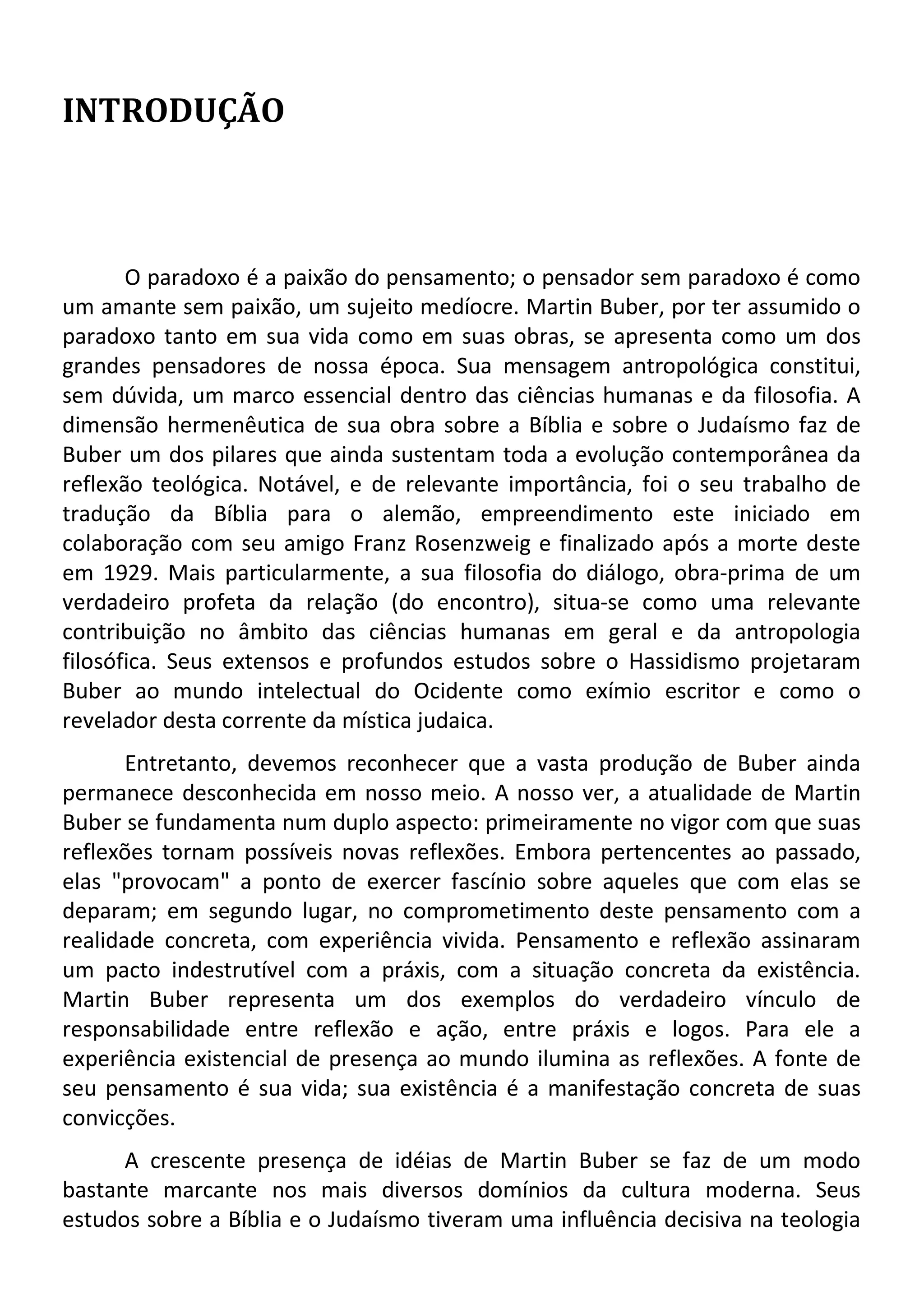 INTRODUÇÃO
O paradoxo é a paixão do pensamento; o pensador sem paradoxo é como
um amante sem paixão, um sujeito medíocre. Martin Buber, por ter assumido o
paradoxo tanto em sua vida como em suas obras, se apresenta como um dos
grandes pensadores de nossa época. Sua mensagem antropológica constitui,
sem dúvida, um marco essencial dentro das ciências humanas e da filosofia. A
dimensão hermenêutica de sua obra sobre a Bíblia e sobre o Judaísmo faz de
Buber um dos pilares que ainda sustentam toda a evolução contemporânea da
reflexão teológica. Notável, e de relevante importância, foi o seu trabalho de
tradução da Bíblia para o alemão, empreendimento este iniciado em
colaboração com seu amigo Franz Rosenzweig e finalizado após a morte deste
em 1929. Mais particularmente, a sua filosofia do diálogo, obra-prima de um
verdadeiro profeta da relação (do encontro), situa-se como uma relevante
contribuição no âmbito das ciências humanas em geral e da antropologia
filosófica. Seus extensos e profundos estudos sobre o Hassidismo projetaram
Buber ao mundo intelectual do Ocidente como exímio escritor e como o
revelador desta corrente da mística judaica.
Entretanto, devemos reconhecer que a vasta produção de Buber ainda
permanece desconhecida em nosso meio. A nosso ver, a atualidade de Martin
Buber se fundamenta num duplo aspecto: primeiramente no vigor com que suas
reflexões tornam possíveis novas reflexões. Embora pertencentes ao passado,
elas "provocam" a ponto de exercer fascínio sobre aqueles que com elas se
deparam; em segundo lugar, no comprometimento deste pensamento com a
realidade concreta, com experiência vivida. Pensamento e reflexão assinaram
um pacto indestrutível com a práxis, com a situação concreta da existência.
Martin Buber representa um dos exemplos do verdadeiro vínculo de
responsabilidade entre reflexão e ação, entre práxis e logos. Para ele a
experiência existencial de presença ao mundo ilumina as reflexões. A fonte de
seu pensamento é sua vida; sua existência é a manifestação concreta de suas
convicções.
A crescente presença de idéias de Martin Buber se faz de um modo
bastante marcante nos mais diversos domínios da cultura moderna. Seus
estudos sobre a Bíblia e o Judaísmo tiveram uma influência decisiva na teologia
 