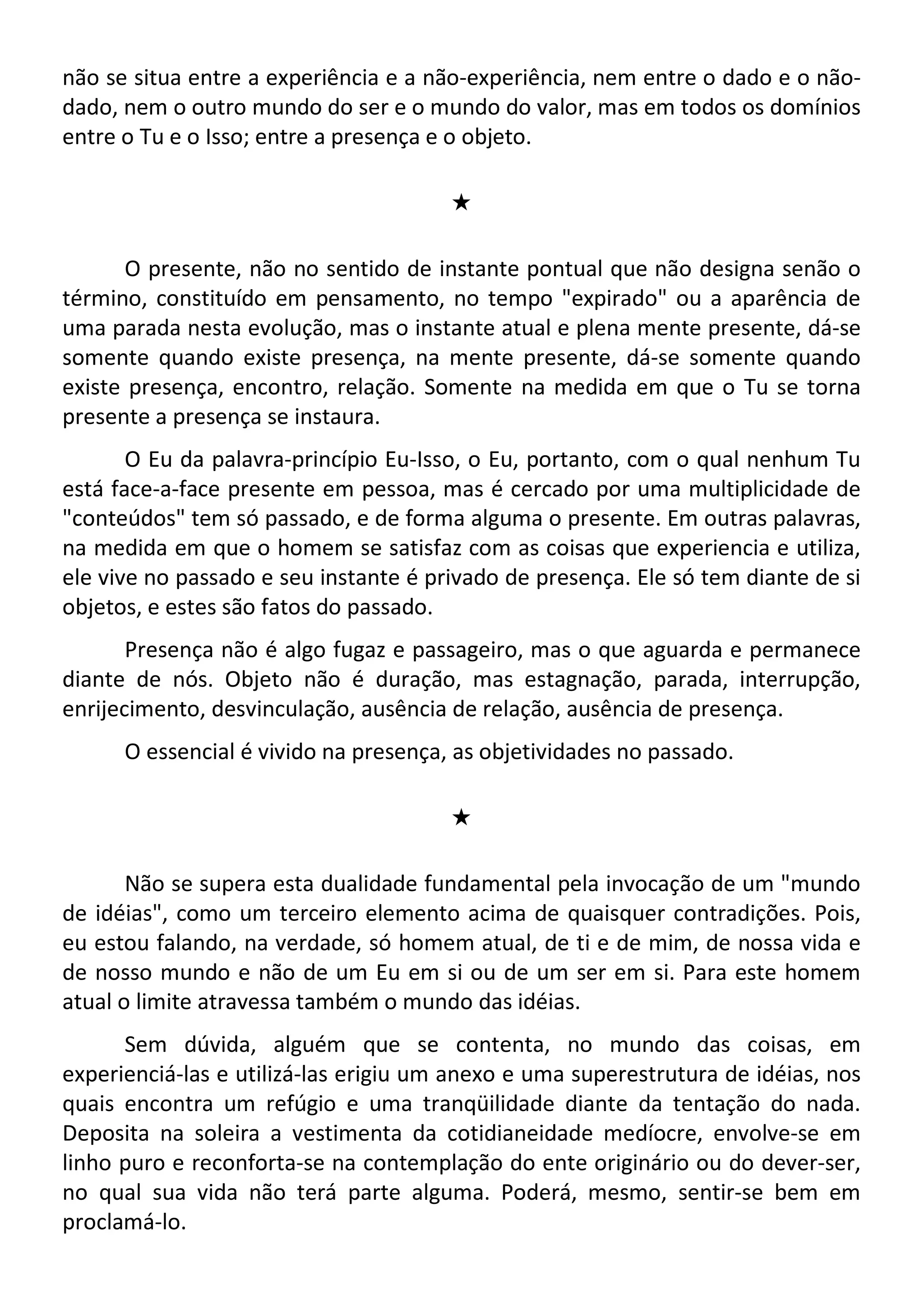 não se situa entre a experiência e a não-experiência, nem entre o dado e o não-
dado, nem o outro mundo do ser e o mundo do valor, mas em todos os domínios
entre o Tu e o Isso; entre a presença e o objeto.
#
O presente, não no sentido de instante pontual que não designa senão o
término, constituído em pensamento, no tempo "expirado" ou a aparência de
uma parada nesta evolução, mas o instante atual e plena mente presente, dá-se
somente quando existe presença, na mente presente, dá-se somente quando
existe presença, encontro, relação. Somente na medida em que o Tu se torna
presente a presença se instaura.
O Eu da palavra-princípio Eu-Isso, o Eu, portanto, com o qual nenhum Tu
está face-a-face presente em pessoa, mas é cercado por uma multiplicidade de
"conteúdos" tem só passado, e de forma alguma o presente. Em outras palavras,
na medida em que o homem se satisfaz com as coisas que experiencia e utiliza,
ele vive no passado e seu instante é privado de presença. Ele só tem diante de si
objetos, e estes são fatos do passado.
Presença não é algo fugaz e passageiro, mas o que aguarda e permanece
diante de nós. Objeto não é duração, mas estagnação, parada, interrupção,
enrijecimento, desvinculação, ausência de relação, ausência de presença.
O essencial é vivido na presença, as objetividades no passado.
#
Não se supera esta dualidade fundamental pela invocação de um "mundo
de idéias", como um terceiro elemento acima de quaisquer contradições. Pois,
eu estou falando, na verdade, só homem atual, de ti e de mim, de nossa vida e
de nosso mundo e não de um Eu em si ou de um ser em si. Para este homem
atual o limite atravessa também o mundo das idéias.
Sem dúvida, alguém que se contenta, no mundo das coisas, em
experienciá-las e utilizá-las erigiu um anexo e uma superestrutura de idéias, nos
quais encontra um refúgio e uma tranqüilidade diante da tentação do nada.
Deposita na soleira a vestimenta da cotidianeidade medíocre, envolve-se em
linho puro e reconforta-se na contemplação do ente originário ou do dever-ser,
no qual sua vida não terá parte alguma. Poderá, mesmo, sentir-se bem em
proclamá-lo.
 