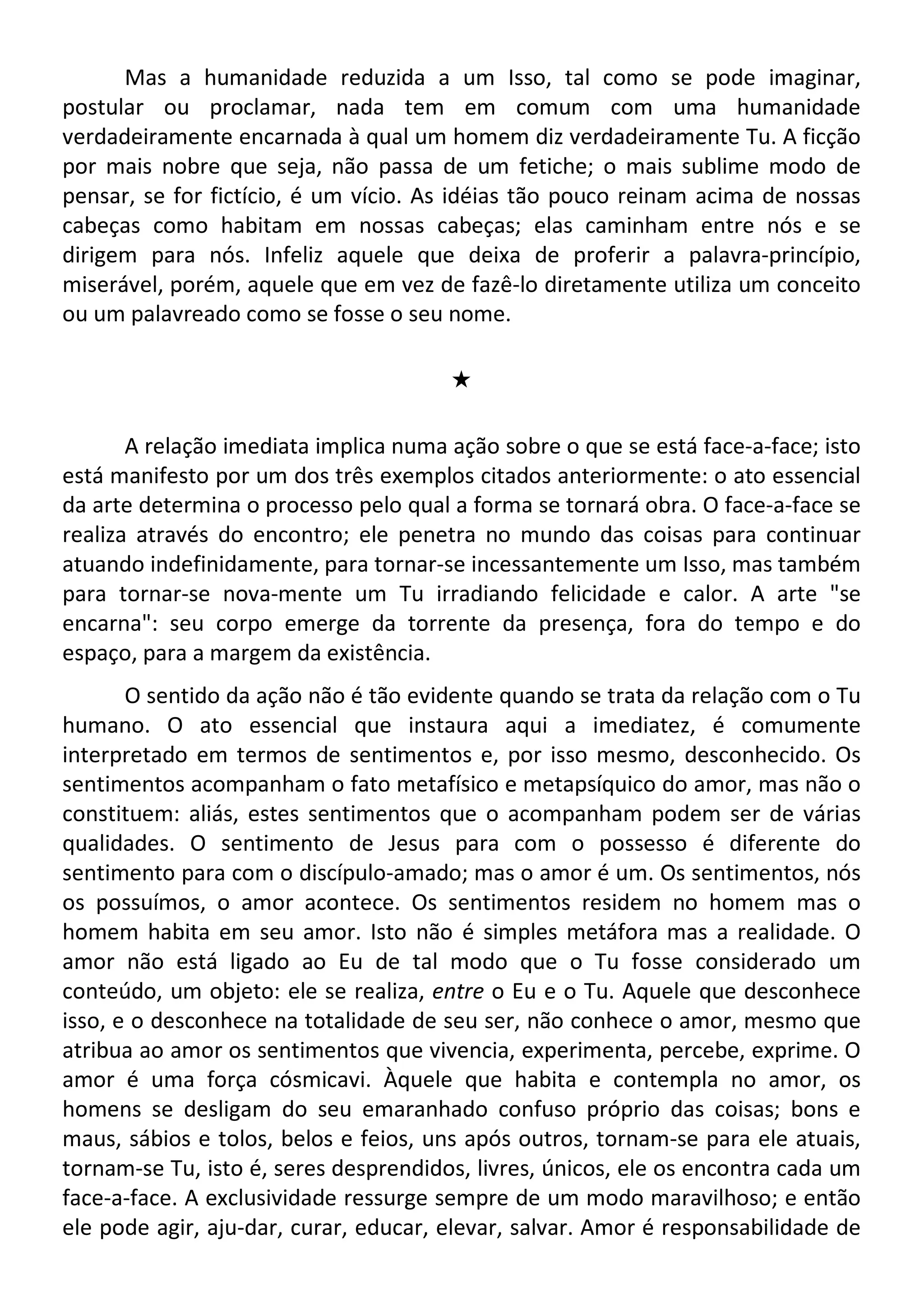 Mas a humanidade reduzida a um Isso, tal como se pode imaginar,
postular ou proclamar, nada tem em comum com uma humanidade
verdadeiramente encarnada à qual um homem diz verdadeiramente Tu. A ficção
por mais nobre que seja, não passa de um fetiche; o mais sublime modo de
pensar, se for fictício, é um vício. As idéias tão pouco reinam acima de nossas
cabeças como habitam em nossas cabeças; elas caminham entre nós e se
dirigem para nós. Infeliz aquele que deixa de proferir a palavra-princípio,
miserável, porém, aquele que em vez de fazê-lo diretamente utiliza um conceito
ou um palavreado como se fosse o seu nome.
#
A relação imediata implica numa ação sobre o que se está face-a-face; isto
está manifesto por um dos três exemplos citados anteriormente: o ato essencial
da arte determina o processo pelo qual a forma se tornará obra. O face-a-face se
realiza através do encontro; ele penetra no mundo das coisas para continuar
atuando indefinidamente, para tornar-se incessantemente um Isso, mas também
para tornar-se nova-mente um Tu irradiando felicidade e calor. A arte "se
encarna": seu corpo emerge da torrente da presença, fora do tempo e do
espaço, para a margem da existência.
O sentido da ação não é tão evidente quando se trata da relação com o Tu
humano. O ato essencial que instaura aqui a imediatez, é comumente
interpretado em termos de sentimentos e, por isso mesmo, desconhecido. Os
sentimentos acompanham o fato metafísico e metapsíquico do amor, mas não o
constituem: aliás, estes sentimentos que o acompanham podem ser de várias
qualidades. O sentimento de Jesus para com o possesso é diferente do
sentimento para com o discípulo-amado; mas o amor é um. Os sentimentos, nós
os possuímos, o amor acontece. Os sentimentos residem no homem mas o
homem habita em seu amor. Isto não é simples metáfora mas a realidade. O
amor não está ligado ao Eu de tal modo que o Tu fosse considerado um
conteúdo, um objeto: ele se realiza, entre o Eu e o Tu. Aquele que desconhece
isso, e o desconhece na totalidade de seu ser, não conhece o amor, mesmo que
atribua ao amor os sentimentos que vivencia, experimenta, percebe, exprime. O
amor é uma força cósmicavi. Àquele que habita e contempla no amor, os
homens se desligam do seu emaranhado confuso próprio das coisas; bons e
maus, sábios e tolos, belos e feios, uns após outros, tornam-se para ele atuais,
tornam-se Tu, isto é, seres desprendidos, livres, únicos, ele os encontra cada um
face-a-face. A exclusividade ressurge sempre de um modo maravilhoso; e então
ele pode agir, aju-dar, curar, educar, elevar, salvar. Amor é responsabilidade de
 